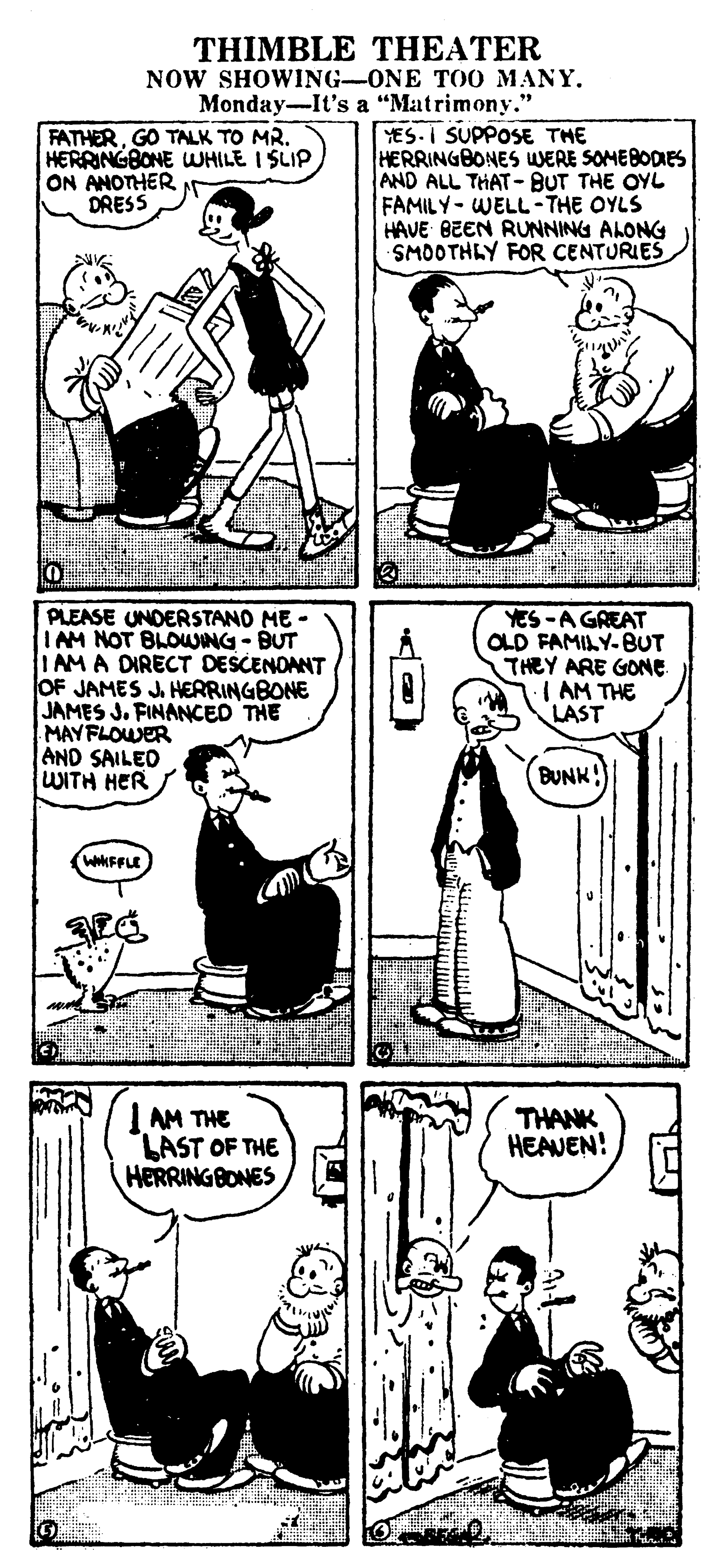 Gesture OCR: THIMBLE THEATER NOW SHOWING-ONE TO0 MANY. Monday-It's a "Matrimony." FATHERGO TALK TO MR. HERRINGBONE WHILE I SLIP ON ANOTHER DRESS YES.I SUPPOSE THE HERRINGBONES WERE SOMEBODIES AND ALL THAT- BUT THE OYL FAMILY-WELL-THE OYLS HAVE BEEN RUNNING ALONG SMOOTHLY FOR CENTURIES PLEASE UNDERSTAND ME - IAM NOT BLOWING - BUT IAMA DIRECT DESCENOANT OF JAMES J. HERRINGBONE JAMES J. FINANCED THE MAYFLOWER AND SAILED WITH HER YES-A GREAT OLD FAMILY-BUT THEY ARE GONE. IAM THE LAST BUNK! WWFFLE I AM THE LAST OF THE HERRING BONES THANK HEAVEN! THIMBLE THEATER NOW SHOWING-ONE TO0 MANY. Monday-It's a "Matrimony." FATHERGO TALK TO MR. HERRINGBONE WHILE I SLIP ON ANOTHER DRESS YES.I SUPPOSE THE HERRINGBONES WERE SOMEBODIES AND ALL THAT- BUT THE OYL FAMILY-WELL-THE OYLS HAVE BEEN RUNNING ALONG SMOOTHLY FOR CENTURIES PLEASE UNDERSTAND ME - IAM NOT BLOWING - BUT IAMA DIRECT DESCENOANT OF JAMES J. HERRINGBONE JAMES J. FINANCED THE MAYFLOWER AND SAILED WITH HER YES-A GREAT OLD FAMILY-BUT THEY ARE GONE. IAM THE LAST BUNK! WWFFLE I AM THE LAST OF THE HERRING BONES THANK HEAVEN!