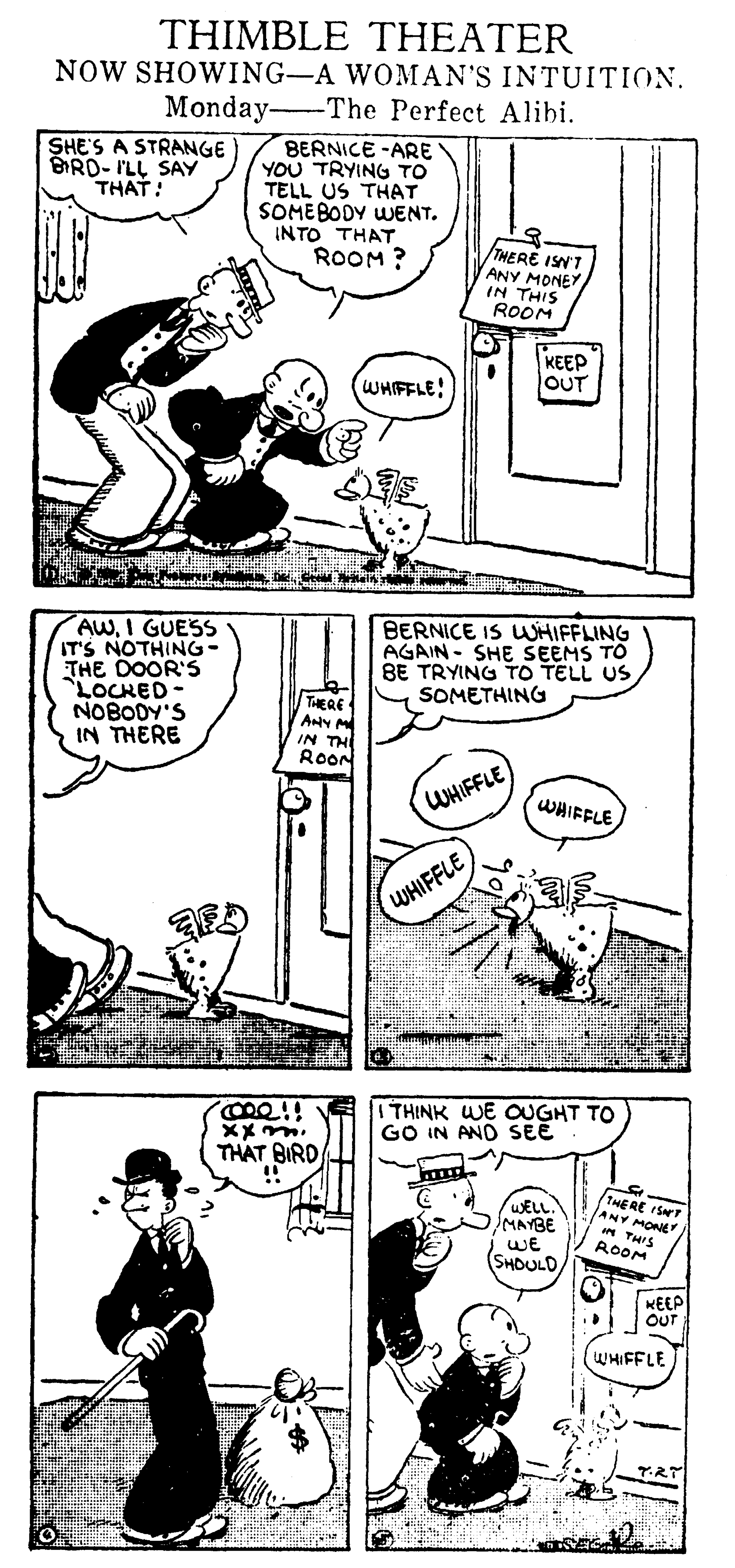 Comic book OCR: THIMBLE THEATER NOW SHOWING-A WOMAN'S INTUITION. Monday The Perfect Alibi. BERNICE -ARE YOU TRYING TO TELL US THAT SOME BODY WENT. INTO THAT ROOM ? SHE'S A STRANGE BRD- ILL SAY THAT: THERE ISN'T ANY MONEY IN THIS ROOM KEEP OUT WHIFFLE! AWI GUESS IT'S NOTHING- THE DOOR'S LOCHED- NOBODY'S IN THERE BERNICE IS UUHIFFLING AGAIN - SHE SEEMS TO BE TRYING TO TELL US SOMETHING THERE IN THI ROON WHIFFLE) WHIFFLE WHIFFLE I THINK WE OUGHT TO GO IN AND SEE THAT BIRD !! WELL. MAYBE WE SHOULD THE RE IST ANY MONEY * THIS ROOM KEEP OuT UHIFFLE THIMBLE THEATER NOW SHOWING-A WOMAN'S INTUITION. Monday The Perfect Alibi. BERNICE -ARE YOU TRYING TO TELL US THAT SOME BODY WENT. INTO THAT ROOM ? SHE'S A STRANGE BRD- ILL SAY THAT: THERE ISN'T ANY MONEY IN THIS ROOM KEEP OUT WHIFFLE! AWI GUESS IT'S NOTHING- THE DOOR'S LOCHED- NOBODY'S IN THERE BERNICE IS UUHIFFLING AGAIN - SHE SEEMS TO BE TRYING TO TELL US SOMETHING THERE IN THI ROON WHIFFLE) WHIFFLE WHIFFLE I THINK WE OUGHT TO GO IN AND SEE THAT BIRD !! WELL. MAYBE WE SHOULD THE RE IST ANY MONEY * THIS ROOM KEEP OuT UHIFFLE