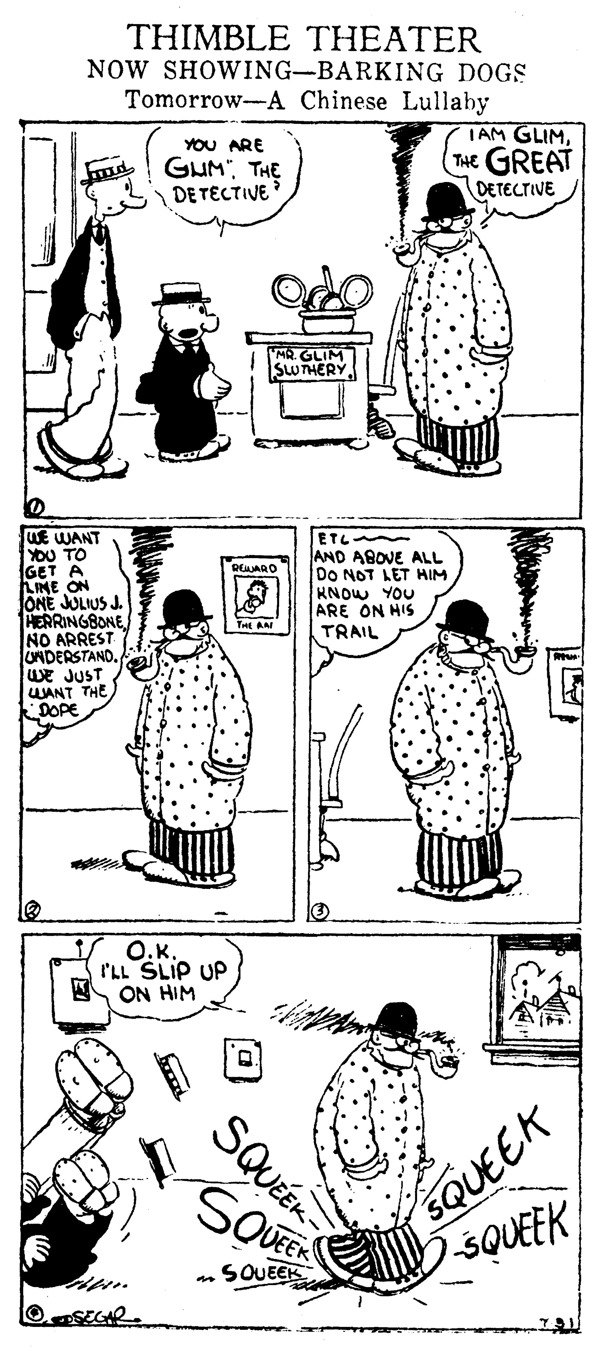 Organism OCR: THIMBLE THEATER NOW SHOWING-BARKING DOGS Tomorrow-A Chinese Lullaby YOU ARE GUM" THE DE TECTIVE TAM GLIMTHE GREAT DETECTIVE GLIM THERY WE WANT YOU TO GET A AME ON JONE JULIUS J. HERRINGBONE NO ARREST UNDERSTANDWE JUST UANT THE DOPE ETL AND ABOVE ALL DO NOT LET HIM HNOW YOU ARE ON HIS TRAIL REARO THE AA O.K. I'LL SLIP UP ON HIM SQUEEK SQUEEK SQUEE SOUEEK OSEGR. SQUÉEK THIMBLE THEATER NOW SHOWING-BARKING DOGS Tomorrow-A Chinese Lullaby YOU ARE GUM" THE DE TECTIVE TAM GLIMTHE GREAT DETECTIVE GLIM THERY WE WANT YOU TO GET A AME ON JONE JULIUS J. HERRINGBONE NO ARREST UNDERSTANDWE JUST UANT THE DOPE ETL AND ABOVE ALL DO NOT LET HIM HNOW YOU ARE ON HIS TRAIL REARO THE AA O.K. I'LL SLIP UP ON HIM SQUEEK SQUEEK SQUEE SOUEEK OSEGR. SQUÉEK
