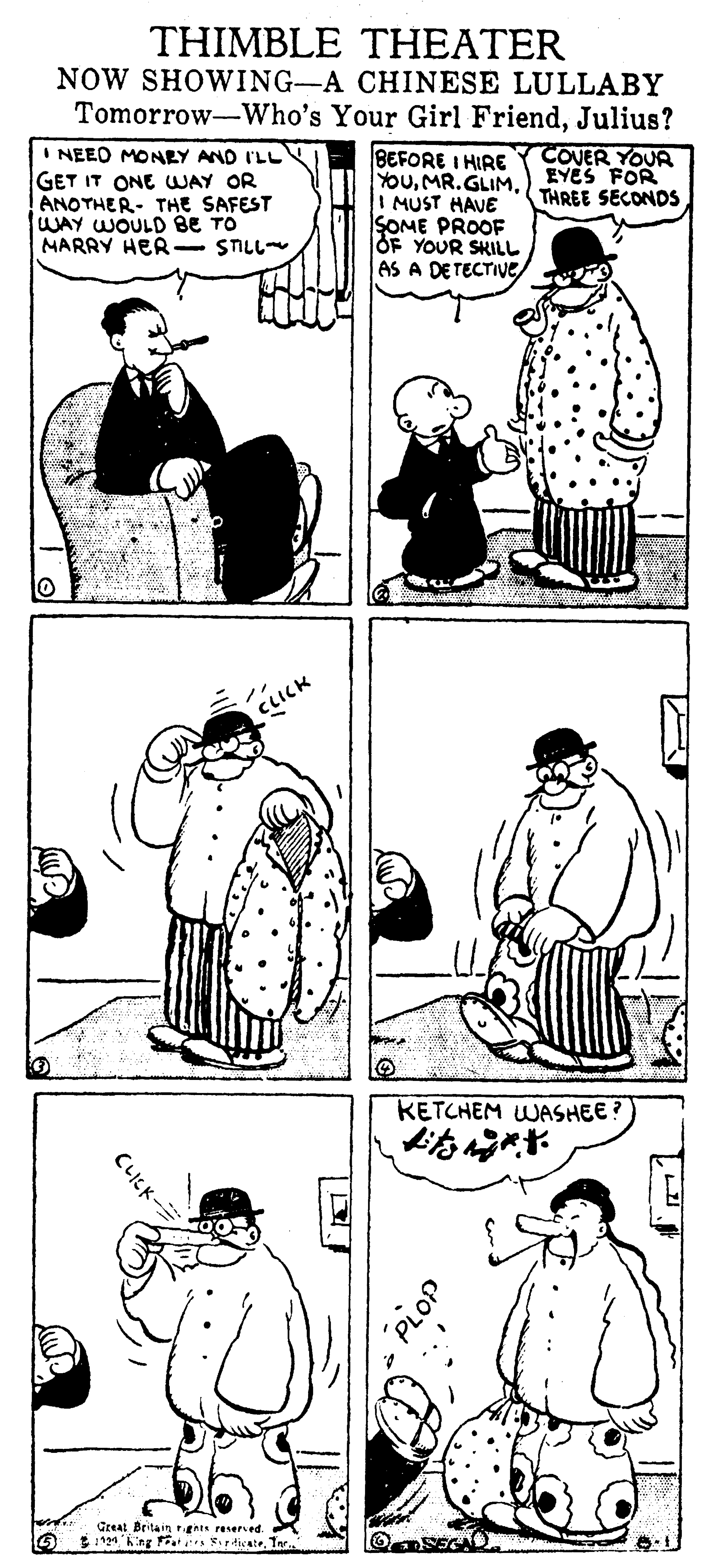Sleeve OCR: THIMBLE THEATER NOW SHOWING-A CHINESE LULLABY Tomorrow-Who's Your Girl FriendJulius? I NEEO MONEY AND I'LL GET IT ONE WAY OR ANOTHER- THE SAFEST WAY WOULD BE TO MARRY HER- STILL BEFORE I HIRE YOuI MUST HAVE SOME PROOF OF YOUR SKILL AS A DETECTIVE COVER YOUR EYES FOR THREE SECONDS CLICK KETCHEM WASHEE ? Greal Britain rght raserved. 6. king ats rdicateTer. O SEGAD - THIMBLE THEATER NOW SHOWING-A CHINESE LULLABY Tomorrow-Who's Your Girl FriendJulius? I NEEO MONEY AND I'LL GET IT ONE WAY OR ANOTHER- THE SAFEST WAY WOULD BE TO MARRY HER- STILL BEFORE I HIRE YOuI MUST HAVE SOME PROOF OF YOUR SKILL AS A DETECTIVE COVER YOUR EYES FOR THREE SECONDS CLICK KETCHEM WASHEE ? Greal Britain rght raserved. 6. king ats rdicateTer. O SEGAD -