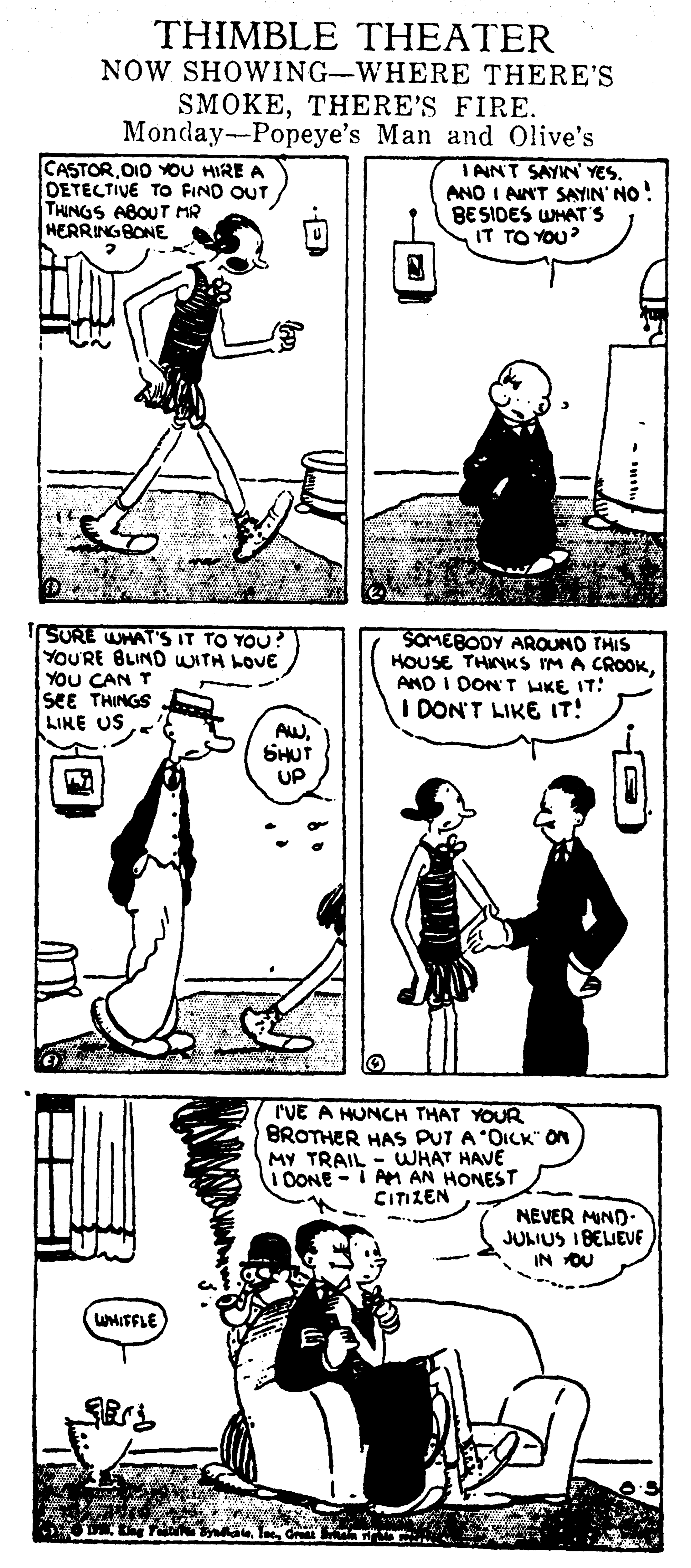 Parallel OCR: THIMBLE THEATER NOW SHOWING-WHERE THERE'S SMOKETHERE'S FIRE. Monday-Popeye's Man and Olive's CASTOR. OIO YOU HIRE A DETECTIVE TO FIND OUT THINGS ABOUT MR HERRINGBONE IAIN'T SAYKN' YES. ANO I ANT SAYIN' NO! BESIDES WMAT'S IT TO YOU? SURE WHAT'S IT TO YOU? YOURE BLIND WITH LOVE YOU CAN T SEE THINGS LIKE USSOMEBODY AROUNO THIS HOUSE THINKS IM A CROOKAND I DON T LIKE IT: DON'T LIKE IT! AWSHUT UP rVE A HUNCH THAT YOUR BROTHER HAS PUT A OICK" On MY TRAIL - WHAT HAVE i DONE -I AM AN HONEST CITZEN NEVER MIND- JULIUS I BELIEVE IN OU WHITFLE THIMBLE THEATER NOW SHOWING-WHERE THERE'S SMOKETHERE'S FIRE. Monday-Popeye's Man and Olive's CASTOR. OIO YOU HIRE A DETECTIVE TO FIND OUT THINGS ABOUT MR HERRINGBONE IAIN'T SAYKN' YES. ANO I ANT SAYIN' NO! BESIDES WMAT'S IT TO YOU? SURE WHAT'S IT TO YOU? YOURE BLIND WITH LOVE YOU CAN T SEE THINGS LIKE USSOMEBODY AROUNO THIS HOUSE THINKS IM A CROOKAND I DON T LIKE IT: DON'T LIKE IT! AWSHUT UP rVE A HUNCH THAT YOUR BROTHER HAS PUT A OICK" On MY TRAIL - WHAT HAVE i DONE -I AM AN HONEST CITZEN NEVER MIND- JULIUS I BELIEVE IN OU WHITFLE
