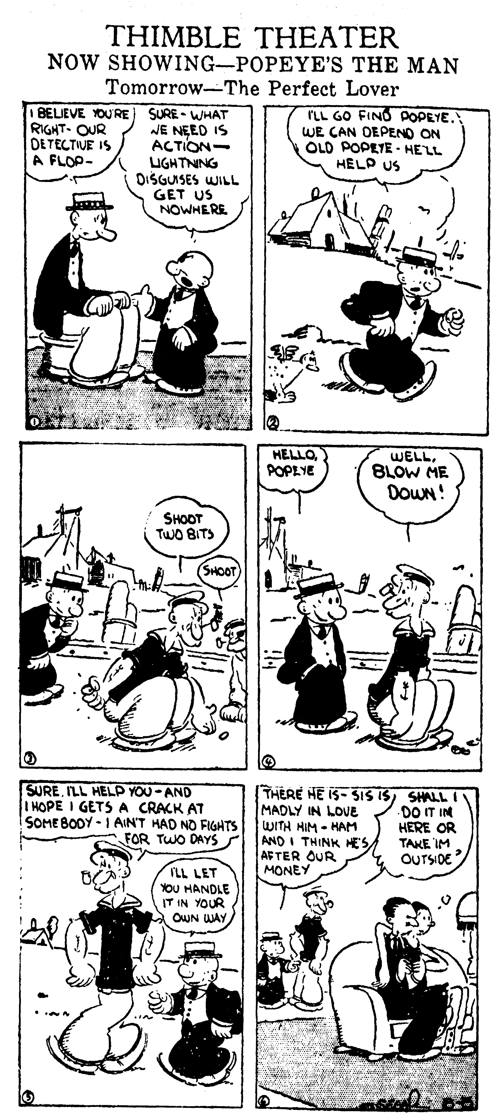 Organism OCR: THIMBLE THEATER NOW SHOWING-POPEYE'S THE MAN Tomorrow-The Perfect Lover 1 BELIEVE YO'RE RIGHT. OUR DE TECTIVE IS A FLOP- SURE - WHAT NE NEED IS ACTION- UGHTNING DISGUISES WILL GET US NOWHERE ILL GO FIND POPEYE. WE CAN DEPENO ON OLD POPEYE - HELL HELP US HELLOPOPEYE WELLBLOW ME DOWN! SHOOT TWO BITS SHOOT SUREILL HELP YOU-AND IHOPE I GETS A CRACK AT ISOMEBODY - 1 AIN'T HAD NO FIGHTS FOR TWO DAYS THERE HE IS- SIS ISSHALL I MADLY IN LOUE WITH HIM - HAM AND I THINK HESAFTER OUR MONEY DO T IN HERE OR TAKE IM OUTSIDE ILL LET YOU HANDLE IT IN YOUR OWN WAY THIMBLE THEATER NOW SHOWING-POPEYE'S THE MAN Tomorrow-The Perfect Lover 1 BELIEVE YO'RE RIGHT. OUR DE TECTIVE IS A FLOP- SURE - WHAT NE NEED IS ACTION- UGHTNING DISGUISES WILL GET US NOWHERE ILL GO FIND POPEYE. WE CAN DEPENO ON OLD POPEYE - HELL HELP US HELLOPOPEYE WELLBLOW ME DOWN! SHOOT TWO BITS SHOOT SUREILL HELP YOU-AND IHOPE I GETS A CRACK AT ISOMEBODY - 1 AIN'T HAD NO FIGHTS FOR TWO DAYS THERE HE IS- SIS ISSHALL I MADLY IN LOUE WITH HIM - HAM AND I THINK HESAFTER OUR MONEY DO T IN HERE OR TAKE IM OUTSIDE ILL LET YOU HANDLE IT IN YOUR OWN WAY