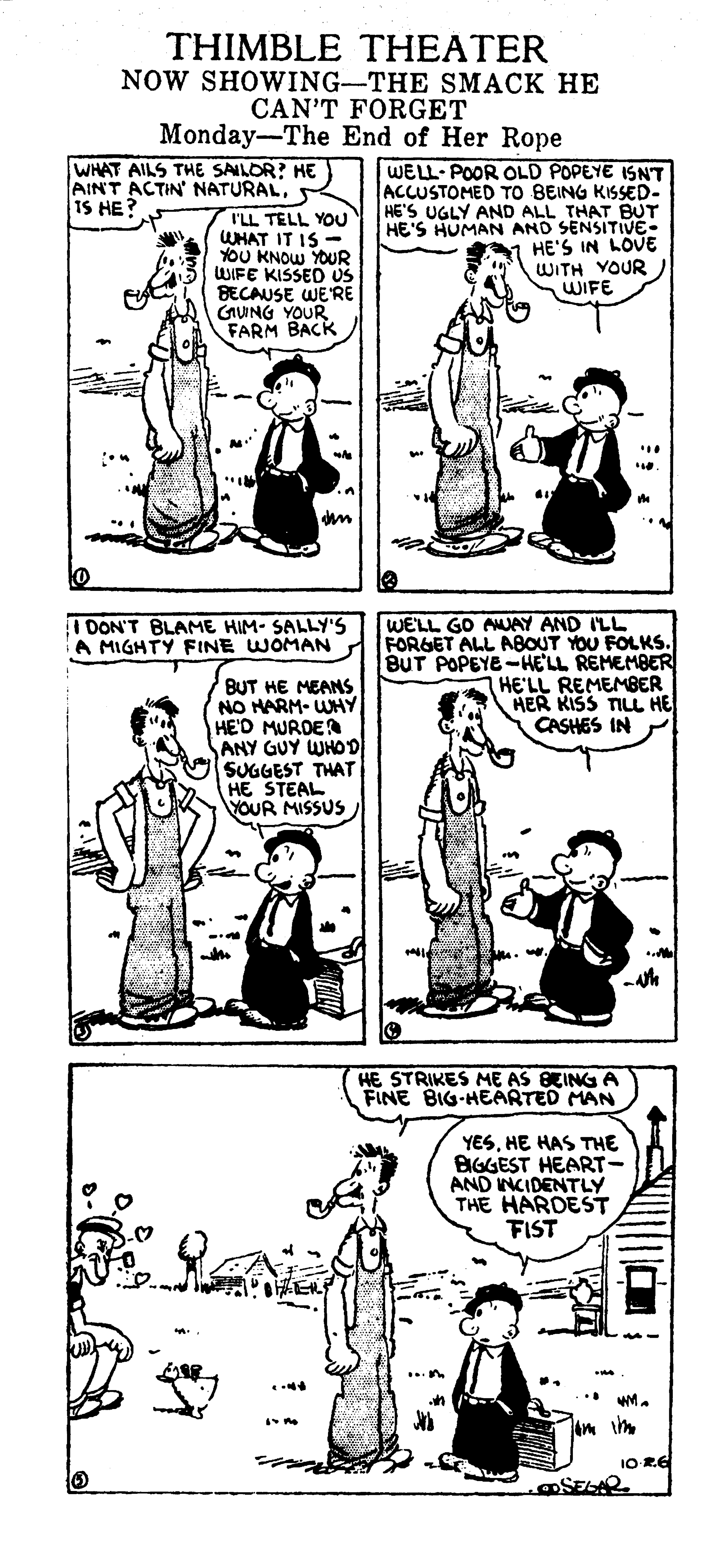 Font OCR: THIMBLE THEATER NOW SHOWING-THE SMACK HE CAN'T FORGET Monday-The End of Her Rope WHAT AILS THE SAILOR? HE AINT ACTIN' NATURALIS HE? I'LL TELL YOU WHAT IT IS - YOU KNOW YOUR WIFE KISSED US BECAUSE WERE CAWNG YOUR FARM BACK WELL POOR OLD POPEYE ISNT ACCUSTOMED TO BEING KISSED- HE'S UGLY AND ALL THAT BUT HE'S HUMAN AND SENSITIVE HE'S IN LOVE WITH YOUR WIFE WE'LL GO AMUAY AND ILL FORGET ALL ABOUT YOU FOLKS. BUT POPEYE -HELL REMEMBER HE'LL REMEMBER HER KISS TILL HE CASHES IN I DON'T BLAME HIM- SALLY'S A MIGHTY FINE WOMAN BUT HE MEANS NO HARM- WHY HE'D MURDER ANY GUY WHOD SUGGEST THAT HE STEAL VOUR MISSUS HE STRIKES ME AS BEING A FINE BIG-HEARTED MAN YESHE HAS THE BIGGEST HEART- AND INCIDENTLY THE HARDEST FIST 1O RE @SELAR THIMBLE THEATER NOW SHOWING-THE SMACK HE CAN'T FORGET Monday-The End of Her Rope WHAT AILS THE SAILOR? HE AINT ACTIN' NATURALIS HE? I'LL TELL YOU WHAT IT IS - YOU KNOW YOUR WIFE KISSED US BECAUSE WERE CAWNG YOUR FARM BACK WELL POOR OLD POPEYE ISNT ACCUSTOMED TO BEING KISSED- HE'S UGLY AND ALL THAT BUT HE'S HUMAN AND SENSITIVE HE'S IN LOVE WITH YOUR WIFE WE'LL GO AMUAY AND ILL FORGET ALL ABOUT YOU FOLKS. BUT POPEYE -HELL REMEMBER HE'LL REMEMBER HER KISS TILL HE CASHES IN I DON'T BLAME HIM- SALLY'S A MIGHTY FINE WOMAN BUT HE MEANS NO HARM- WHY HE'D MURDER ANY GUY WHOD SUGGEST THAT HE STEAL VOUR MISSUS HE STRIKES ME AS BEING A FINE BIG-HEARTED MAN YESHE HAS THE BIGGEST HEART- AND INCIDENTLY THE HARDEST FIST 1O RE @SELAR