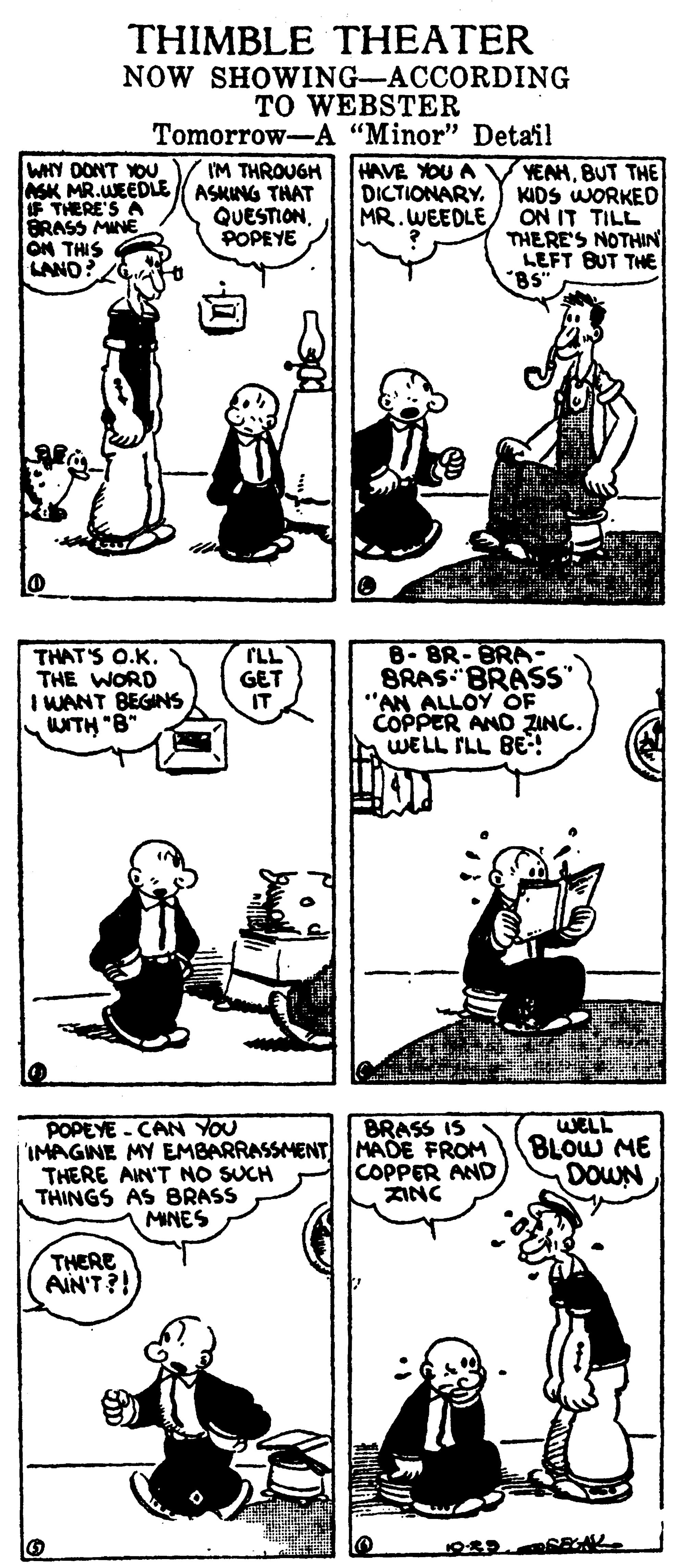 Gesture OCR: THIMBLE THEATER NOW SHOWING-ACCORDING TO WEBSTER Tomorrow-A "Minor" Detail WHY DONT YOU SK MR.WEEDLE ASKING THAT F THERE'S A BRASS MINE ON THIS LANO? HAVE YOU A DICTIONARY. MR. WEEDLE YEAHBUT THE KIDS WORKED ON IT TILL THERE'S NOTHIN LEFT BUT THE "BS" I'M THROUGH QUESTIONPOPEYE to THAT'S O.K. THE WORD I WANT BEGINS WITH "B PLL GET IT B-BR-BRA- BRAS BRASS" "AN ALLOY OF COPPER AND ZING. WELL ILL BE! BRASS IS IMAGINE MY EMBARRASSMENT MADE FROM COPPER AND ZINC WELL BLOW ME DOWN POPEYE - CAN YOU THERE AIN'T NO SUCH THINGS AS BRASS MINES THERE AIN'T?! THIMBLE THEATER NOW SHOWING-ACCORDING TO WEBSTER Tomorrow-A "Minor" Detail WHY DONT YOU SK MR.WEEDLE ASKING THAT F THERE'S A BRASS MINE ON THIS LANO? HAVE YOU A DICTIONARY. MR. WEEDLE YEAHBUT THE KIDS WORKED ON IT TILL THERE'S NOTHIN LEFT BUT THE "BS" I'M THROUGH QUESTIONPOPEYE to THAT'S O.K. THE WORD I WANT BEGINS WITH "B PLL GET IT B-BR-BRA- BRAS BRASS" "AN ALLOY OF COPPER AND ZING. WELL ILL BE! BRASS IS IMAGINE MY EMBARRASSMENT MADE FROM COPPER AND ZINC WELL BLOW ME DOWN POPEYE - CAN YOU THERE AIN'T NO SUCH THINGS AS BRASS MINES THERE AIN'T?!