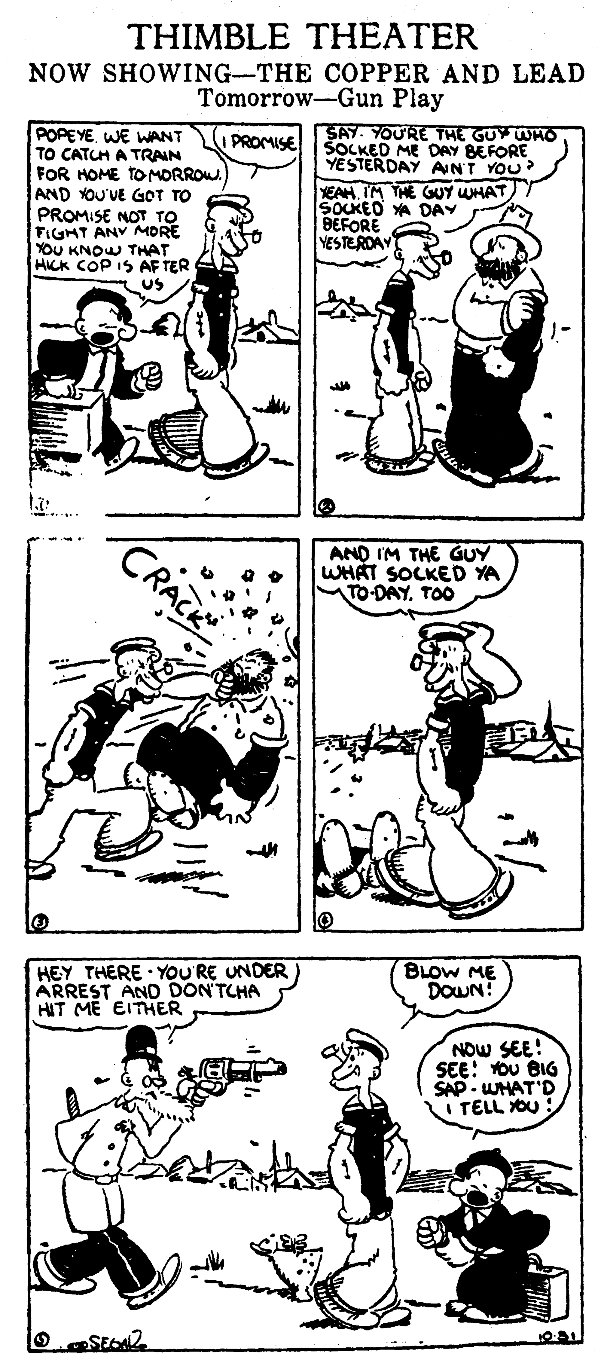 Human body OCR: THIMBLE THEATER NOW SHOWING-THE COPPER AND LEAD Tomorrow-Gun Play POPEYE. WE WANT TO CATCH A TRAIN FOR HOME TO MORROW. AND YOU'VE GOT TO PROMISE NOT TO FIGHT ANV MORE YOU KNOW THAT HICK COP IS AF TER SAY. YOU'RE THE GUY WHO SOCKED ME DAY BEFORE YESTERDAY ANT YOU? YEAH IM THE GUY UHAT SOUKEO YA DAY BEFORE YESTERDAY PROMISE AND IM THE GUY WHAT SOCKED YA TO-DAYTOO HEY THERE YOU'RE UNDER ARREST AND DONTCHA HIT ME EITHER BLOW ME DOWN! NOW SEE! SEE: OU BIG SAP - WHAT'D I TELL OU THIMBLE THEATER NOW SHOWING-THE COPPER AND LEAD Tomorrow-Gun Play POPEYE. WE WANT TO CATCH A TRAIN FOR HOME TO MORROW. AND YOU'VE GOT TO PROMISE NOT TO FIGHT ANV MORE YOU KNOW THAT HICK COP IS AF TER SAY. YOU'RE THE GUY WHO SOCKED ME DAY BEFORE YESTERDAY ANT YOU? YEAH IM THE GUY UHAT SOUKEO YA DAY BEFORE YESTERDAY PROMISE AND IM THE GUY WHAT SOCKED YA TO-DAYTOO HEY THERE YOU'RE UNDER ARREST AND DONTCHA HIT ME EITHER BLOW ME DOWN! NOW SEE! SEE: OU BIG SAP - WHAT'D I TELL OU