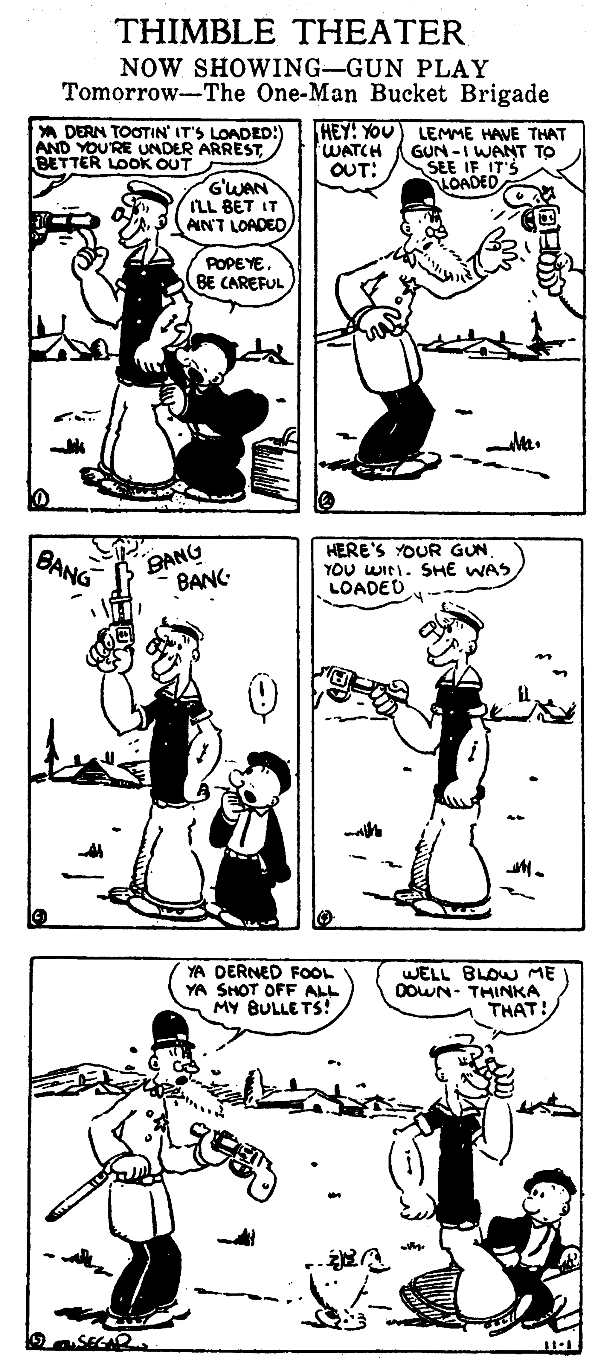 Organism OCR: THIMBLE THEATER NOW SHOWING-GUN PLAY Tomorrow-The One-Man Bucket Brigade A DERN TOOTIN' IT'S LOADED:) AND YOU'RE UNDER ARRESTLBETTER LOOK OUT HEY! YOU) LEMME HAVE THAT GUN -I WANT TO SEE IF IT'S HOADED WATCH OUT: G'WAN ILL BET IT AIN'T LOADED POPEYE. BE CAREFUL BANG BANC HERE'S YOUR GUNYOU WINI. SHE WAS LOADED BANG YA DERNED FOOL YA SHOT OFF ALL MY BULLE TS! WELL BLOW ME OOWN- THINKA THAT! OSEGAR THIMBLE THEATER NOW SHOWING-GUN PLAY Tomorrow-The One-Man Bucket Brigade A DERN TOOTIN' IT'S LOADED:) AND YOU'RE UNDER ARRESTLBETTER LOOK OUT HEY! YOU) LEMME HAVE THAT GUN -I WANT TO SEE IF IT'S HOADED WATCH OUT: G'WAN ILL BET IT AIN'T LOADED POPEYE. BE CAREFUL BANG BANC HERE'S YOUR GUNYOU WINI. SHE WAS LOADED BANG YA DERNED FOOL YA SHOT OFF ALL MY BULLE TS! WELL BLOW ME OOWN- THINKA THAT! OSEGAR