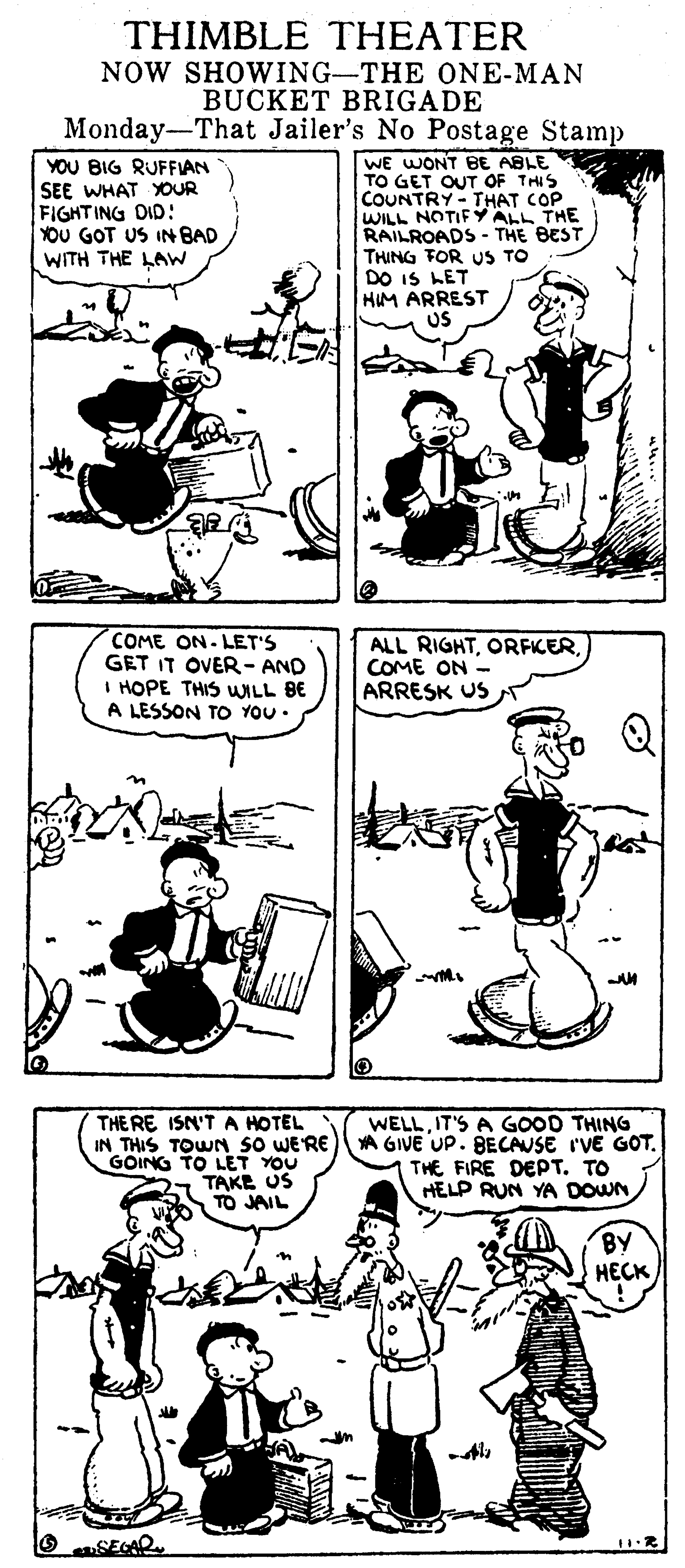 Line OCR: THIMBLE THEATER NOW SHOWING-THE ONE-MAN BUCKET BRIGADE Monday-That Jailer's No Postage Stamp YOU BIG RUFFIAN SEE WHAT XOUR FIGHTING DID: YOU GOT US IN BAD WE WONT BE ABLE TO GET OUT OF THIS COUNTRY- THAT COP WILL NOTIFY ALL THE RAILROADS - THE BEST THING TOR US TO DO IS LET HIM ARREST WITH THE LAW COME ON- LET'S GET IT OVER- AND I HOPE THIS WILL BE A LESSON TO YOU • ALL RIGHTCOME ON - ARRESK US THE RE ISN'T A HOTEL WELLIT'S A GOOD THING IN THIS TOWN so WE'RE A GIVE UP. BECAUSE I'VE GOT. THE FIRE DEPT. TO HELP RUN YA DOWN GOING TO LET YOU TAKE US TO JAIL BY ???? O SEGAR THIMBLE THEATER NOW SHOWING-THE ONE-MAN BUCKET BRIGADE Monday-That Jailer's No Postage Stamp YOU BIG RUFFIAN SEE WHAT XOUR FIGHTING DID: YOU GOT US IN BAD WE WONT BE ABLE TO GET OUT OF THIS COUNTRY- THAT COP WILL NOTIFY ALL THE RAILROADS - THE BEST THING TOR US TO DO IS LET HIM ARREST WITH THE LAW COME ON- LET'S GET IT OVER- AND I HOPE THIS WILL BE A LESSON TO YOU • ALL RIGHTCOME ON - ARRESK US THE RE ISN'T A HOTEL WELLIT'S A GOOD THING IN THIS TOWN so WE'RE A GIVE UP. BECAUSE I'VE GOT. THE FIRE DEPT. TO HELP RUN YA DOWN GOING TO LET YOU TAKE US TO JAIL BY ???? O SEGAR