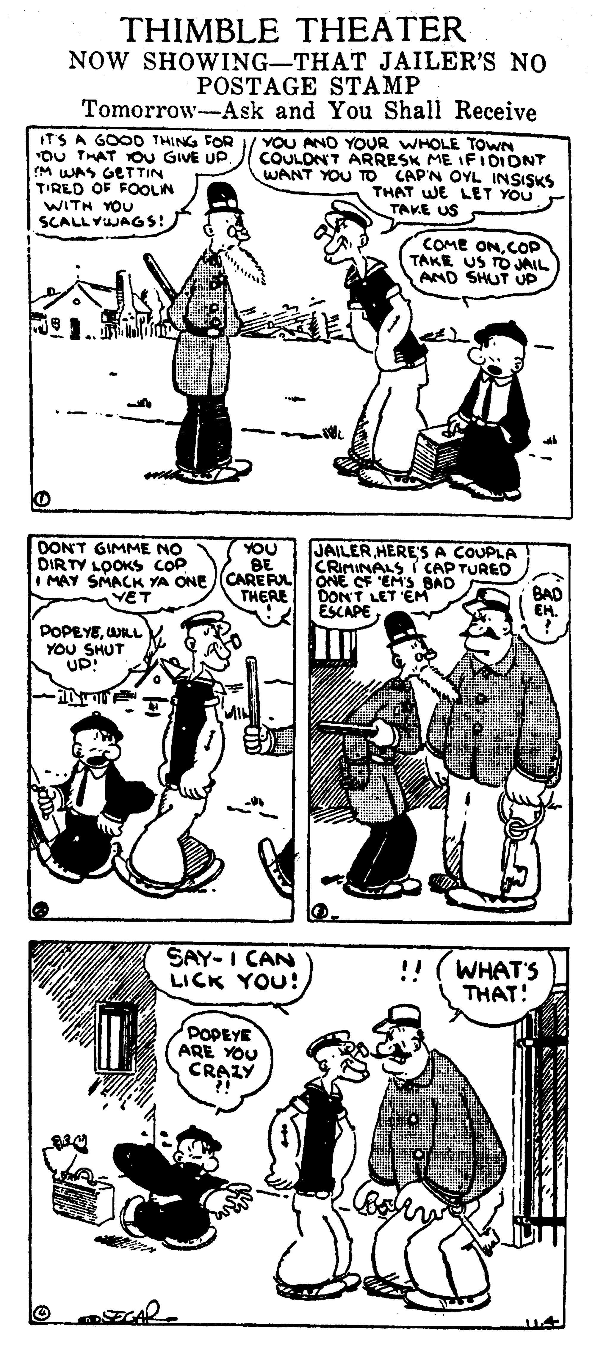 Gesture OCR: THIMBLE THEATER NOW SHOWING-THAT JAILER'S NO POSTAGE STAMP Tomorrow-Ask and You Shall Receive IT'S A GOOD THING FOR "OU THAT YOU GIVE UP M WAS GETTIN T'RED OF FOOLIN WITH YOU SCALLYJAGS! YOU AND YOUR WHOLE TOWN COULDNT ARRESK ME IF IOIONT WANT YOU TO CAP'N OYL INSISKS THAT WE LET YOU TAVE US COME ONCOP TAKE US TO JAIL AND SHUT UP DONT GIMME NO DIRTY LOOKS COP YOU BE I MAY SMACK YA ONE (CAREFUL ONE OF EM'S BAD THERE JAILER HERE'S A COUPLA CRIMINALS i CAP TURED VET DONT LET 'EM ESCAPE BAD EH. POPEYEWILL YOU SHUT UP! SAY-I CAN LICK YOU! WHAT'S THAT! POPEYE ARE YOU CRAZY THIMBLE THEATER NOW SHOWING-THAT JAILER'S NO POSTAGE STAMP Tomorrow-Ask and You Shall Receive IT'S A GOOD THING FOR "OU THAT YOU GIVE UP M WAS GETTIN T'RED OF FOOLIN WITH YOU SCALLYJAGS! YOU AND YOUR WHOLE TOWN COULDNT ARRESK ME IF IOIONT WANT YOU TO CAP'N OYL INSISKS THAT WE LET YOU TAVE US COME ONCOP TAKE US TO JAIL AND SHUT UP DONT GIMME NO DIRTY LOOKS COP YOU BE I MAY SMACK YA ONE (CAREFUL ONE OF EM'S BAD THERE JAILER HERE'S A COUPLA CRIMINALS i CAP TURED VET DONT LET 'EM ESCAPE BAD EH. POPEYEWILL YOU SHUT UP! SAY-I CAN LICK YOU! WHAT'S THAT! POPEYE ARE YOU CRAZY