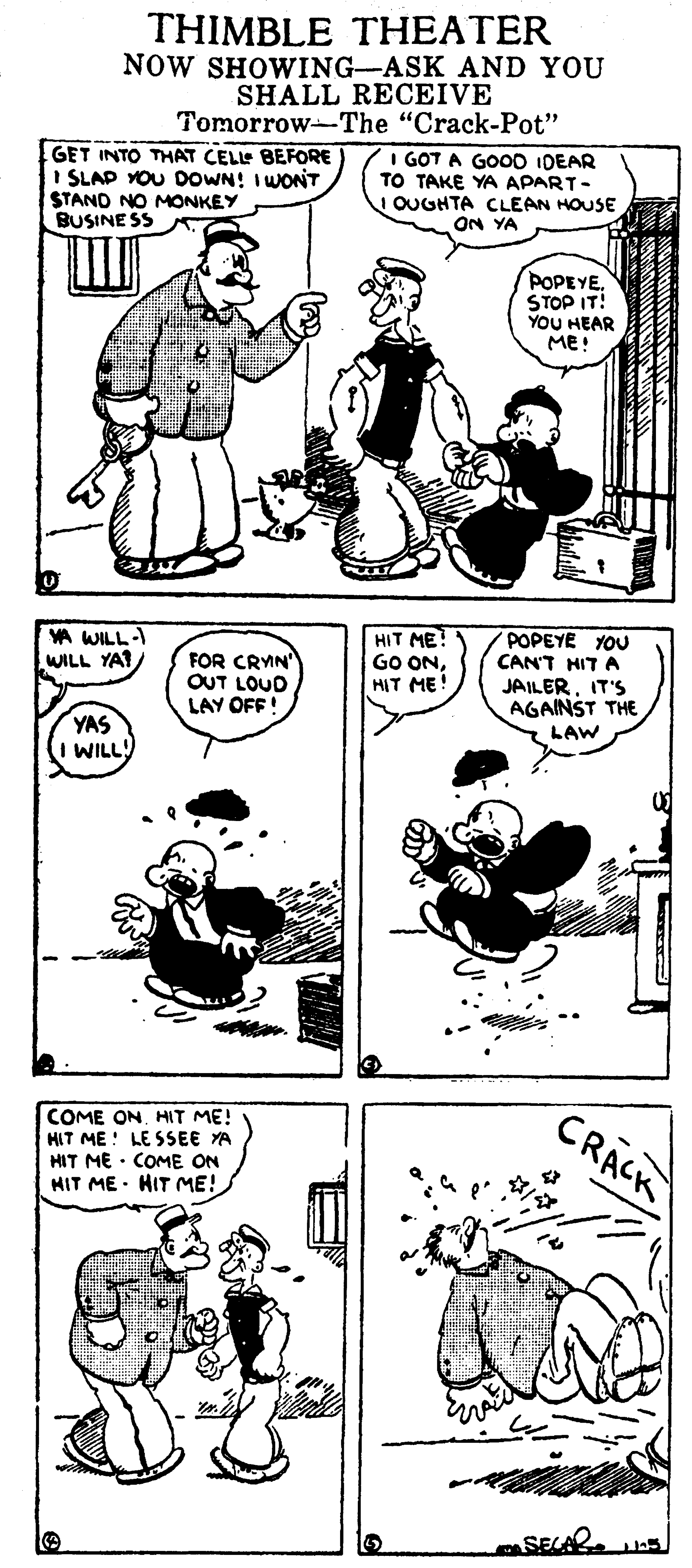 Line art OCR: THIMBLE THEATER NOW SHOWING-ASK AND YOU SHALL RECEIVE Tomorrow-The "Crack-Pot" GET INTO THAT CELLE BEFORE I SLAP YOU DOWN! I WONT STAND NO MONKEY BUSINE SS I GOT A GOO0 IDEAR TO TAKE YA APART- OUGHTA CLEAN HOUSE ON YA POPEYESTOP IT! YOU HEAR ME! VA WILL-I WILL YAT FOR CRYN OUT LOUD LAY OFF! HIT ME? GO ONHIT ME! POPEYE YOU CAN'T HIT A JAILER. IT'S T THE YAS I WILL! LAW CRACK COME ONHIT ME! HIT ME ! LE SSEE YA HIT ME · COME ON HIT ME · HIT ME! SEAR THIMBLE THEATER NOW SHOWING-ASK AND YOU SHALL RECEIVE Tomorrow-The "Crack-Pot" GET INTO THAT CELLE BEFORE I SLAP YOU DOWN! I WONT STAND NO MONKEY BUSINE SS I GOT A GOO0 IDEAR TO TAKE YA APART- OUGHTA CLEAN HOUSE ON YA POPEYESTOP IT! YOU HEAR ME! VA WILL-I WILL YAT FOR CRYN OUT LOUD LAY OFF! HIT ME? GO ONHIT ME! POPEYE YOU CAN'T HIT A JAILER. IT'S T THE YAS I WILL! LAW CRACK COME ONHIT ME! HIT ME ! LE SSEE YA HIT ME · COME ON HIT ME · HIT ME! SEAR