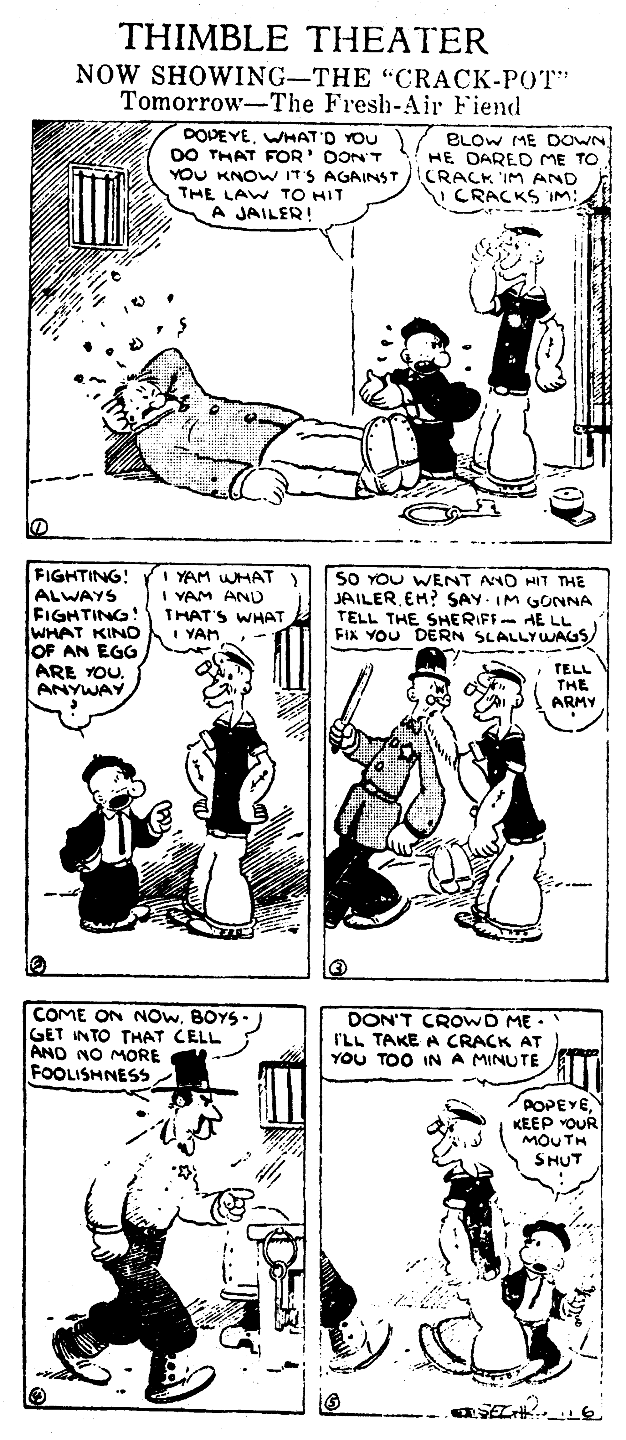 Art OCR: THIMBLE THEATER NOW SHOWING-THE "CRACK-POT" Tomorrow-The Fresh-Air Fiend DOVEYEWHAT'O YOU DO THAT FOR' DON'T YOU KNOW IT'S AGAINST THE LAW TO HIT A JAILER! ELOW ME DOWN HE DARED ME TO CRACK 'IM AND V CRACKS IM: FIGHTING! ALWAYS FIGHTING WHAT KIND OF AN EGG ARE YOU. ANYWAY I YAM WHAT I YAM AND THAT'S WHAT I YAH SO YOU WENT ANO HIT THE JAILEREH? SAY. IM GONNA TELL THE SHERIFF AE LL FIX YOU DERN SLALLYWAGS TELL THE ARMY COME ON NOWBOYS- GET INTO THAT CELL AND NO MORE FOOLISHNESS DON'T CROWD ME . I'LL TAKE A CRACK AT YOU TOO IN A MINUTE POPEYEKEEP YOUR MOU TH SHUT THIMBLE THEATER NOW SHOWING-THE "CRACK-POT" Tomorrow-The Fresh-Air Fiend DOVEYEWHAT'O YOU DO THAT FOR' DON'T YOU KNOW IT'S AGAINST THE LAW TO HIT A JAILER! ELOW ME DOWN HE DARED ME TO CRACK 'IM AND V CRACKS IM: FIGHTING! ALWAYS FIGHTING WHAT KIND OF AN EGG ARE YOU. ANYWAY I YAM WHAT I YAM AND THAT'S WHAT I YAH SO YOU WENT ANO HIT THE JAILEREH? SAY. IM GONNA TELL THE SHERIFF AE LL FIX YOU DERN SLALLYWAGS TELL THE ARMY COME ON NOWBOYS- GET INTO THAT CELL AND NO MORE FOOLISHNESS DON'T CROWD ME . I'LL TAKE A CRACK AT YOU TOO IN A MINUTE POPEYEKEEP YOUR MOU TH SHUT