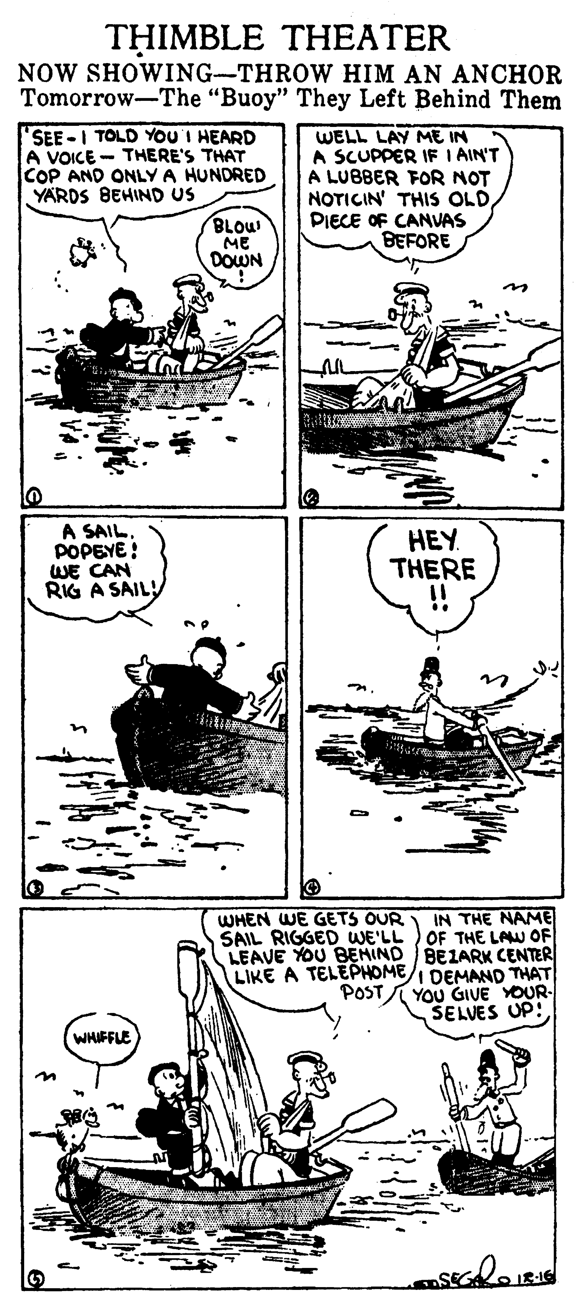 Parallel OCR: THIMBLE THEATER NOW SHOWING-THROW HIM AN ANCHOR Tomorrow-The "Buoy" They Left Behind Them SEE-I TOLD YOU'I HEARD A VOICE - THERE'S THAT COP AND ONLY A HUNDRED YARDS BEHIND US WELL LAY ME IN A SCUPPER IF I AIN'T A LUBBER FOR NOT NOTICIN' THIS OLDPIECE OF CANVAS BEFORE BLOW ME DOWN A SAIL. POPEYE ! WE CAN RIG A SAILHEY THERE IN THE NAME SAIL RIGGED WE'LL ) OF THE LAW OF LEAVE YOU BEHIND BEZARK CENTER LIKE A TELEPHOMEI DEMAND THAT YOU GIVE YOUR- SELVES UP! WHEN WE GETS OUR POST WHIFFLE THIMBLE THEATER NOW SHOWING-THROW HIM AN ANCHOR Tomorrow-The "Buoy" They Left Behind Them SEE-I TOLD YOU'I HEARD A VOICE - THERE'S THAT COP AND ONLY A HUNDRED YARDS BEHIND US WELL LAY ME IN A SCUPPER IF I AIN'T A LUBBER FOR NOT NOTICIN' THIS OLDPIECE OF CANVAS BEFORE BLOW ME DOWN A SAIL. POPEYE ! WE CAN RIG A SAILHEY THERE IN THE NAME SAIL RIGGED WE'LL ) OF THE LAW OF LEAVE YOU BEHIND BEZARK CENTER LIKE A TELEPHOMEI DEMAND THAT YOU GIVE YOUR- SELVES UP! WHEN WE GETS OUR POST WHIFFLE