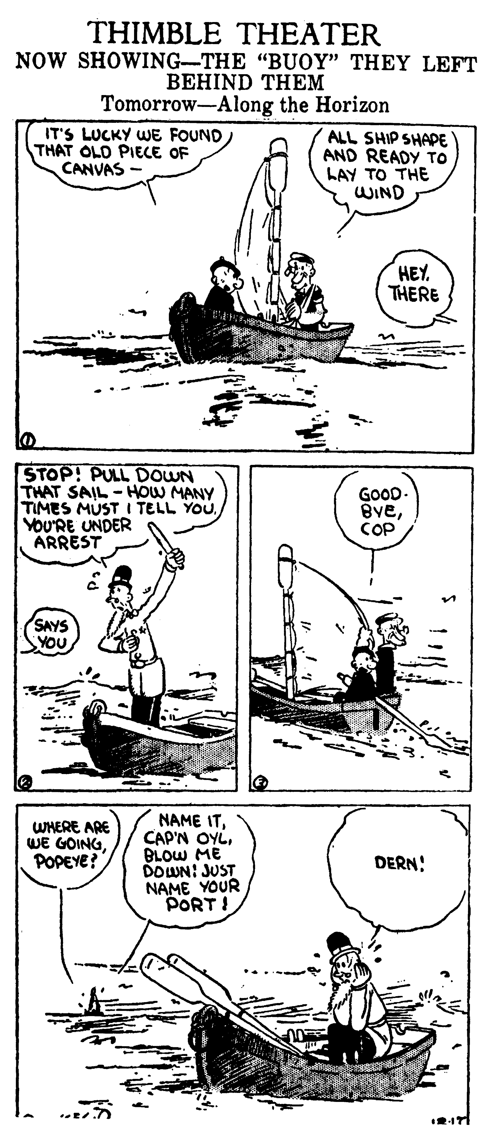 Illustration OCR: THIMBLE THEATER NOW SHOWING-THE "BUOY" THEY LEFT ??HIND TH?? Tomorrow-Along the Horizon IT'S LUCKY WE FOUND THAT OLD PIECE OF CANVAS ALL SHIP SHAPE AND READY TO LAY TO THE WIND HEY. THERE STOP! PULL DOWN THAT SAIL - HOW MANY TIMES MUST I TELL YOUYOU'RE UNDER ARREST GOOD. BveCOP SAYS YOU WMERE ARE WE GOINGPOPEYE? NAME ITBLOW ME DOWN: JUST NAME YOUR PORT ! DERN! 2171 THIMBLE THEATER NOW SHOWING-THE "BUOY" THEY LEFT ??HIND TH?? Tomorrow-Along the Horizon IT'S LUCKY WE FOUND THAT OLD PIECE OF CANVAS ALL SHIP SHAPE AND READY TO LAY TO THE WIND HEY. THERE STOP! PULL DOWN THAT SAIL - HOW MANY TIMES MUST I TELL YOUYOU'RE UNDER ARREST GOOD. BveCOP SAYS YOU WMERE ARE WE GOINGPOPEYE? NAME ITCAP'N OYLBLOW ME DOWN: JUST NAME YOUR PORT ! DERN! 2171