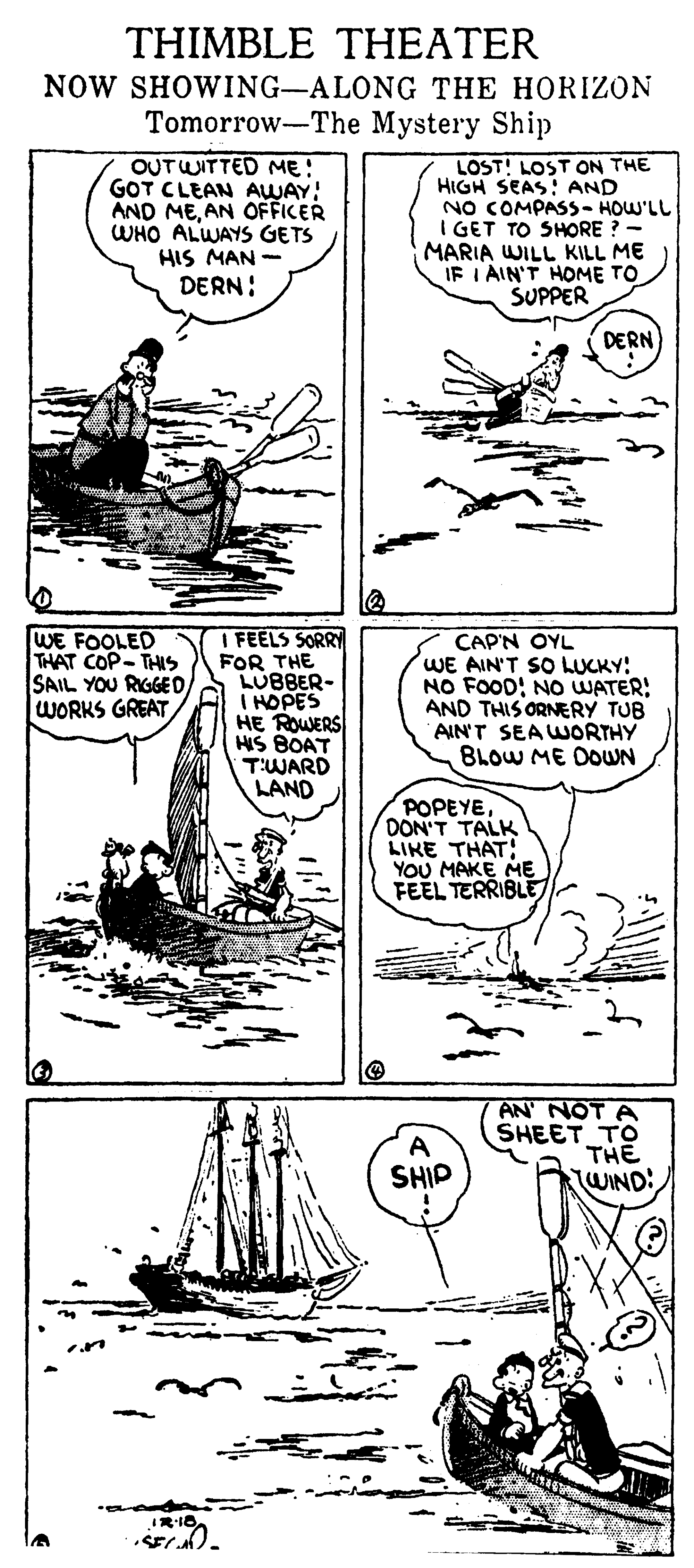 Drawing OCR: THIMBLE THEATER NOW SHOWING-ALONG THE HORIZON Tomorrow-The Mystery Ship OUTWITTED ME! GOT CLEAN AWAY: AND MEAN OFFICER WHO ALWAYS GETS HIS MAN - DERN: LOST! LOST ON THE HIGH SEAS! AND NO COMPASS- HOW'LL I GET TO SHORE ? - MARIA WILL KILL ME IF I AIN'T HOME TO SUPPER DERN WE FOOLED THAT COP-THIS SAIL YOU RIGGED WORKS GREAT I FEELS SORRY FOR THE LUBBER- I HOPES HE ROWERS HIS BOAT T'WARD LAND CAP'N OYL WE AIN'T SO LUCKY! NO FOOD! NO UWATER: THIS AIN'T SEAWORTHY BLOW ME DOWN ERY TUB POPEYE DON'T TALK LIKE THAT YOU MAKE ME FEEL TERRIBLE AN NOT A SHEET TO THE WIND! SHIP THIMBLE THEATER NOW SHOWING-ALONG THE HORIZON Tomorrow-The Mystery Ship OUTWITTED ME! GOT CLEAN AWAY: AND MEAN OFFICER WHO ALWAYS GETS HIS MAN - DERN: LOST! LOST ON THE HIGH SEAS! AND NO COMPASS- HOW'LL I GET TO SHORE ? - MARIA WILL KILL ME IF I AIN'T HOME TO SUPPER DERN WE FOOLED THAT COP-THIS SAIL YOU RIGGED WORKS GREAT I FEELS SORRY FOR THE LUBBER- I HOPES HE ROWERS HIS BOAT T'WARD LAND CAP'N OYL WE AIN'T SO LUCKY! NO FOOD! NO UWATER: THIS AIN'T SEAWORTHY BLOW ME DOWN ERY TUB POPEYE DON'T TALK LIKE THAT YOU MAKE ME FEEL TERRIBLE AN NOT A SHEET TO THE WIND! SHIP