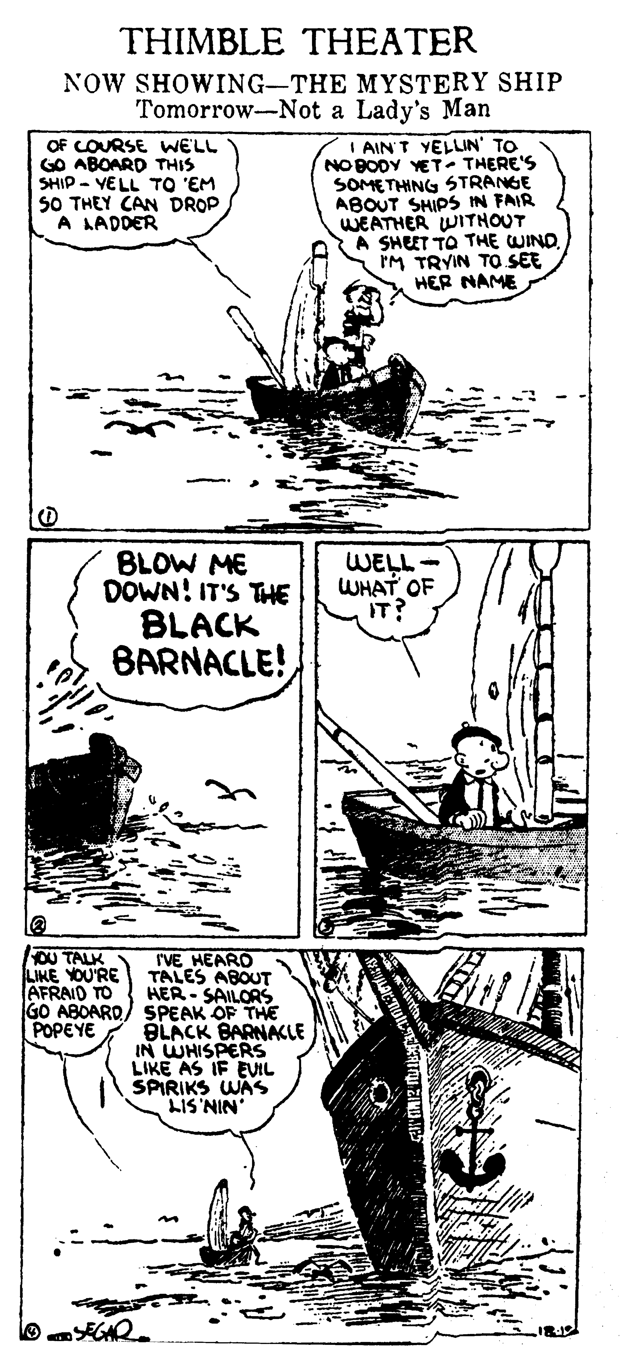 Art OCR: THIMBLE THEATER NOW SHOWING-THE MYSTERY SHIP Tomorrow-Not a Lady's Man OF COURSE WELL GO ABOARD THIS SHIP - YELL TO 'EM S0 THEY CAN DROP A LADDER I AIN'T YELLIN' TO NO BODY YET- THERE'S SOMETHING STRANGE ABOUT SHIPS IN FAIR WEATHER WITNOUT A SHEET TO THE WIND. IM TRYIN TO SEE HER NAME BLOW ME DOWN! IT'S THE BLACK BARNACLE! WELL WHAT OF IT OU TALK LIKE YOU'RE AFRAID TO IVE HEARO TALES ABOUT HER - SAILORS GO ABOARD/ SPEAK OF THE BLACK BARNACLE IN WHISPERS LIKE AS IF EVIL SPIRIKS WAS LIS'NIN' POPEYE THIMBLE THEATER NOW SHOWING-THE MYSTERY SHIP Tomorrow-Not a Lady's Man OF COURSE WELL GO ABOARD THIS SHIP - YELL TO 'EM S0 THEY CAN DROP A LADDER I AIN'T YELLIN' TO NO BODY YET- THERE'S SOMETHING STRANGE ABOUT SHIPS IN FAIR WEATHER WITNOUT A SHEET TO THE WIND. IM TRYIN TO SEE HER NAME BLOW ME DOWN! IT'S THE BLACK BARNACLE! WELL WHAT OF IT OU TALK LIKE YOU'RE AFRAID TO IVE HEARO TALES ABOUT HER - SAILORS GO ABOARD/ SPEAK OF THE BLACK BARNACLE IN WHISPERS LIKE AS IF EVIL SPIRIKS WAS LIS'NIN' POPEYE