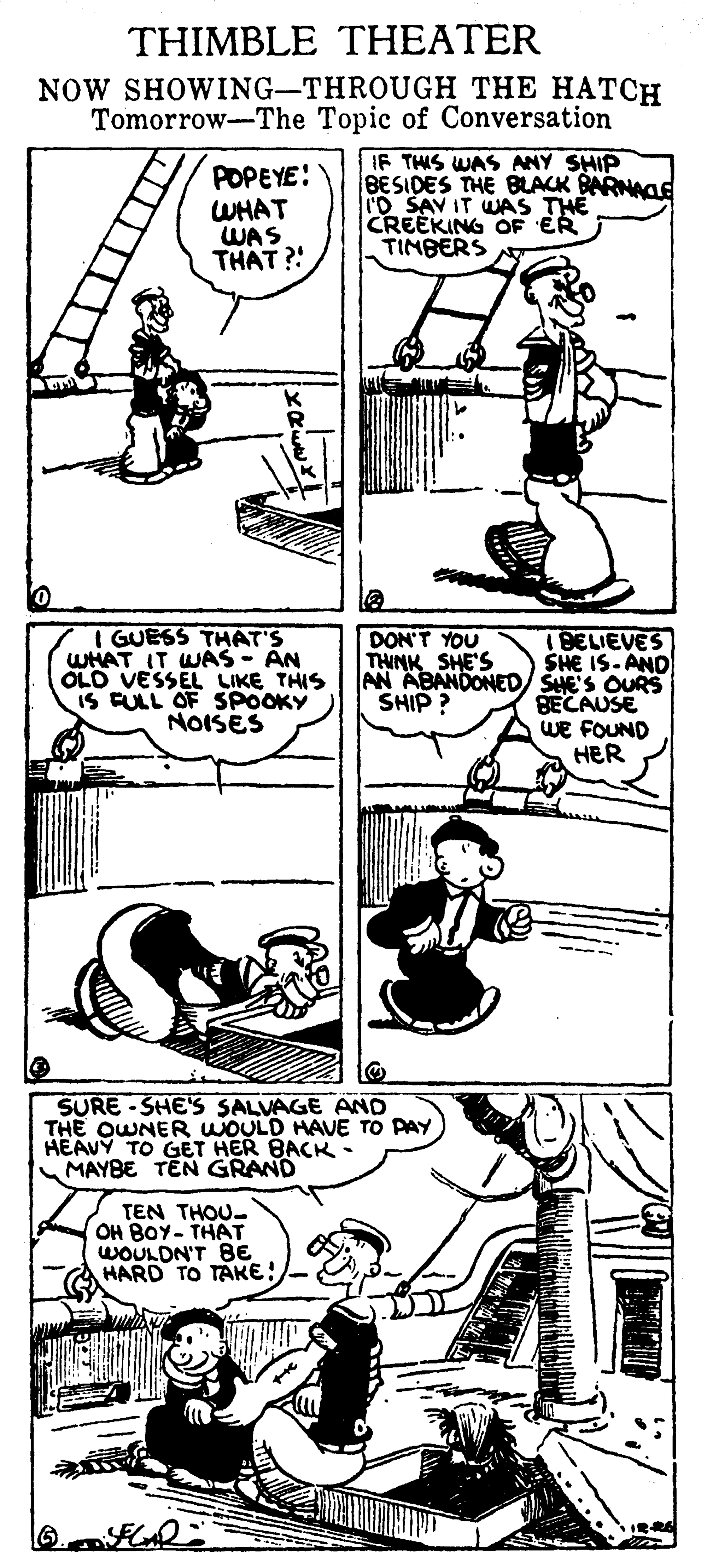 Font OCR: THIMBLE THEATER NOW SHOWING-THROUGH THE HATCH Tomorrow-The Topic of Conversation POPEYE! WHAT WAS THAT ? IF THIS WAS ANY SHIP BESIDES THE BLACK BARNACE ID SAV IT WAS THE CREEKING OF ER TIMBERS I GUESS THAT'S WHAT IT WAS - AN OLO VESSEL LIKE THIS iS FULL OF SPOOKY NOISES DON'T YOU THINK SHE'S 1BELIEVES SHE IS-AND AN ABANDONED/ SHE'S OURS BECAUSE WE FOUND ?ER SHIP ? SURE - SHE'S SALVAGE AND THE OWNER WOULD HAVE TO PAY HEAVY TO GET HER BACK • MAYBE TEN GRAND TEN THOU- OH BOY- THAT WOULDN'T BE HARD TO TAKE! THIMBLE THEATER NOW SHOWING-THROUGH THE HATCH Tomorrow-The Topic of Conversation POPEYE! WHAT WAS THAT ? IF THIS WAS ANY SHIP BESIDES THE BLACK BARNACE ID SAV IT WAS THE CREEKING OF ER TIMBERS I GUESS THAT'S WHAT IT WAS - AN OLO VESSEL LIKE THIS iS FULL OF SPOOKY NOISES DON'T YOU THINK SHE'S 1BELIEVES SHE IS-AND AN ABANDONED/ SHE'S OURS BECAUSE WE FOUND ?ER SHIP ? SURE - SHE'S SALVAGE AND THE OWNER WOULD HAVE TO PAY HEAVY TO GET HER BACK • MAYBE TEN GRAND TEN THOU- OH BOY- THAT WOULDN'T BE HARD TO TAKE!