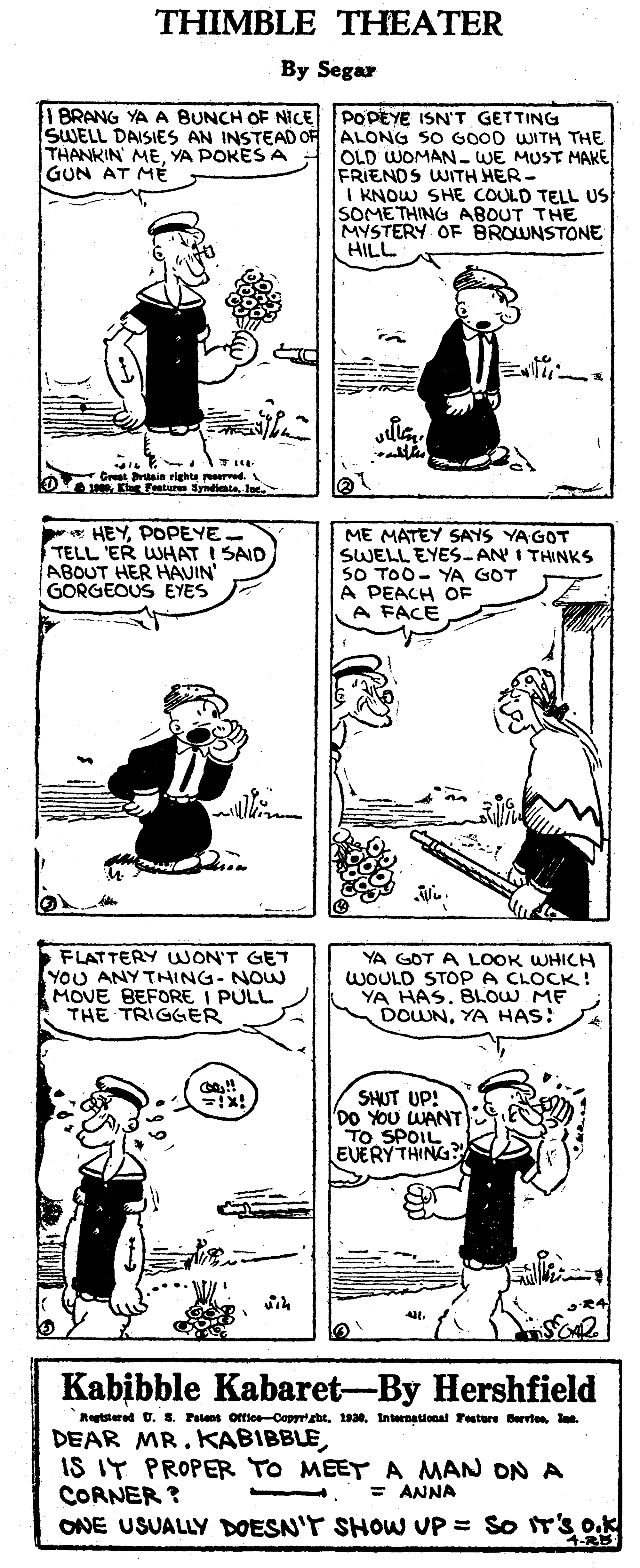 Design OCR: THIMBLE THEATER By Segar | E PODEYE ISN'T GETTING SWELL DAISIES AN INSTEAD OF ALONG SO GOOD WITH THE OLD WOMAN- WE MUST MAKE BRANG YA A BUNCH OF NICE THANKIN MEYA POKES A GUN AT MÉ FRIENDS WITH HER- I KNOW SHE COULD TELL US SOMETHING ABOUT THE MYSTERY OF BROWNSTONE HILL -Great rtnin righte red. 3P0Jee. * HEYPOPEYE. TELL 'ER WHAT I SAID ABOUT HER HAVIN' GORGEOUS EYES ME MATEY SAYS YA GOT SWELL EYES.- AN I THINKS SO TOO- YA GOT A PEACH OF A FACE FLATTERY UWON'T GET YOU ANY THING- NOW MOVE BEFORE I PULL THE TRIGGER YA GOT A LOOK WHICH WOULD STOP A CLOCK! YA HAS. BLOW ME DOWNYA HAS: SHUT UP! DO YOU WANT TO SPOIL EVERY THING? R4 Kabibble Kabaret-By Hershfield Retstered U. 8. Falens office-CopyrhtInternational Testure Bervten lan. DEAR MR. KABIBBLEIS IT PROPER TO MEET A MAN ON A CORNER ? ONE USUALLY DOESN'T SHOW UP = So T'S OK = ANNA 4-8 THIMBLE THEATER By Segar | E PODEYE ISN'T GETTING SWELL DAISIES AN INSTEAD OF ALONG SO GOOD WITH THE OLD WOMAN- WE MUST MAKE BRANG YA A BUNCH OF NICE THANKIN MEYA POKES A GUN AT MÉ FRIENDS WITH HER- I KNOW SHE COULD TELL US SOMETHING ABOUT THE MYSTERY OF BROWNSTONE HILL -Great rtnin righte red. 3P0Kg Fature SyndinteJee. * HEYPOPEYE. TELL 'ER WHAT I SAID ABOUT HER HAVIN' GORGEOUS EYES ME MATEY SAYS YA GOT SWELL EYES.- AN I THINKS SO TOO- YA GOT A PEACH OF A FACE FLATTERY UWON'T GET YOU ANY THING- NOW MOVE BEFORE I PULL THE TRIGGER YA GOT A LOOK WHICH WOULD STOP A CLOCK! YA HAS. BLOW ME DOWNYA HAS: SHUT UP! DO YOU WANT TO SPOIL EVERY THING? R4 Kabibble Kabaret-By Hershfield Retstered U. 8. Falens office-CopyrhtInternational Testure Bervten lan. DEAR MR. KABIBBLEIS IT PROPER TO MEET A MAN ON A CORNER ? ONE USUALLY DOESN'T SHOW UP = So T'S OK = ANNA 4-8