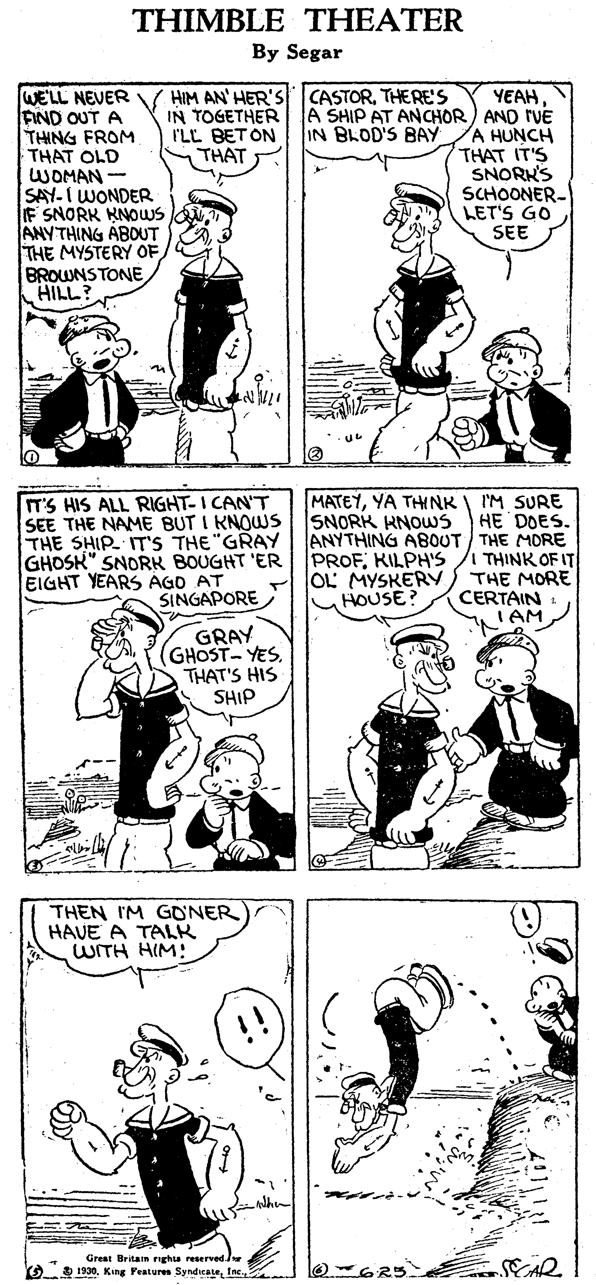 Black OCR: THIMBLE THEATER By Segar WELL NEVER FIND OUT A THING FROM THAT OLD WOMAN- SAY-I WONDER F SNORK KNOWS ANYTHING ABOUT THE MYSTERY OF BROWNSTONE HILL? HIM AN' HER'S IN TOGETHER I'LL BET ON THAT CASTORTHERE's YEAH A SHIP AT ANCHOR) AND rVE A HUNCH THAT IT'S SNORKS SCHOONER- LET'S GO SEE IN BLOD'S BAY I'M SURE HE DOES. ANYTHING ABOUT THE MORE I THINK OF IT THE MORE CERTAIN : TAM MATEYYA THINK SNORK KNOUS T'S HIS ALL RIGHT-I CAN'T SEE THE NAME BUT I KNOWS THE SHIP IT'S THE "GRAY GHOSK" SNORK BOUGHT 'ER EIGHT YEARS AGD PROFKILPH'S OL MYSKERY HOUSE? SINGAPORE GRAY (GHOST-YES. THAT'S HIS SHIP THEN IM GONER HAVE A TALK WITH HIM: Great Britan righu reserved. G 1930. SCAR THIMBLE THEATER By Segar WELL NEVER FIND OUT A THING FROM THAT OLD WOMAN- SAY-I WONDER F SNORK KNOWS ANYTHING ABOUT THE MYSTERY OF BROWNSTONE HILL? HIM AN' HER'S IN TOGETHER I'LL BET ON THAT CASTORTHERE's YEAH A SHIP AT ANCHOR) AND rVE A HUNCH THAT IT'S SNORKS SCHOONER- LET'S GO SEE IN BLOD'S BAY I'M SURE HE DOES. ANYTHING ABOUT THE MORE I THINK OF IT THE MORE CERTAIN : TAM MATEYYA THINK SNORK KNOUS T'S HIS ALL RIGHT-I CAN'T SEE THE NAME BUT I KNOWS THE SHIP IT'S THE "GRAY GHOSK" SNORK BOUGHT 'ER EIGHT YEARS AGD PROFKILPH'S OL MYSKERY HOUSE? SINGAPORE GRAY (GHOST-YES. THAT'S HIS SHIP THEN IM GONER HAVE A TALK WITH HIM: Great Britan righu reserved. G 1930King Features Syndicate. SCAR