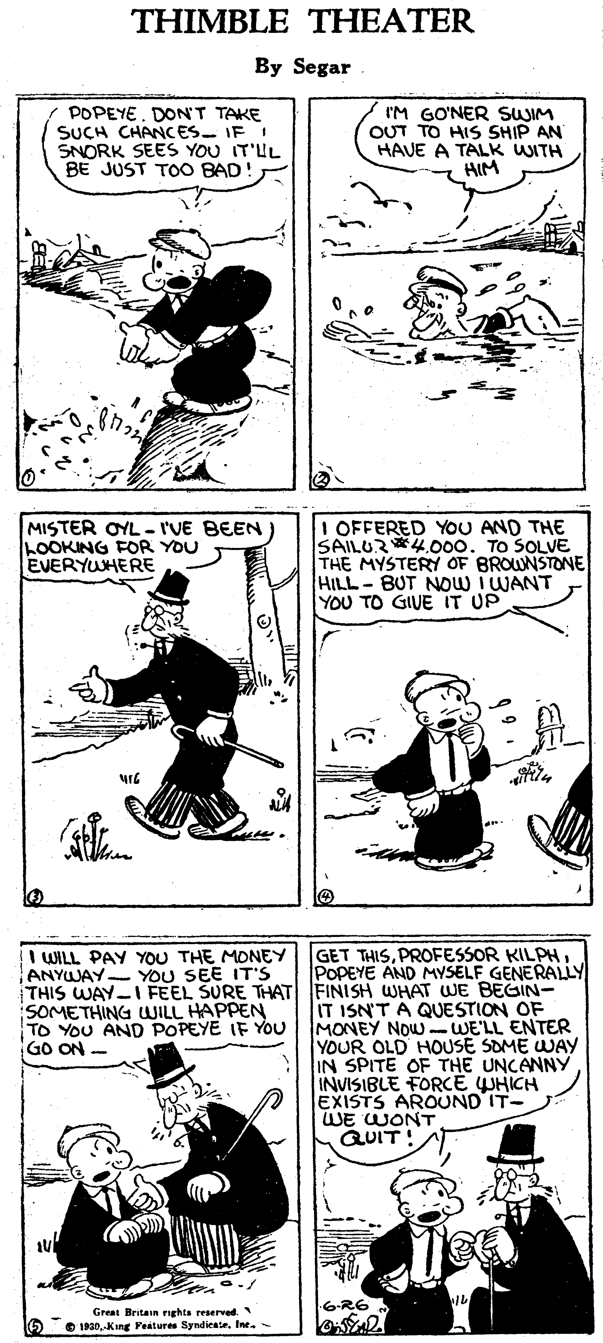 Art OCR: THIMBLE THEATER By Segar POPEYE. DONT TAKE SUCH CHANCES- IF I SNORK SEES YOU IT'UL BE JUST TOO BAD! I'M GO'NER SWIM OUT TO HIS SHIP AN HAVE A TALK WITH HIM MISTER OYL - I'VE BEEN LOOKING FOR YOU EVERYWHERE I OFFERED YOU AND THE SAILUR*4.000. TO SOLVE THE MYSTERY OF BROUNSTONE HILL-BUT NOW I WANT YOU TO GIVE IT UP GET THISPOPEYE AND MYSELF GENERALLY WILL PAY YOU THE MONEY ANYWAY- YOU SEE IT'S THIS WAY-IFEEL SURE THAT FINISH WHAT WE BEGIN- SOMETHING WILL HAPPEN TO YOU AND POPEYE IF YOU GO ON - IT ISN'T A QUESTION OF MONEY NOW - WE'LL ENTER YOUR OLD HOUSE SOME WAY IN SPITE OF THE UNCANNY INVISIBLE FORCE UHICH EXISTS AROUND IT- WE WONT QUIT! Great Britasn nghts reserved. 5 O IP30.-Kang Features SyndiesteTHIMBLE THEATER By Segar POPEYE. DONT TAKE SUCH CHANCES- IF I SNORK SEES YOU IT'UL BE JUST TOO BAD! I'M GO'NER SWIM OUT TO HIS SHIP AN HAVE A TALK WITH HIM MISTER OYL - I'VE BEEN LOOKING FOR YOU EVERYWHERE I OFFERED YOU AND THE SAILUR*4.000. TO SOLVE THE MYSTERY OF BROUNSTONE HILL-BUT NOW I WANT YOU TO GIVE IT UP GET THISPROFESSOR KILPHPOPEYE AND MYSELF GENERALLY WILL PAY YOU THE MONEY ANYWAY- YOU SEE IT'S THIS WAY-IFEEL SURE THAT FINISH WHAT WE BEGIN- SOMETHING WILL HAPPEN TO YOU AND POPEYE IF YOU GO ON - IT ISN'T A QUESTION OF MONEY NOW - WE'LL ENTER YOUR OLD HOUSE SOME WAY IN SPITE OF THE UNCANNY INVISIBLE FORCE UHICH EXISTS AROUND IT- WE WONT QUIT! Great Britasn nghts reserved. 5 O IP30.-Kang Features Syndieste