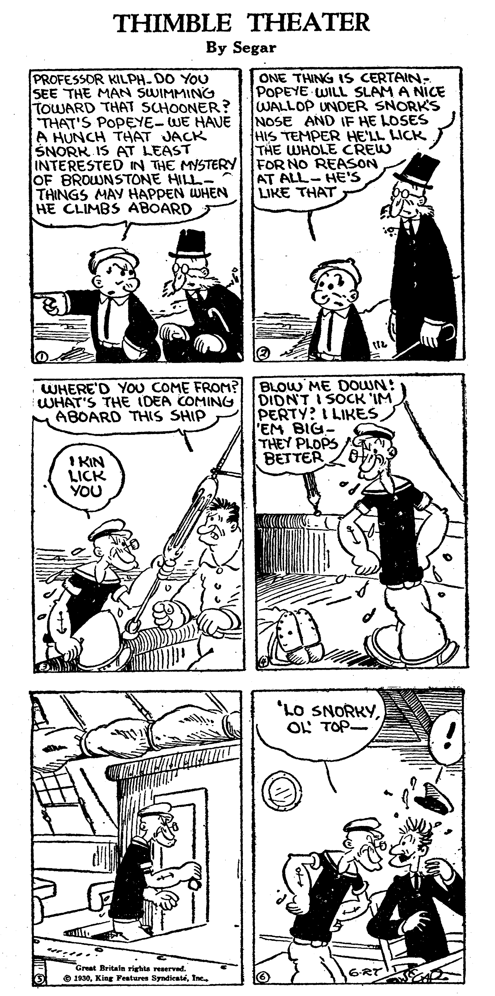 Line OCR: THIMBLE THEATER By Segar PROFESSOR KILPH-DO YOU SEE THE MAN SWIMMING TOWARD THAT SCHOONER? THAT'S POPEYE-WE HAUE A HUNCH THAT JACK SNORK IS AT LEAST INTERESTED IN THE MYSTERY OF BROWNSTONE HILL- THINGS MAY HAPPEN WHEN HE CLIMBS ABOARD ONE THING IS CERTAIN: POPEYE WILL SLAM A NICE WALLOP UNDER SNORK'S NOSE AND IF HE LOSES HIS TEMPER HE'LL LICK THE WHOLE CREW FOR NO REASON AT ALL- HE'S LIKE THAT WHERE'D YOU COME FROM? WHAT'S THE IDEA COMING MABOARD THIS SHIP BLOW ME DOWN: DIDNT I SOCK 'IM PERTY? I LIKESEM BIG- THEY PLOPS BETTER I KIN LICK YOU 'LO SNORKYOL TOP- Creat Britaln rights reserved. O 1930Ine 6-RT THIMBLE THEATER By Segar PROFESSOR KILPH-DO YOU SEE THE MAN SWIMMING TOWARD THAT SCHOONER? THAT'S POPEYE-WE HAUE A HUNCH THAT JACK SNORK IS AT LEAST INTERESTED IN THE MYSTERY OF BROWNSTONE HILL- THINGS MAY HAPPEN WHEN HE CLIMBS ABOARD ONE THING IS CERTAIN: POPEYE WILL SLAM A NICE WALLOP UNDER SNORK'S NOSE AND IF HE LOSES HIS TEMPER HE'LL LICK THE WHOLE CREW FOR NO REASON AT ALL- HE'S LIKE THAT WHERE'D YOU COME FROM? WHAT'S THE IDEA COMING MABOARD THIS SHIP BLOW ME DOWN: DIDNT I SOCK 'IM PERTY? I LIKESEM BIG- THEY PLOPS BETTER I KIN LICK YOU 'LO SNORKYOL TOP- Creat Britaln rights reserved. O 1930King Festuren SyndientéIne 6-RT