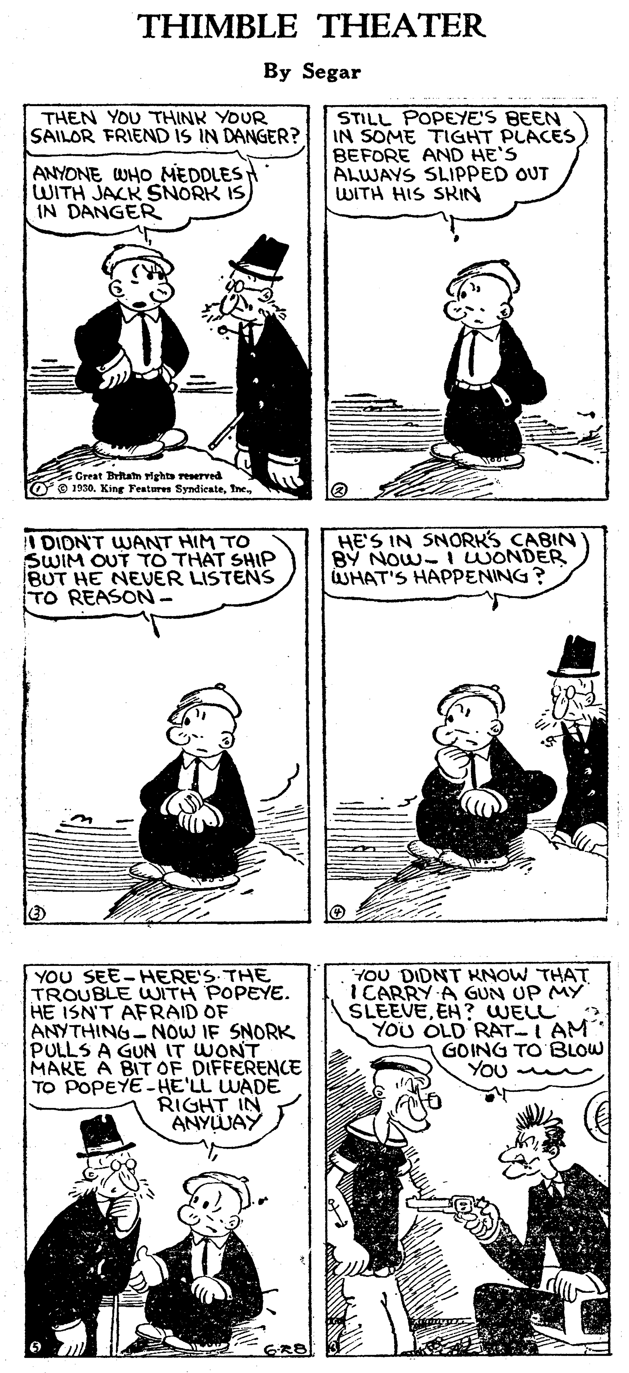 Mammal OCR: THIMBLE THEATER By Segar THEN YOU THINK YOUR SAILOR FRIEND IS IN DANGER? STILL POPEYE'S BEEN IN SOME TIGHT PLACES BEFORE AND HE'S ALWAYS SLIPPED OUT WITH HIS SRIN ANYONE WHO MEDDLESH WITH JACK SNORK IS) IN DANGER Great Britam rights reserved O e 1930. King Fentures SyndieateI DION'T WANT HIM TO SWIM OUT TO THAT SHIP BUT HE NEUER LISTENS TO REASON- HE'S IN SNORKS CABIN BY NOW- IWONDER WHAT'S HAPPENING? YOU SEE-HERE'S. THE TROUBLE WITH POPEYE. HE ISN'T AFRAID OF ANYTHING NOW IF SNORK PULLS A GUN IT WONT MAKE A BIT OF DIFFERENCE TO POPEYE- HE'LL WADE RIGHT IN ANYWAY YOU DIDNT KNOW THAT ICARRY A GUN UP MY SLEEVEEH? WELL YOu OLD RAT-I AM GOING TO BLOW YOU GRB THIMBLE THEATER By Segar THEN YOU THINK YOUR SAILOR FRIEND IS IN DANGER? STILL POPEYE'S BEEN IN SOME TIGHT PLACES BEFORE AND HE'S ALWAYS SLIPPED OUT WITH HIS SRIN ANYONE WHO MEDDLESH WITH JACK SNORK IS) IN DANGER Great Britam rights reserved O e 1930. King Fentures SyndieateI DION'T WANT HIM TO SWIM OUT TO THAT SHIP BUT HE NEUER LISTENS TO REASON- HE'S IN SNORKS CABIN BY NOW- IWONDER WHAT'S HAPPENING? YOU SEE-HERE'S. THE TROUBLE WITH POPEYE. HE ISN'T AFRAID OF ANYTHING NOW IF SNORK PULLS A GUN IT WONT MAKE A BIT OF DIFFERENCE TO POPEYE- HE'LL WADE RIGHT IN ANYWAY YOU DIDNT KNOW THAT ICARRY A GUN UP MY SLEEVEEH? WELL YOu OLD RAT-I AM GOING TO BLOW YOU GRB