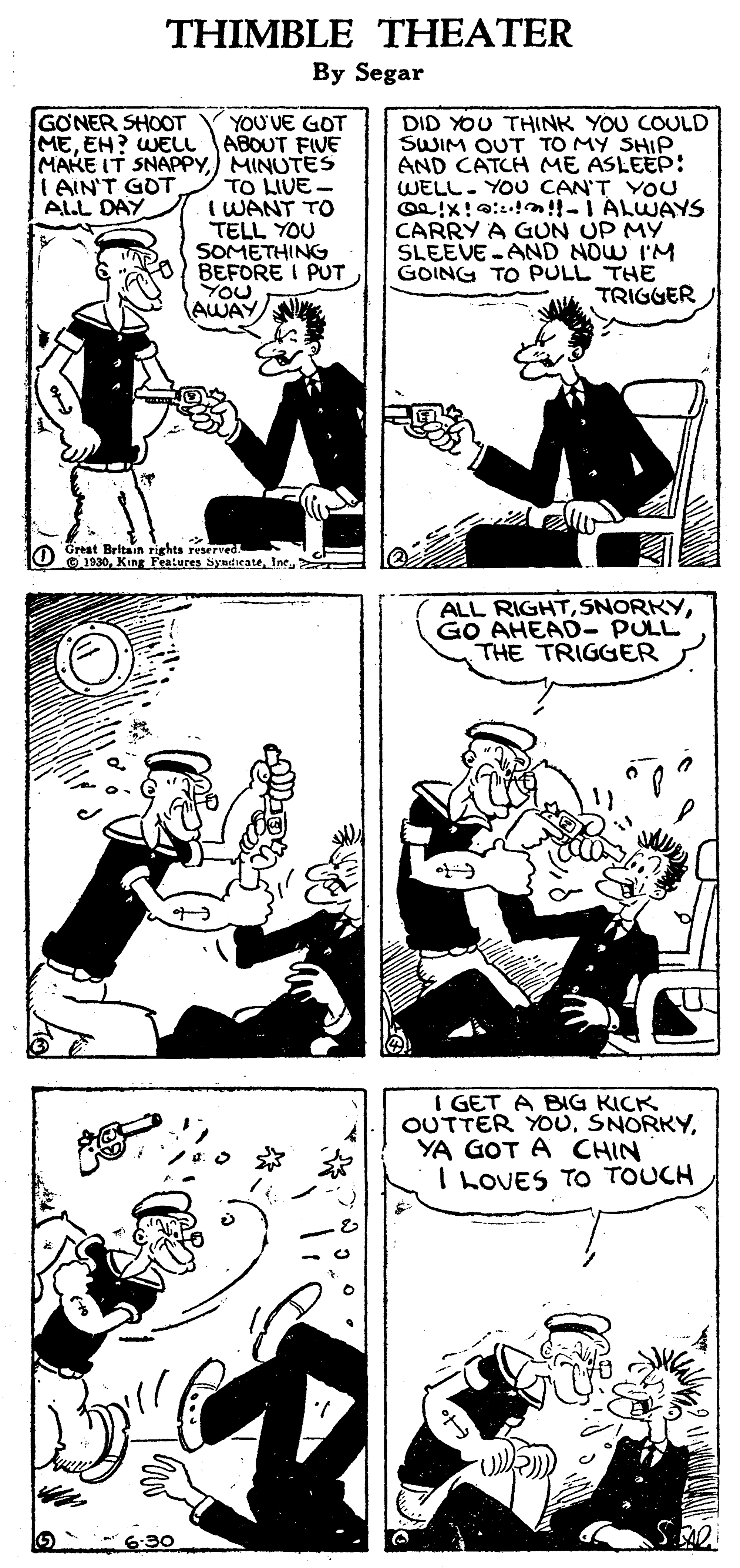 Illustration OCR: THIMBLE THEATER By Segar GONER SHOOT MEEH? WELL MAKE IT SNAPPYMINUTES I AIN'T GOT ALL DAY YOU'VE GOT ABOUT FIVE TO LIVE- I WANT TO TELL YOU SOMETHING BEFORE I PUT YOU AWAY DID YOU THINK YOU COULD SWIM OUT TO MY SHIP AND CATCH ME ASLEEP: WELL. YOU CAN'T YOU Oe!x!0:!!!-I ALWAYS CARRY A GUN UP MY SLEEVE-AND NOW I'M GOING TO PULL THE A TRIGGER Great Britain rights reserved. O O1030Ine.> ALL RIGHTGO AHEAD- PULL THE TRIGGER I GET A BIG KICK OUTTER YOUYA GOT A CHIN I LOVES TO TOUCH 6-30 THIMBLE THEATER By Segar GONER SHOOT MEEH? WELL MAKE IT SNAPPYMINUTES I AIN'T GOT ALL DAY YOU'VE GOT ABOUT FIVE TO LIVE- I WANT TO TELL YOU SOMETHING BEFORE I PUT YOU AWAY DID YOU THINK YOU COULD SWIM OUT TO MY SHIP AND CATCH ME ASLEEP: WELL. YOU CAN'T YOU Oe!x!0:!!!-I ALWAYS CARRY A GUN UP MY SLEEVE-AND NOW I'M GOING TO PULL THE A TRIGGER Great Britain rights reserved. O O1030King Features SyndicateIne.> ALL RIGHTGO AHEAD- PULL THE TRIGGER I GET A BIG KICK OUTTER YOUYA GOT A CHIN I LOVES TO TOUCH 6-30