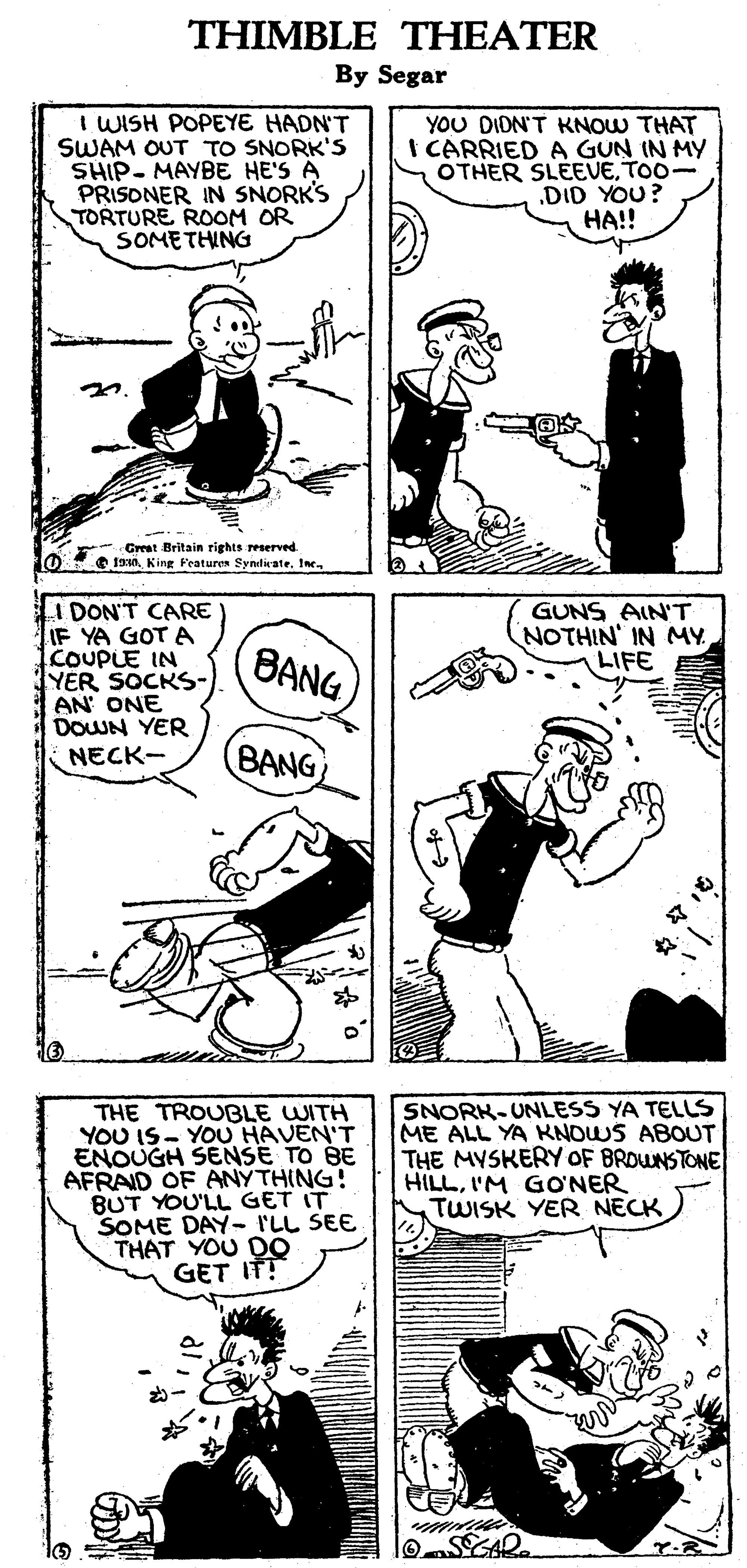 Gesture OCR: THIMBLE THEATER By Segar I WISH POPEYE HADN'T SWAM OUT TO SNORK'S SHIP- MAYBE HE'S A PRISONER IN SNORK'S TORTURE ROOM OR SOMETHING YOU DIDN'T KNOW THAT I CARRIED A GUN IN MY OTHER SLEEVETOO- .DID YOU? ??!! Creret Britain rights reserved O fan King Featuren Synilate. Ine I DON'T CARE IF YA GOT A COUPLE IN YER SOCKS- AN' ONE DOWN YER NECK- GUNS AIN'T NOTHIN' IN MYLIFE (BANG) BANG THE TROUBLE WITH YOU IS- YOU HAVEN'T ENOUGH SENSE TO BE AFRAID OF ANYTHING! BUT YOU'LL GET IT SOME DAY- I'LL SEE THAT YOU DO GET IT? SNORK-UNLESS YA TELLS ME ALL YA KNOWS ABOUT THE MYSKERY OF BROWNSTONE HILLI'M GONER TWISK YER NECK SGAR. THIMBLE THEATER By Segar I WISH POPEYE HADN'T SWAM OUT TO SNORK'S SHIP- MAYBE HE'S A PRISONER IN SNORK'S TORTURE ROOM OR SOMETHING YOU DIDN'T KNOW THAT I CARRIED A GUN IN MY OTHER SLEEVETOO- .DID YOU? ??!! Creret Britain rights reserved O fan King Featuren Synilate. Ine I DON'T CARE IF YA GOT A COUPLE IN YER SOCKS- AN' ONE DOWN YER NECK- GUNS AIN'T NOTHIN' IN MYLIFE (BANG) BANG THE TROUBLE WITH YOU IS- YOU HAVEN'T ENOUGH SENSE TO BE AFRAID OF ANYTHING! BUT YOU'LL GET IT SOME DAY- I'LL SEE THAT YOU DO GET IT? SNORK-UNLESS YA TELLS ME ALL YA KNOWS ABOUT THE MYSKERY OF BROWNSTONE HILLI'M GONER TWISK YER NECK SGAR.