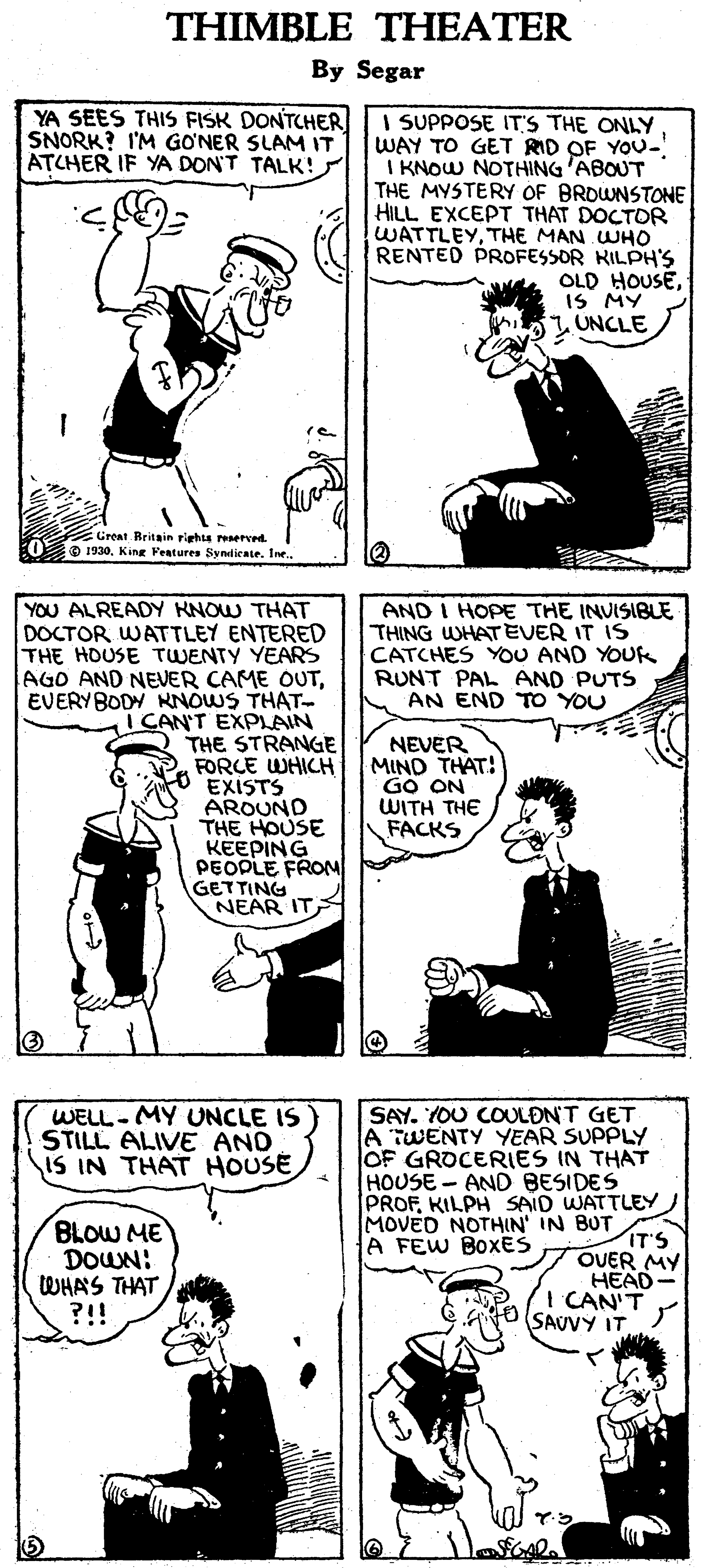 Font OCR: THIMBLE THEATER By Segar YA SEES THIS FISK DONTCHER SNORK? I'M GONER SLAM IT ATCHER IF YA DON'T TALK!s I SUPPOSE IT'S THE ONLY WAY TO GET RID OF YOU- I KNOW NOTHING 'ABOUT THE MYSTERY OF BRDWNSTONE HILL EXCEPT THAT DOCTOR WATTLEYTHE MAN WHO RENTED PROFESSOR KILPH'S OLD HOUSEIS MY UNCLE Grent. Rritain righis reserved O 1930YOU ALREADY KNOW THAT DOCTOR WATTLEY ENTERED THE HOUSE TWENTY YEARS AGO AND NEVER CAME OUTEVERYBODY NNOWS THAT- I CAN'T EXPLAIN THE STRANGE FORCE WHICH EXISTS AROUND THE HOUSE KEEPING PEOPLE FROM GETTING NEAR IT AND I HOPE THE INVISIBLE THING WHATEVER IT IS CATCHES YOU AND YOUK RUNT PAL AND PUTS AN END TO YOU NEVER MIND THAT! GO ON WITH THE FACKS SAY. YOU COULDN'T GET A TWENTY YEAR SUPPLY OF GROCERIES IN THAT HOUSE- AND BESIDES PROFKILPH SAID WATTLEY MOVED NOTHIN' IN BUT IT'S OVER MY HEAD- I CAN'T SAUVY IT. WELL-MY UNCLE IS STILL ALIVE AND IS IN THAT HOUSE BLOW ME DOWN: WHAS THAT ?!! A FEW BOXES THIMBLE THEATER By Segar YA SEES THIS FISK DONTCHER SNORK? I'M GONER SLAM IT ATCHER IF YA DON'T TALK!s I SUPPOSE IT'S THE ONLY WAY TO GET RID OF YOU- I KNOW NOTHING 'ABOUT THE MYSTERY OF BRDWNSTONE HILL EXCEPT THAT DOCTOR WATTLEYTHE MAN WHO RENTED PROFESSOR KILPH'S OLD HOUSEIS MY UNCLE Grent. Rritain righis reserved O 1930King Features Sy ndicateYOU ALREADY KNOW THAT DOCTOR WATTLEY ENTERED THE HOUSE TWENTY YEARS AGO AND NEVER CAME OUTEVERYBODY NNOWS THAT- I CAN'T EXPLAIN THE STRANGE FORCE WHICH EXISTS AROUND THE HOUSE KEEPING PEOPLE FROM GETTING NEAR IT AND I HOPE THE INVISIBLE THING WHATEVER IT IS CATCHES YOU AND YOUK RUNT PAL AND PUTS AN END TO YOU NEVER MIND THAT! GO ON WITH THE FACKS SAY. YOU COULDN'T GET A TWENTY YEAR SUPPLY OF GROCERIES IN THAT HOUSE- AND BESIDES PROFKILPH SAID WATTLEY MOVED NOTHIN' IN BUT IT'S OVER MY HEAD- I CAN'T SAUVY IT. WELL-MY UNCLE IS STILL ALIVE AND IS IN THAT HOUSE BLOW ME DOWN: WHAS THAT ?!! A FEW BOXES