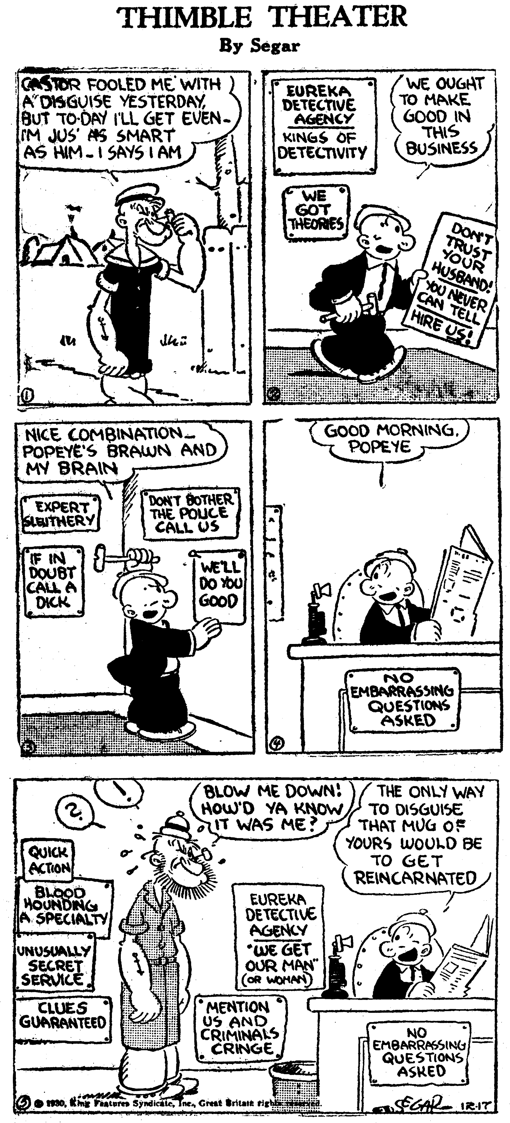 Line OCR: THIMBLE THEATER By Segar CASTOR FOOLED ME WITH A'DISGUISE YESTERDAYBUT TO-DAY I'LL GET EVEN- M JUS' AS SMART AS HIM-I SAYS I AM EUREKA DETECTIVE AGENCY KINGS OF DETECTIVITY WE OUGHT TO MAKE GOOD IN THIS BUSINESS WE GOT THEORIES DONT HUSBAND! OU NEVER CAN TELL HIRE US! GOOD MORNINGPOPEYE NICE COMBINATION. POPEYE'S BRAWN AND MY BRAIN EXPERT SLEUTHERY DON'T BOTHER THE POUCE CALL US IF IN DOUBT CALL A DICK WELL DO Ybu GOOD NO EMBARRASSING QUESTIONS ASKED THE ONLY WAY TO DISGUISE THAT MUG OF YOURS WOULD BE TO GET REINCARNATED BLOW ME DOWN: HOW'D YA KNOWaIT WAS ME? QUICK ACTION BLOOD HOUNDING A SPECIALTY EUREKA DETECTIVE AGENCY UNUSUALLY SECRET SERVICE *WE GET OUR MAN" (OR WOMAN CLUES GUARANTEED MENTION uS AND CRIMINALS CRINGE NO EMBARRASSING QUESTIONS ASKED SCAR IRIT Oo 30Great Britatt tigh ed. THIMBLE THEATER By Segar CASTOR FOOLED ME WITH A'DISGUISE YESTERDAYBUT TO-DAY I'LL GET EVEN- M JUS' AS SMART AS HIM-I SAYS I AM EUREKA DETECTIVE AGENCY KINGS OF DETECTIVITY WE OUGHT TO MAKE GOOD IN THIS BUSINESS WE GOT THEORIES DONT HUSBAND! OU NEVER CAN TELL HIRE US! GOOD MORNINGPOPEYE NICE COMBINATION. POPEYE'S BRAWN AND MY BRAIN EXPERT SLEUTHERY DON'T BOTHER THE POUCE CALL US IF IN DOUBT CALL A DICK WELL DO Ybu GOOD NO EMBARRASSING QUESTIONS ASKED THE ONLY WAY TO DISGUISE THAT MUG OF YOURS WOULD BE TO GET REINCARNATED BLOW ME DOWN: HOW'D YA KNOWaIT WAS ME? QUICK ACTION BLOOD HOUNDING A SPECIALTY EUREKA DETECTIVE AGENCY UNUSUALLY SECRET SERVICE *WE GET OUR MAN" (OR WOMAN CLUES GUARANTEED MENTION uS AND CRIMINALS CRINGE NO EMBARRASSING QUESTIONS ASKED SCAR IRIT Oo 30km Feateres SyndicileGreat Britatt tigh ed.