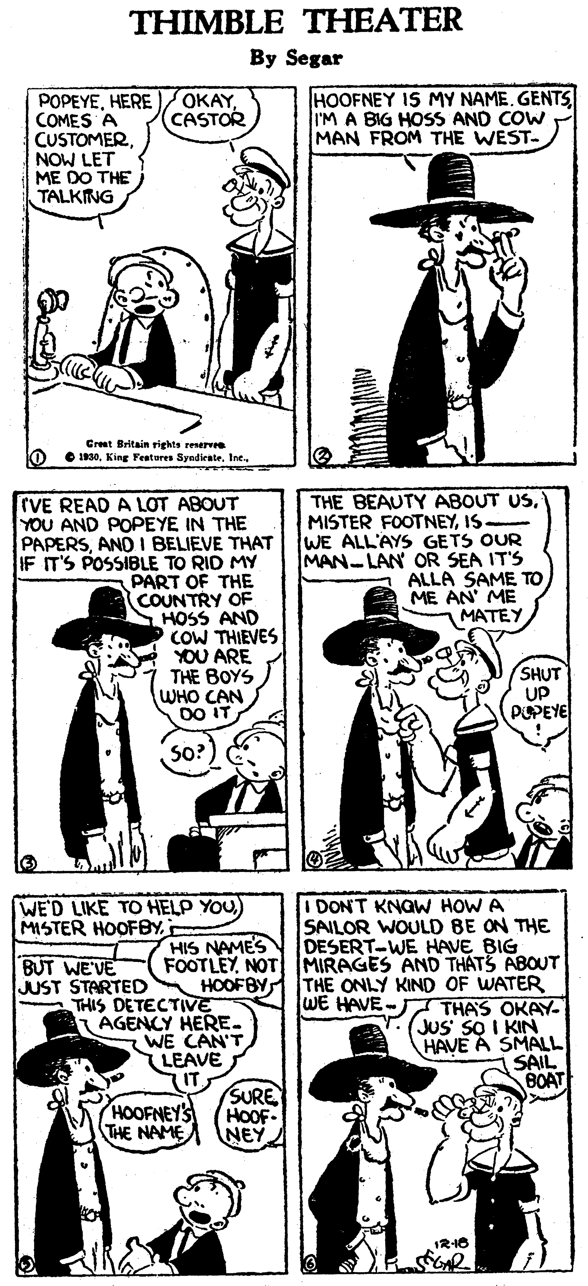 Cartoon OCR: THIMBLE THEATER By Segar POPEYEHERE COMES A CUSTOMERNOW LET ME DO THE TALKING OKAYCASTOR HOOFNEY IS MY NAME. GENTS I'M A BIG HOSS AND COW MAN FROM THE WEST. Creat Britain rights restrv O 1930. King Features SyndienterVE READ A LOT ABOUT YOU AND POPEYE IN THE PAPERSAND I BELIEVE THAT IF IT'S POSSIBLE TO RID MY THE COUNTRY OF HOSS AND COW THIEVES YOU ARE THE BOYS WHO CAN DO IT THE BEAUTY ABOUT USIS- WE ALL'AYS GETS OUR MAN-LAN OR SEA IT'S ALLA SAME TO ME AN' ME MATEY PART SHUT UP PEPEYE SO? I DON'T KNGW HOW A SAILOR WOULD BE ON THE DESERT-WE HAVE BIG FOOTLEYNOT MIRAGES AND THATS ABOUT HOOFBY THE ONLY KIND OF WATER WE HAVE- THAS OKAY- JUS SO I KIN HAVE A SMALL SAIL BOAT WE'D LIKE TO HELP YOU) MISTER HOOFBY HIS NAMES BUT WE'VE JUST STARTED THIS DETECTIVE AGENCY HERE- WE CAN'T (LEAVE HOOFNEYS THE NAME SURE HOOF NEY IR16 THIMBLE THEATER By Segar POPEYEHERE COMES A CUSTOMERNOW LET ME DO THE TALKING OKAYCASTOR HOOFNEY IS MY NAME. GENTS I'M A BIG HOSS AND COW MAN FROM THE WEST. Creat Britain rights restrv O 1930. King Features SyndienterVE READ A LOT ABOUT YOU AND POPEYE IN THE PAPERSAND I BELIEVE THAT IF IT'S POSSIBLE TO RID MY THE COUNTRY OF HOSS AND COW THIEVES YOU ARE THE BOYS WHO CAN DO IT THE BEAUTY ABOUT USMISTER FOOTNEYIS- WE ALL'AYS GETS OUR MAN-LAN OR SEA IT'S ALLA SAME TO ME AN' ME MATEY PART SHUT UP PEPEYE SO? I DON'T KNGW HOW A SAILOR WOULD BE ON THE DESERT-WE HAVE BIG FOOTLEYNOT MIRAGES AND THATS ABOUT HOOFBY THE ONLY KIND OF WATER WE HAVE- THAS OKAY- JUS SO I KIN HAVE A SMALL SAIL BOAT WE'D LIKE TO HELP YOU) MISTER HOOFBY HIS NAMES BUT WE'VE JUST STARTED THIS DETECTIVE AGENCY HERE- WE CAN'T (LEAVE HOOFNEYS THE NAME SURE HOOF NEY IR16