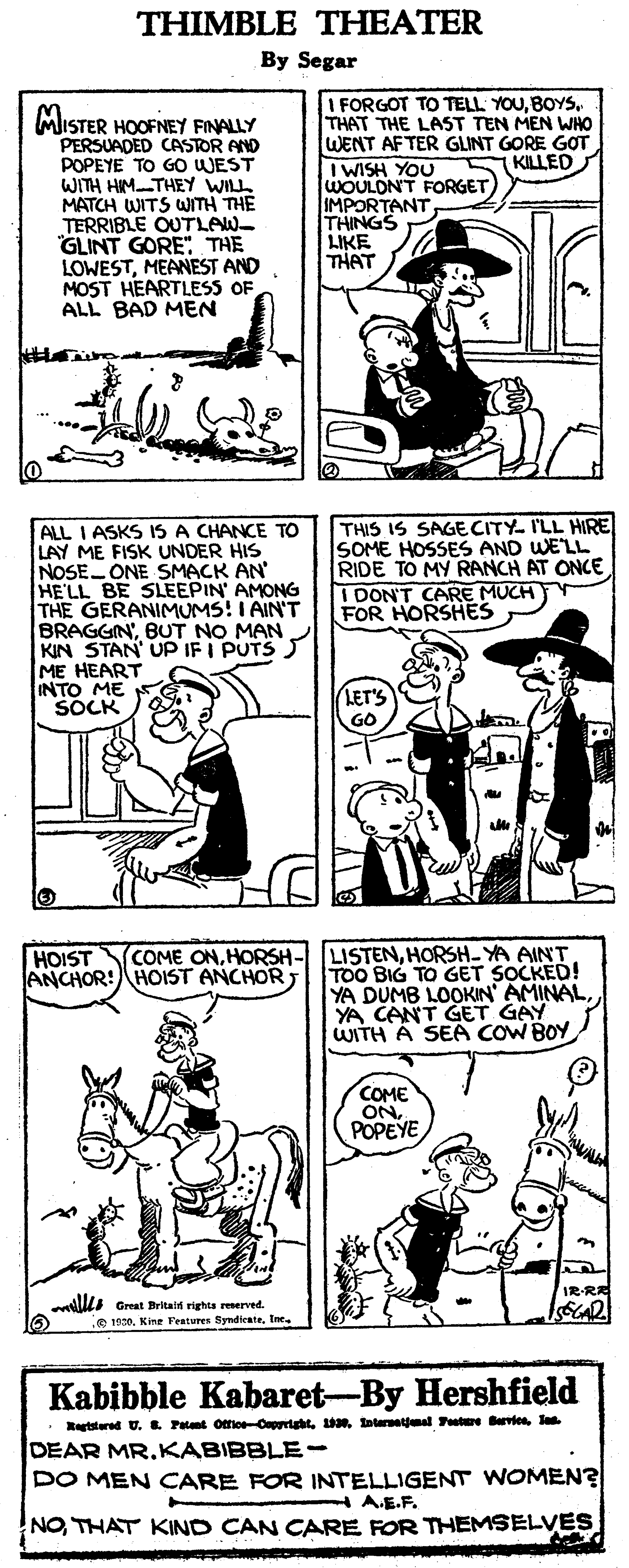 Black OCR: THIMBLE THEATER By Segar MISTER HOOFNEY FINALLY PERSUADED CASTOR AND POPEYE TO GO WEST WITH HIMTHEY WILL MATCH WITS WITH THE TERRIBLE OUTLAW GLINT GORE" THE LOWESTMEANEST AND MOST HEARTLESS OF ALL BAD MEN I FORGOT TO TELL. YOUTHAT THE LAST TEN MEN WHO WENT AFTER GLINT GORE GOT IWISH YOU WOULON'T FORGET IMPORTANTTHINGS LIKE THAT KILLED ALL I ASKS IS A CHANCE TO LAY ME FISK UNDER HIS NOSE ONE SMACK AN HE'LL BE SLEEPIN' AMONG THE GERANIMUMS! I AIN'T BRAGGIN'BUT NO MAN KIN STAN UP IF I PUTS J ME HEART INTO ME SOCK THIS IS SAGECITY- I'LL HIRE SOME HOSSES AND WE'LL RIDE TO MY RANCH AT ONCE I DON'T CARE MUCH FOR HORSHES LET'S LISTENHORSH-YA AINT TOO BIG TO GET SOCKED! YA DUMB LOOKIN' AMINAL YA CANT GET GAY WITH A SEA COW BOY HOIST ANCHOR: HOIST ANCHOR COME ONHORSH- COME ONPOPEYE llLI Great Britaln rights resenved. .e 1920. Kine Fratures SyndicateIne. Kabibble Kabaret-By Hershfield Retstared U. L Patant Ottice-OaprihtJa DEAR MR.KABIBBLE- DO MEN CARE FOR INTELLIGENT WOMEN? H AE.F. NOTHAT KIND CAN CARE FOR THEMSELVES THIMBLE THEATER By Segar MISTER HOOFNEY FINALLY PERSUADED CASTOR AND POPEYE TO GO WEST WITH HIMTHEY WILL MATCH WITS WITH THE TERRIBLE OUTLAW GLINT GORE" THE LOWESTMEANEST AND MOST HEARTLESS OF ALL BAD MEN I FORGOT TO TELL. YOUTHAT THE LAST TEN MEN WHO WENT AFTER GLINT GORE GOT IWISH YOU WOULON'T FORGET IMPORTANTTHINGS LIKE THAT KILLED ALL I ASKS IS A CHANCE TO LAY ME FISK UNDER HIS NOSE ONE SMACK AN HE'LL BE SLEEPIN' AMONG THE GERANIMUMS! I AIN'T BRAGGIN'BUT NO MAN KIN STAN UP IF I PUTS J ME HEART INTO ME SOCK THIS IS SAGECITY- I'LL HIRE SOME HOSSES AND WE'LL RIDE TO MY RANCH AT ONCE I DON'T CARE MUCH FOR HORSHES LET'S LISTENHORSH-YA AINT TOO BIG TO GET SOCKED! YA DUMB LOOKIN' AMINAL YA CANT GET GAY WITH A SEA COW BOY HOIST ANCHOR: HOIST ANCHOR COME ONHORSH- COME ONPOPEYE llLI Great Britaln rights resenved. .e 1920. Kine Fratures SyndicateIne. Kabibble Kabaret-By Hershfield Retstared U. L Patant Ottice-Oaprihttoternetemal Fute BerviesJa DEAR MR.KABIBBLE- DO MEN CARE FOR INTELLIGENT WOMEN? H AE.F. NOTHAT KIND CAN CARE FOR THEMSELVES