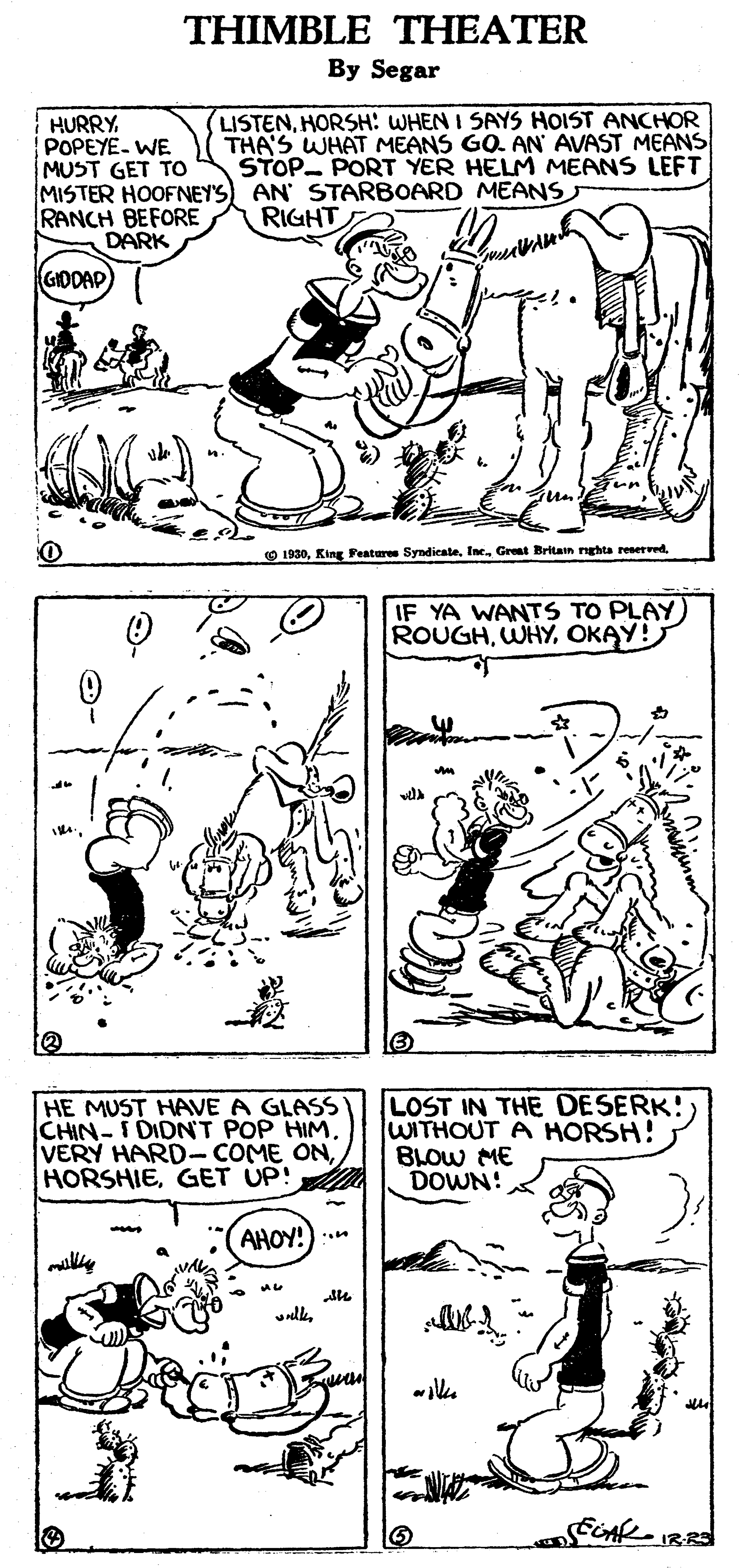 Mammal OCR: THIMBLE THEATER By Segar LISTENHORSH: WHEN I SAYS HOIST ANCHOR THA'S WHAT MEANS GO. AN AVAST MEANS STOP PORT YER HELM MEANS LEFT HURRY POPEYE- WE MUST GET TO MISTER HOOFNEY'S) AN' STARBOARD MEANS RANCH BEFORE DARK RIGHT GIDDAD O 1930IF YA WANTS TO PLAY) ROUGHOKAY! HE MUST HAVE A GLASS CHIN-I DIDN'T POP HIMGET UP! LOST IN THE DESERK! WITHOUT A HORSH! BLOW ME DOWN! AHOY!) :. ily IR-RS THIMBLE THEATER By Segar LISTENHORSH: WHEN I SAYS HOIST ANCHOR THA'S WHAT MEANS GO. AN AVAST MEANS STOP PORT YER HELM MEANS LEFT HURRY POPEYE- WE MUST GET TO MISTER HOOFNEY'S) AN' STARBOARD MEANS RANCH BEFORE DARK RIGHT GIDDAD O 1930King Feature SyndicateIn. Great Britan nghta reservedIF YA WANTS TO PLAY) ROUGHOKAY! HE MUST HAVE A GLASS CHIN-I DIDN'T POP HIMVERY HARD- COME ONGET UP! LOST IN THE DESERK! WITHOUT A HORSH! BLOW ME DOWN! AHOY!) :. ily IR-RS