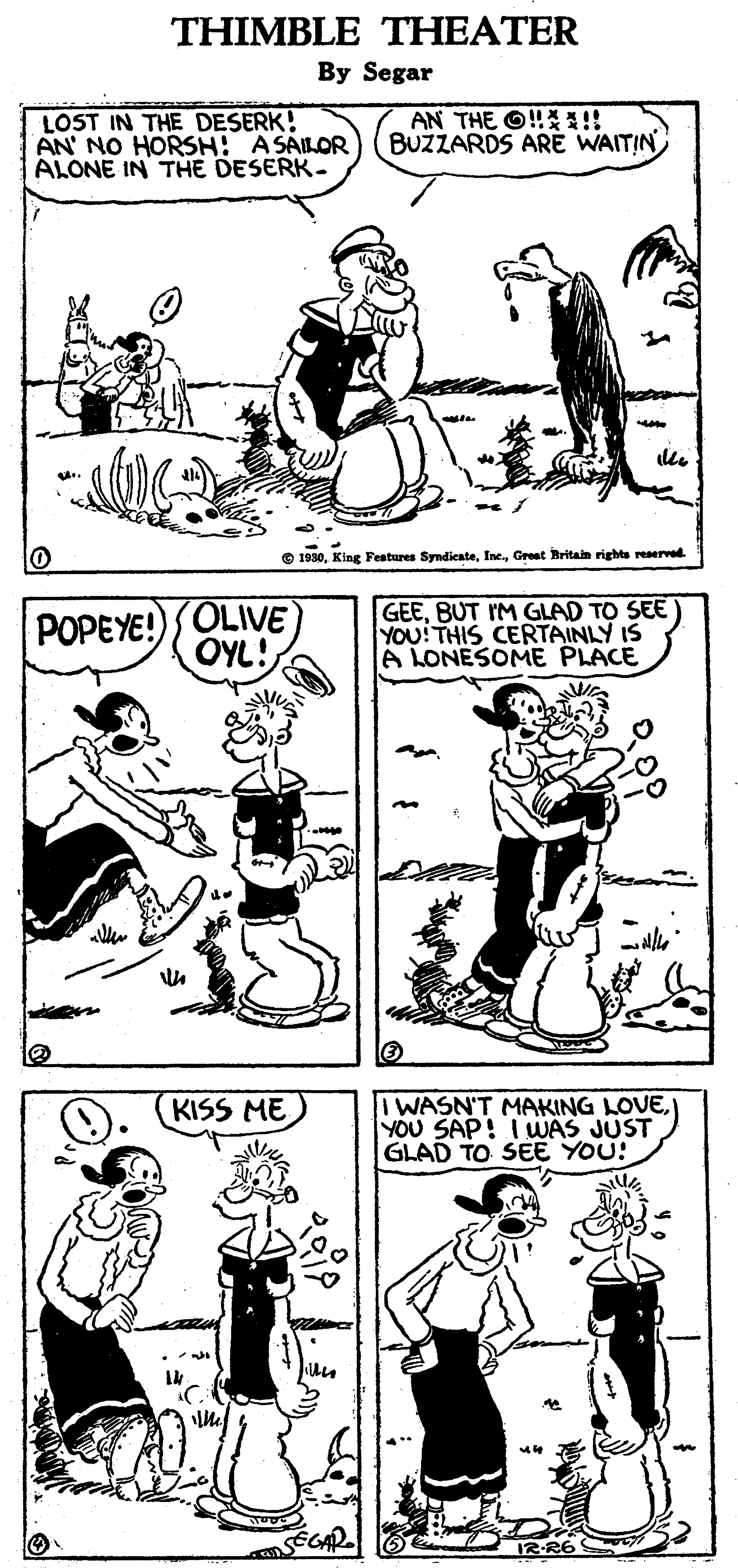 Organism OCR: THIMBLE THEATER By Segar LOST IN THE DESERK! AN' NO HORSH: ASAILOR ALONE IN THE DESERK- AN THE O!A!! BUŽZARDS ARÉ WAITIN O 1930Greet Britain rights reaerved POPEYE!)OLIVE OYL! GEEBUT IM GLAD TO SEE) YOU!THIS CERTAINLY IS A LONESOME PLACE IWASN'T MAKING LOVE) YOU SAP! IWWAS JUST GLAD TO SEE YOU! KISS ME RR6 THIMBLE THEATER By Segar LOST IN THE DESERK! AN' NO HORSH: ASAILOR ALONE IN THE DESERK- AN THE O!A!! BUŽZARDS ARÉ WAITIN O 1930King Festures SyndicateGreet Britain rights reaerved POPEYE!)OLIVE OYL! GEEBUT IM GLAD TO SEE) YOU!THIS CERTAINLY IS A LONESOME PLACE IWASN'T MAKING LOVE) YOU SAP! IWWAS JUST GLAD TO SEE YOU! KISS ME RR6