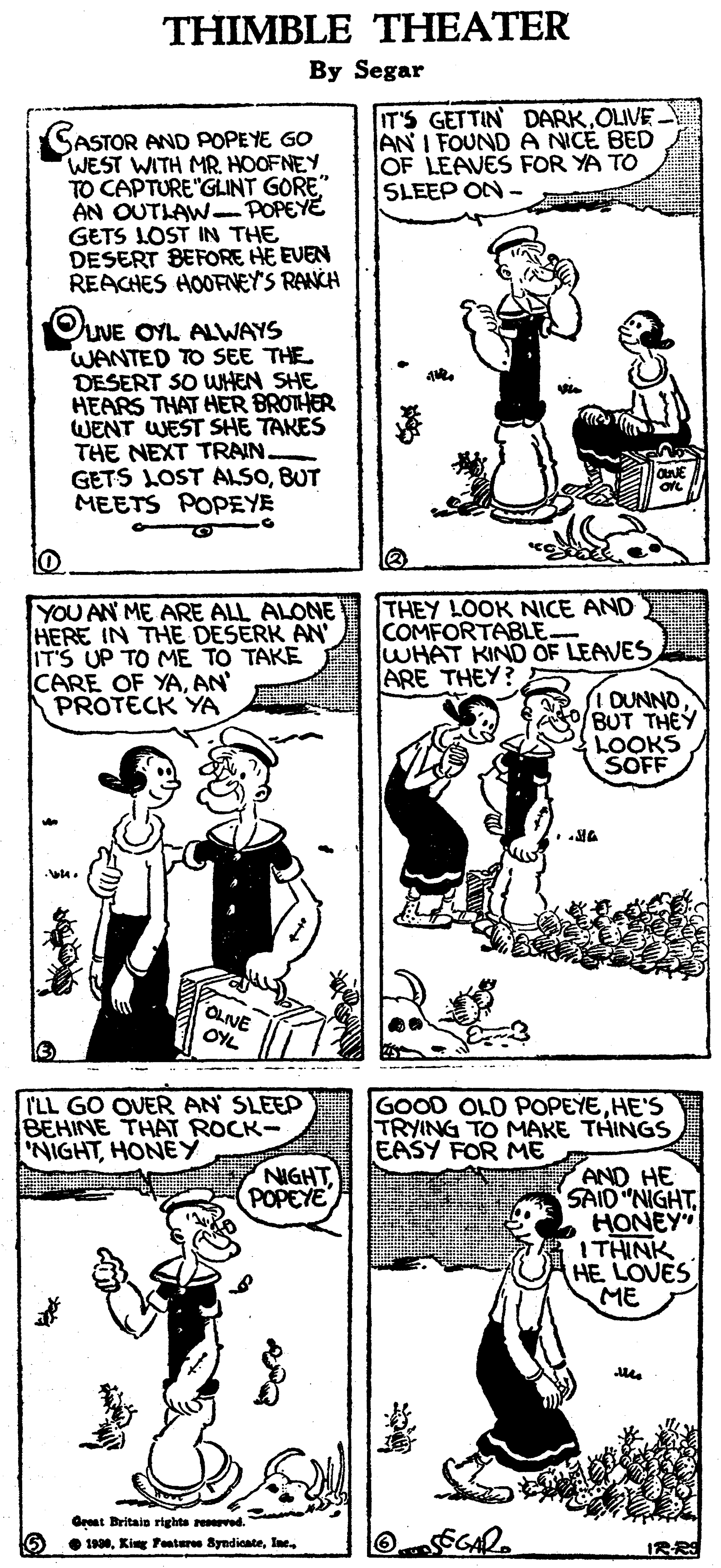 Font OCR: THIMBLE THEATER By Segar IT'S GETTIN DARKOLIVE AN I FOUND A NICE BED OF LEAVES FOR YA TO SLEEP ON- SASTOR AND POPEYE GO WEST WITH MR. HOOFNEY TO CAPTURE"GLINT GORE" AN OUTLAW-POPEYE GETS LOST IN THE DESERT BEFORE HE EVEN REACHES HOOFNEY'S RANCH OUVE OYL ALWAYS WANTED TO SEE THE DESERT SO WHEN SHE HEARS THAT HER BROTHER WENT WEST SHE TAKES THE NEXT TRAIN GETS LOST ALSOBUT MEETS POPEYE YOU AN ME ARE ALL ALONE HERE IN THE DESERK AN IT'S UP TO ME TO TAKE CARE OF YAAN PROTECK YA THEY LOOK NICE AND COMFORTABLE WHAT KIND OF LEAVES ARE THEY? DUNNOBUT THEY LOOKS SOFF OLIVE OYL ILL GO OVER AN SLEEP BEHINE THAT ROCK- 'NIGHTHONEY GOOD OLD POPEYEHE'S TRYING TO MAKE THINGS EASY FOR ME AND HE SAID "NIGHTHONEY" ITHINK HE LOVES ME NIGHTPOPEYE Great Britain righta reved. • 1990IRRS THIMBLE THEATER By Segar IT'S GETTIN DARKOLIVE AN I FOUND A NICE BED OF LEAVES FOR YA TO SLEEP ON- SASTOR AND POPEYE GO WEST WITH MR. HOOFNEY TO CAPTURE"GLINT GORE" AN OUTLAW-POPEYE GETS LOST IN THE DESERT BEFORE HE EVEN REACHES HOOFNEY'S RANCH OUVE OYL ALWAYS WANTED TO SEE THE DESERT SO WHEN SHE HEARS THAT HER BROTHER WENT WEST SHE TAKES THE NEXT TRAIN GETS LOST ALSOBUT MEETS POPEYE YOU AN ME ARE ALL ALONE HERE IN THE DESERK AN IT'S UP TO ME TO TAKE CARE OF YAAN PROTECK YA THEY LOOK NICE AND COMFORTABLE WHAT KIND OF LEAVES ARE THEY? DUNNOBUT THEY LOOKS SOFF OLIVE OYL ILL GO OVER AN SLEEP BEHINE THAT ROCK- 'NIGHTHONEY GOOD OLD POPEYEHE'S TRYING TO MAKE THINGS EASY FOR ME AND HE SAID "NIGHTHONEY" ITHINK HE LOVES ME NIGHTPOPEYE Great Britain righta reved. • 1990King Pentere Syndicate