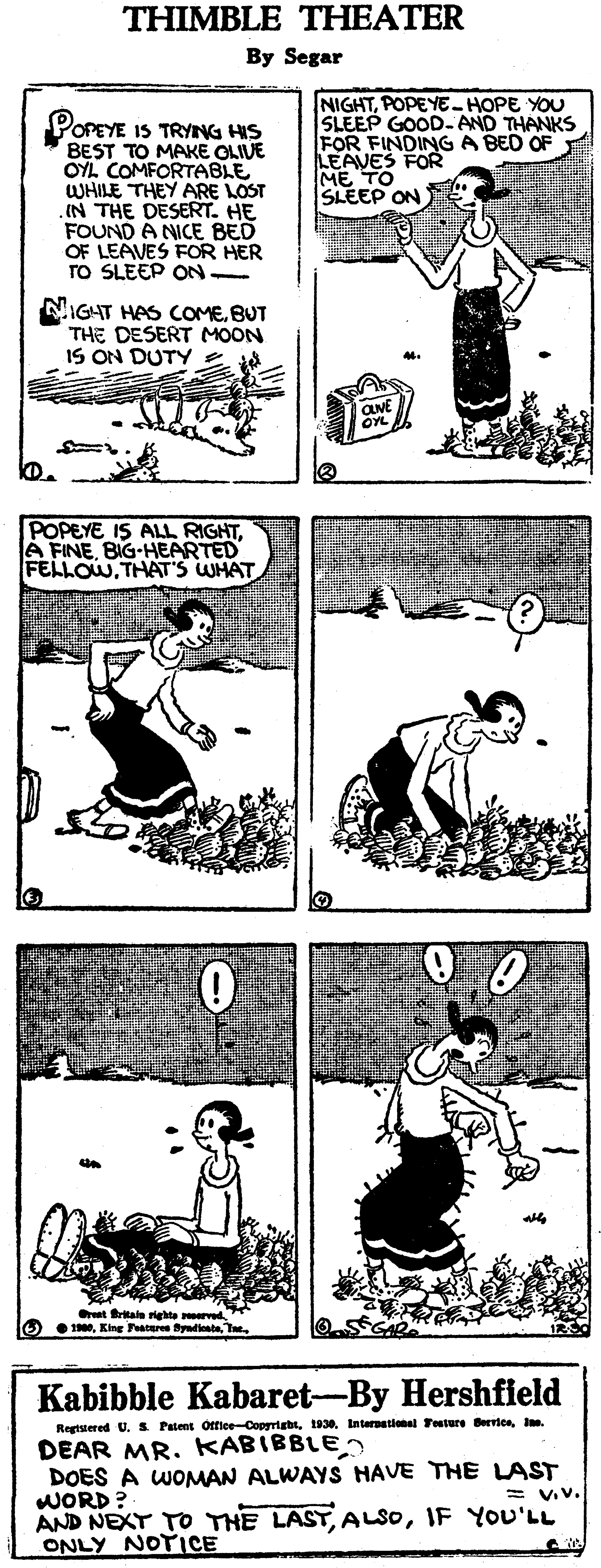Line art OCR: THIMBLE THEATER By Segar POPEYE IS TRYNG HIS BEST TO MAKE OLIUE OYL COMFORTABLE WHILE THEY ARE LOST IN THE DESERT. HE FOUND A NICE BED OF LEAVES FOR HER TO SLEEP ON- NIGHTPOPEYE -HOPE YOU SLEEP GOOD- AND THANKS FOR FINDING A BED OF LEAVES FOR ME TO SLEEP ON NIGAT HAS COMEBUT THE DESERT MOON IS ON DUTY POPEYE IS ALL RIGHTBIG-HEARTED FELLOWTHAT'S WHAT t tale righte rved O 1Te Kabibble Kabaret-By Hershfield Regtsiered U. S Patent Office-Copyrigbt. DEAR MR. KABIBBLE DOES A WOMAN ALWAYS HAVE THE LAST WORD? AND NEXT TO THE LASTIF YOU'LL ONLY NOTICE = V.v. THIMBLE THEATER By Segar POPEYE IS TRYNG HIS BEST TO MAKE OLIUE OYL COMFORTABLE WHILE THEY ARE LOST IN THE DESERT. HE FOUND A NICE BED OF LEAVES FOR HER TO SLEEP ON- NIGHTPOPEYE -HOPE YOU SLEEP GOOD- AND THANKS FOR FINDING A BED OF LEAVES FOR ME TO SLEEP ON NIGAT HAS COMEBUT THE DESERT MOON IS ON DUTY POPEYE IS ALL RIGHTA FINEBIG-HEARTED FELLOWTHAT'S WHAT t tale righte rved O 1King Feteres ydesteTe Kabibble Kabaret-By Hershfield Regtsiered U. S Patent Office-Copyrigbt1930. Internetional eture Berrice. DEAR MR. KABIBBLE DOES A WOMAN ALWAYS HAVE THE LAST WORD? AND NEXT TO THE LASTIF YOU'LL ONLY NOTICE = V.v.