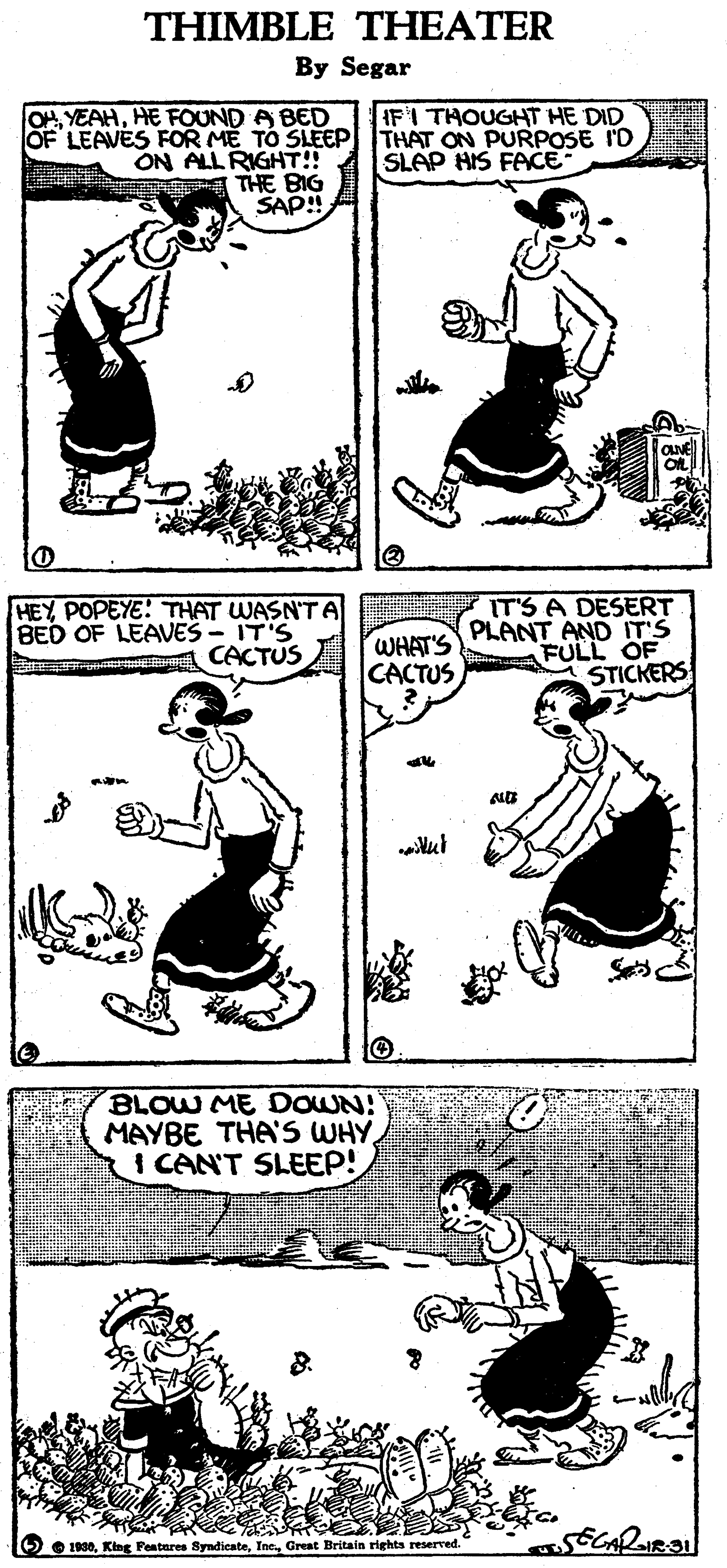 Font OCR: THIMBLE THEATER By Segar IFI THOUGHT HE DID OF LEAVES FOR ME TO SLEEPl THAT ON PURPOSE ID SLAP HIS FACE OHHE FOUND A BED ON ALL RIGHT! THE BIG SAP! HEY POPEYE! THAT WASN'T A BED OF LEAVES - IT'S CACTUS WHAT'S CACTUS IT'S A DESERT PLANT AND IT'S FULL OF STICKERS BLOW ME DOWN! MAYBE THA'S WHY I CAN'T SLEEP! O O 1930Great Britain rights reserved. THIMBLE THEATER By Segar IFI THOUGHT HE DID OF LEAVES FOR ME TO SLEEPl THAT ON PURPOSE ID SLAP HIS FACE OHHE FOUND A BED ON ALL RIGHT! THE BIG SAP! HEY POPEYE! THAT WASN'T A BED OF LEAVES - IT'S CACTUS WHAT'S CACTUS IT'S A DESERT PLANT AND IT'S FULL OF STICKERS BLOW ME DOWN! MAYBE THA'S WHY I CAN'T SLEEP! O O 1930King Featnres SyndicateGreat Britain rights reserved.