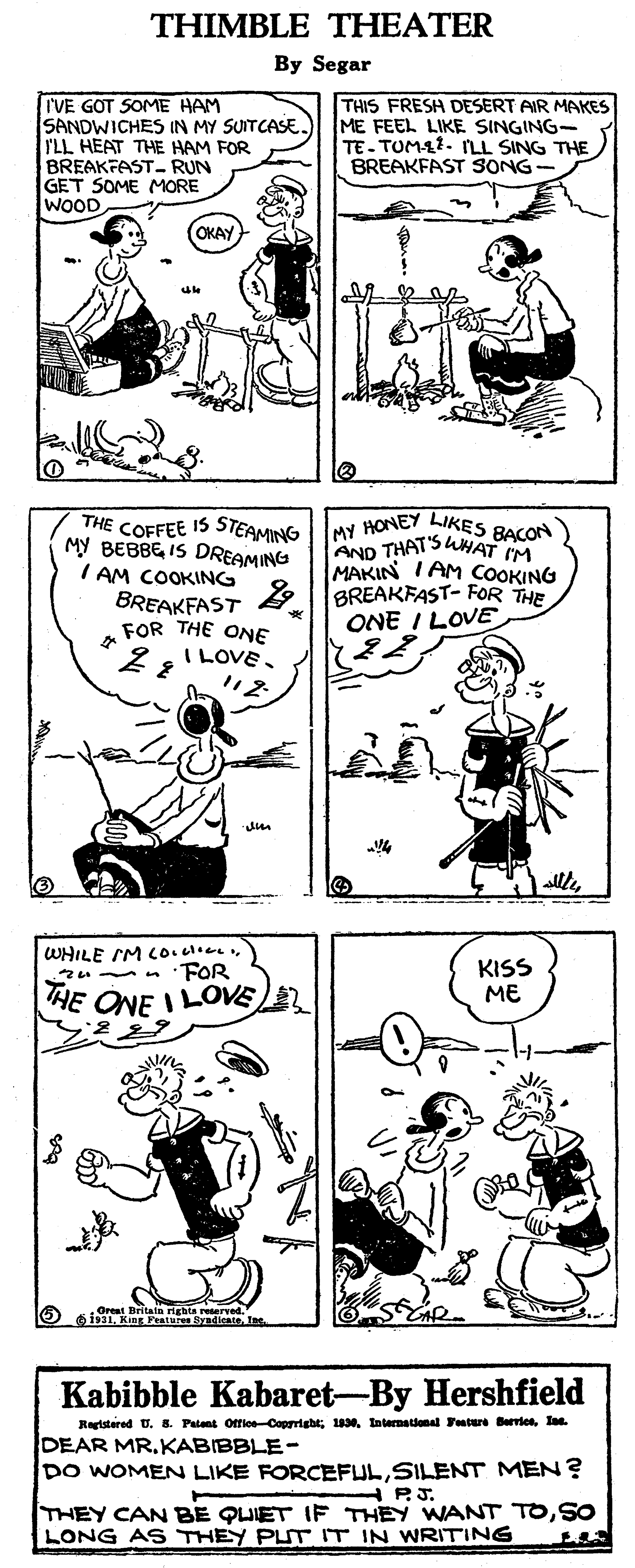 Human body OCR: THIMBLE THEATER By Segar TVE GOT SOME HAM SANDWICHES IN MY SUITCASE. ILL HEAT THE HAM FOR BREAKFAST- RUN GET SOME MORE WOOD THIS FRESH DESERT AIR MAKES ME FEEL LIKE SINGING- TE- TUMA1. ILL SING THE BREAKFAST SONG- (OKAY THE COFFEE IS STEAMING My BEBBE IS DREAMING I AM COOKING w HONEY LIKES BACON AND THAT'SUHAT IM MAKIN I AM COOKING BREAKFAST 9 BREAKFAST- FOR THE ONE I LOVE FOR THE ONE I LOVE. allleWHILE IM Co.cloe FOR KISS ME THE ONE I LOVE Bitata righta reerve Kabibble Kabaret-By Hershfield Registered U. 8. Patent OffieCopprigbtIne. DEAR MR.KABIBBLE- DO WOMEN LIKE FORCEFULSILENT MEN? PJ. THEY CAN BE QUIET IF THEY WANT TOSO LONG AS THEY PLUT IT IN WRITING THIMBLE THEATER By Segar TVE GOT SOME HAM SANDWICHES IN MY SUITCASE. ILL HEAT THE HAM FOR BREAKFAST- RUN GET SOME MORE WOOD THIS FRESH DESERT AIR MAKES ME FEEL LIKE SINGING- TE- TUMA1. ILL SING THE BREAKFAST SONG- (OKAY THE COFFEE IS STEAMING My BEBBE IS DREAMING I AM COOKING w HONEY LIKES BACON AND THAT'SUHAT IM MAKIN I AM COOKING BREAKFAST 9 BREAKFAST- FOR THE ONE I LOVE FOR THE ONE I LOVE. allleWHILE IM Co.cloe FOR KISS ME THE ONE I LOVE Bitata righta reerve Kabibble Kabaret-By Hershfield Registered U. 8. Patent OffieCopprigbtInternational utere BerriesIne. DEAR MR.KABIBBLE- DO WOMEN LIKE FORCEFULSILENT MEN? PJ. THEY CAN BE QUIET IF THEY WANT TOSO LONG AS THEY PLUT IT IN WRITING