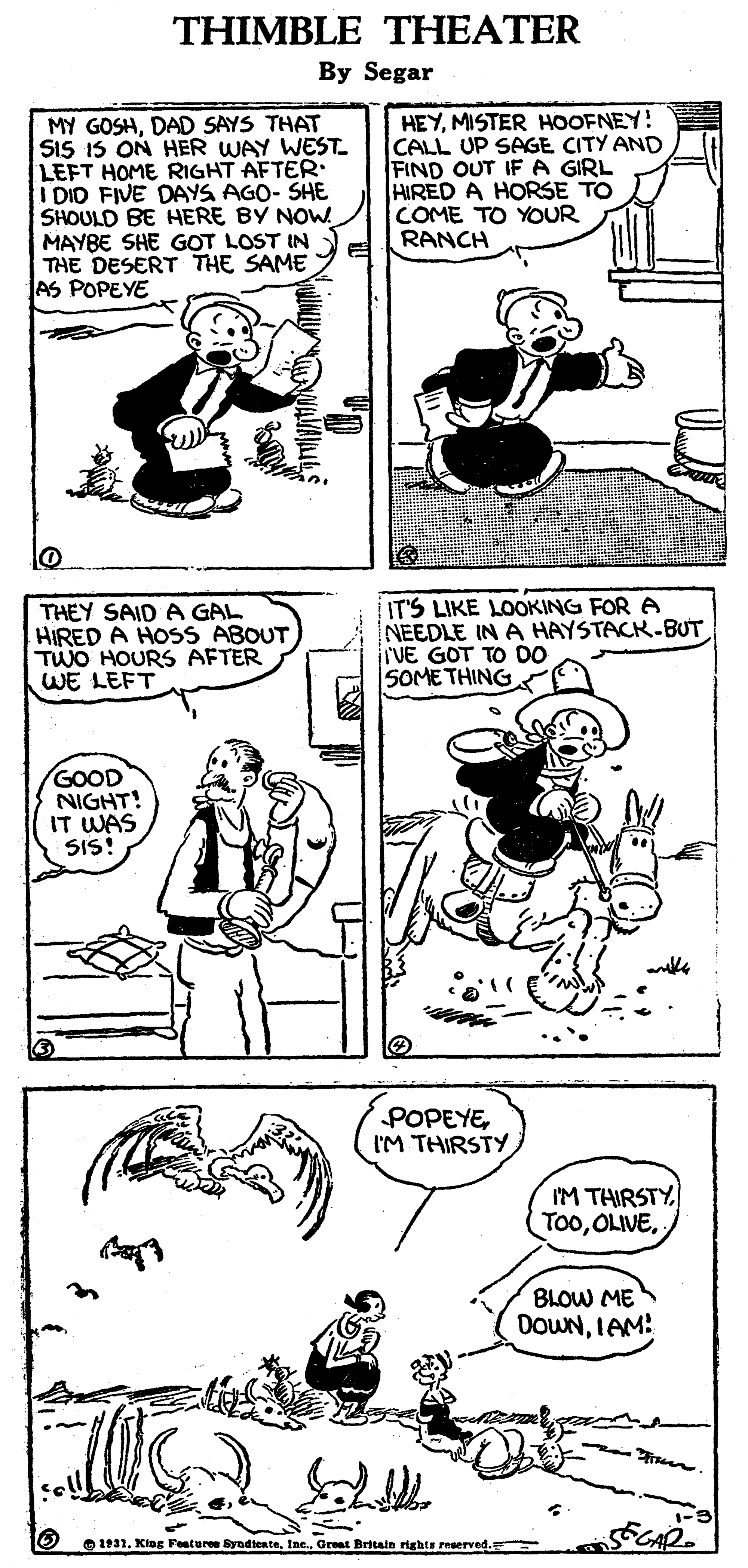 Line OCR: THIMBLE THEATER By Segar MY GOSHDAD SAYS THAT SIS IS ON HER WAY WEST LEFT HOME RIGHT AFTER I DID FIVE DAYS AGO- SHE SHOULD BE HERE BY NOW MAYBE SHE GOT LOST IN THE DESERT THE SAME AS POPEYE HEYMISTER HOOFNEY! CALL UP SAGE CITY AND FIND OUT IF A GIRL HIRED A HORSE TO COME TO YOUR RANCH THEY SAID A GAL HIRED A HOSS ABOUT TWO HOURS AFTER WE LEFT IT'S LIKE LOOKING FOR A NEEDLE IN A HAYSTACK-BUT rVE GOT TO DO SOME THING GOOD NIGHT! IT WAS SIS! POPEYEIM THIRSTY IM THIRSTY TooBLOW ME DOUNIAM: O 1931. Kleg Feature SyodienteGroat Britaie rights reserved. THIMBLE THEATER By Segar MY GOSHDAD SAYS THAT SIS IS ON HER WAY WEST LEFT HOME RIGHT AFTER I DID FIVE DAYS AGO- SHE SHOULD BE HERE BY NOW MAYBE SHE GOT LOST IN THE DESERT THE SAME AS POPEYE HEYMISTER HOOFNEY! CALL UP SAGE CITY AND FIND OUT IF A GIRL HIRED A HORSE TO COME TO YOUR RANCH THEY SAID A GAL HIRED A HOSS ABOUT TWO HOURS AFTER WE LEFT IT'S LIKE LOOKING FOR A NEEDLE IN A HAYSTACK-BUT rVE GOT TO DO SOME THING GOOD NIGHT! IT WAS SIS! POPEYEIM THIRSTY IM THIRSTY TooBLOW ME DOUNIAM: O 1931. Kleg Feature SyodienteGroat Britaie rights reserved.