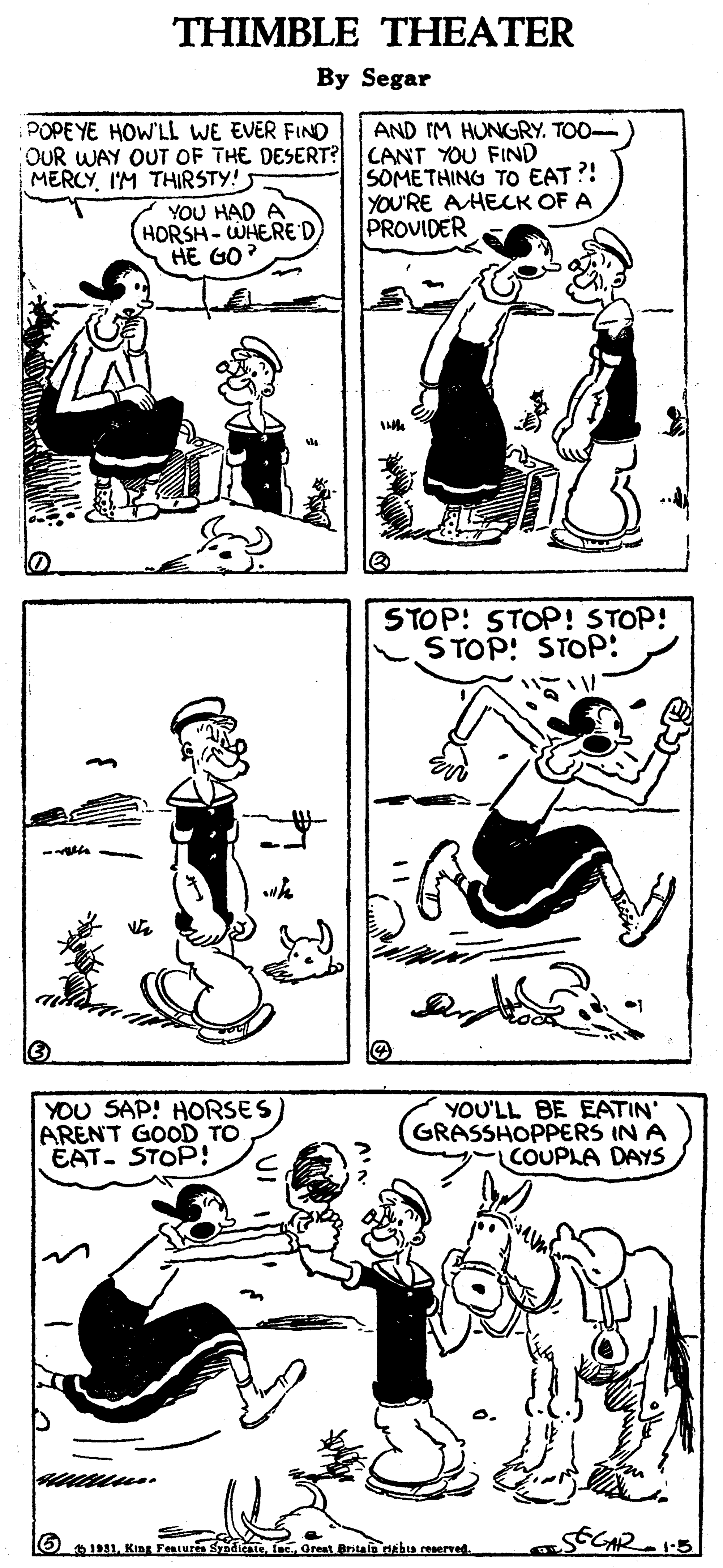 Font OCR: THIMBLE THEATER By Segar POPEYE HOW'LL WE EVER FINO OUR WAY OUT OF THE DESERT? MERCYI'M THIRSTY! YOU HAD A HORSH-WHERED HE GO? AND IM HUNGRY. TOO- CANT YOU FIND SOMETHING TO EAT ?! YOU'RE AHECK OF A PROVIDER STOP: STOP! STOP! STOP! STOP: YOU SAP! HORSES ARENT GOOD TO EAT. STOP! YOU'LL BE EATIN' GRASSHOPPERS IN A COUPLA DAYS O1931fac. Oreat Britafo dabu reeerved. THIMBLE THEATER By Segar POPEYE HOW'LL WE EVER FINO OUR WAY OUT OF THE DESERT? MERCYI'M THIRSTY! YOU HAD A HORSH-WHERED HE GO? AND IM HUNGRY. TOO- CANT YOU FIND SOMETHING TO EAT ?! YOU'RE AHECK OF A PROVIDER STOP: STOP! STOP! STOP! STOP: YOU SAP! HORSES ARENT GOOD TO EAT. STOP! YOU'LL BE EATIN' GRASSHOPPERS IN A COUPLA DAYS O1931King Fensurs Sndieatefac. Oreat Britafo dabu reeerved.