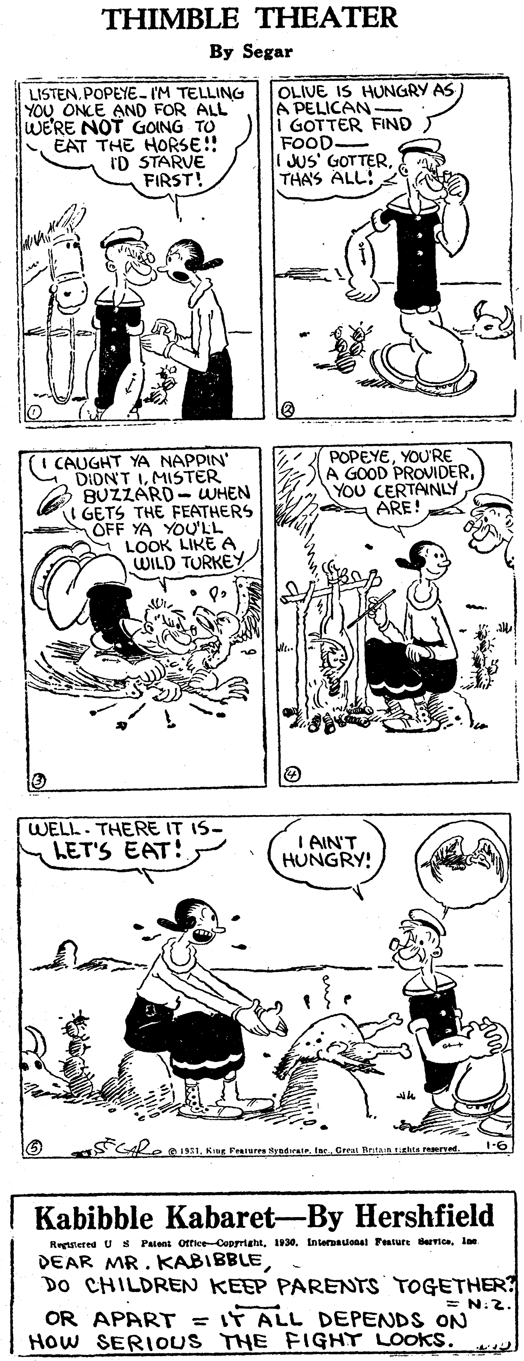 Human body OCR: THIMBLE THEATER By Segar LISTEN. POPEYE- IM TELLING YOU ONCE AND FOR ALL WE'RE NOT GOING TO EAT THE HORSE!! ID STARVE FIRST! OLIVE IS HUNGRY AS) A PELICAN- 1 GOTTER FIND FOOD. JUS' GOTTERTHAS ALL: CAUGHT YA NAPPIN' DIDN'T IMISTER BUZZARD- WHEN I GETS THE FEATHERS OFF YA YOU'LL LOOK LIKE A WILD TURKEY POPEYEYOU'RE A GOOD PROVIDERYOU CERTAINLY ARE! WELL. THERE IT IS- LET'S EAT! I AIN'T HUNGRY! Kug Peures kyndiriete Creat Bntnin ttht reerned. Kabibble Kabaret-By Hershfield Regutered U S Patent otfice-Coprrightlae DEAR MR. KABIBBLE DO CHILDREN KEEP PARENTS TOGETHER = N.2. OR APART = IT ALL DEPENDS ON How SERIOUS THE FIGHT LOOKS. THIMBLE THEATER By Segar LISTEN. POPEYE- IM TELLING YOU ONCE AND FOR ALL WE'RE NOT GOING TO EAT THE HORSE!! ID STARVE FIRST! OLIVE IS HUNGRY AS) A PELICAN- 1 GOTTER FIND FOOD. JUS' GOTTERTHAS ALL: CAUGHT YA NAPPIN' DIDN'T IMISTER BUZZARD- WHEN I GETS THE FEATHERS OFF YA YOU'LL LOOK LIKE A WILD TURKEY POPEYEYOU'RE A GOOD PROVIDERYOU CERTAINLY ARE! WELL. THERE IT IS- LET'S EAT! I AIN'T HUNGRY! Kug Peures kyndiriete Creat Bntnin ttht reerned. Kabibble Kabaret-By Hershfield Regutered U S Patent otfice-Coprright1930. Enternauonal Festure Bervicelae DEAR MR. KABIBBLE DO CHILDREN KEEP PARENTS TOGETHER = N.2. OR APART = IT ALL DEPENDS ON How SERIOUS THE FIGHT LOOKS.