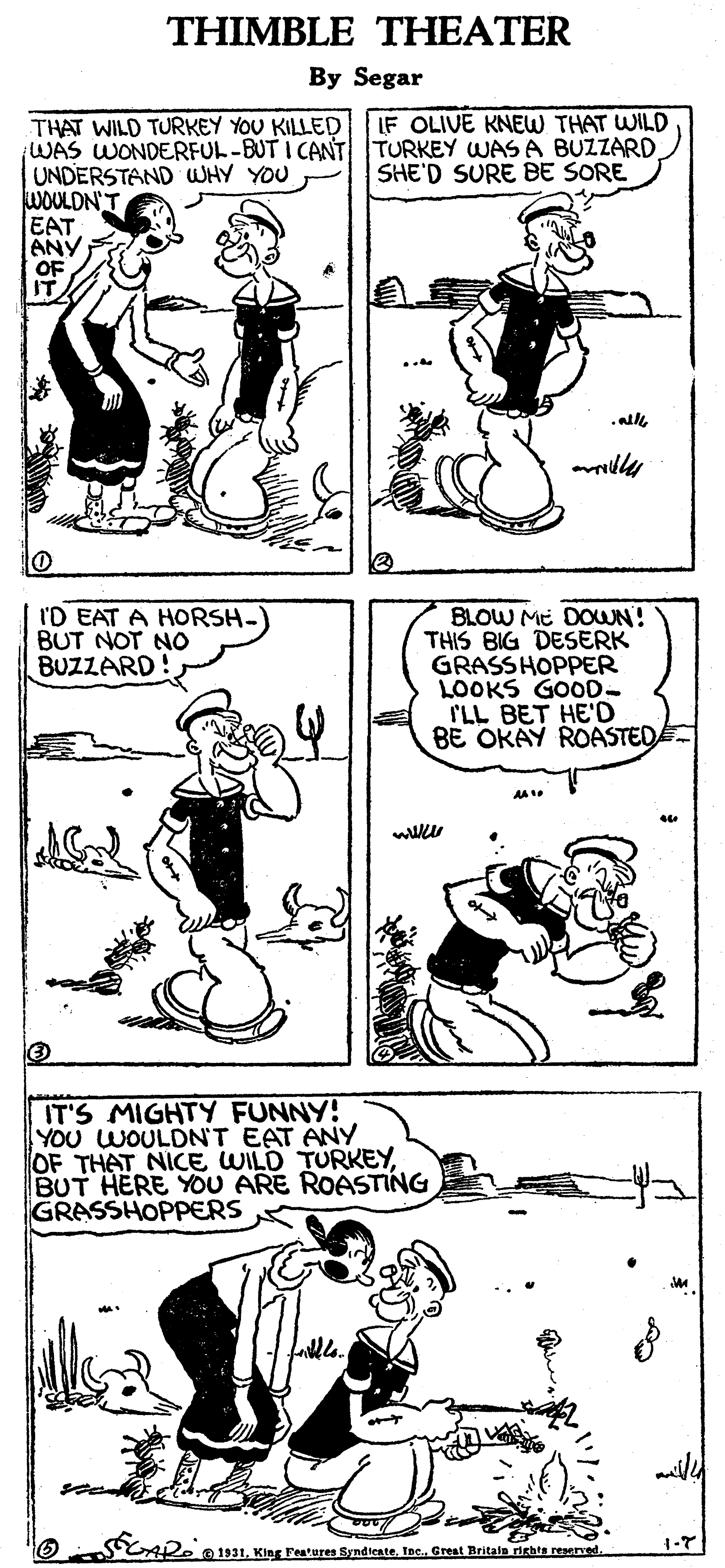 Line OCR: THIMBLE THEATER By Segar THAT WILD TURKEY YOU KILLED LF OLIVE KNEW THAT WILD WAS WONDERFUL-BUT I CANT TURKEY WAS A BUZZARD UNDERSTAND WHY YOU WOULDN'T EAT ANY OF IT SHE'D SURE BE SORE all I'D EAT A HORSH- BUT NOT NO BUZZARD! BLOW ME DOUN! THIS BIG DESERK GRASSHOPPER LOOKS GOOD- ILL BET HE'D BE OKAY ROASTED AA 1 IT'S MIGHTY FUNNY! YOU WOULDN'T EAT ANY OF THAT NICE WILD TURKEYBUT HERE YOU ARE ROASTING GRASSHOPPERS ailld He0111Inc. Great Britain igbts reseet. THIMBLE THEATER By Segar THAT WILD TURKEY YOU KILLED LF OLIVE KNEW THAT WILD WAS WONDERFUL-BUT I CANT TURKEY WAS A BUZZARD UNDERSTAND WHY YOU WOULDN'T EAT ANY OF IT SHE'D SURE BE SORE all I'D EAT A HORSH- BUT NOT NO BUZZARD! BLOW ME DOUN! THIS BIG DESERK GRASSHOPPER LOOKS GOOD- ILL BET HE'D BE OKAY ROASTED AA 1 IT'S MIGHTY FUNNY! YOU WOULDN'T EAT ANY OF THAT NICE WILD TURKEYBUT HERE YOU ARE ROASTING GRASSHOPPERS ailld He0111King Features SyndirateInc. Great Britain igbts reseet.