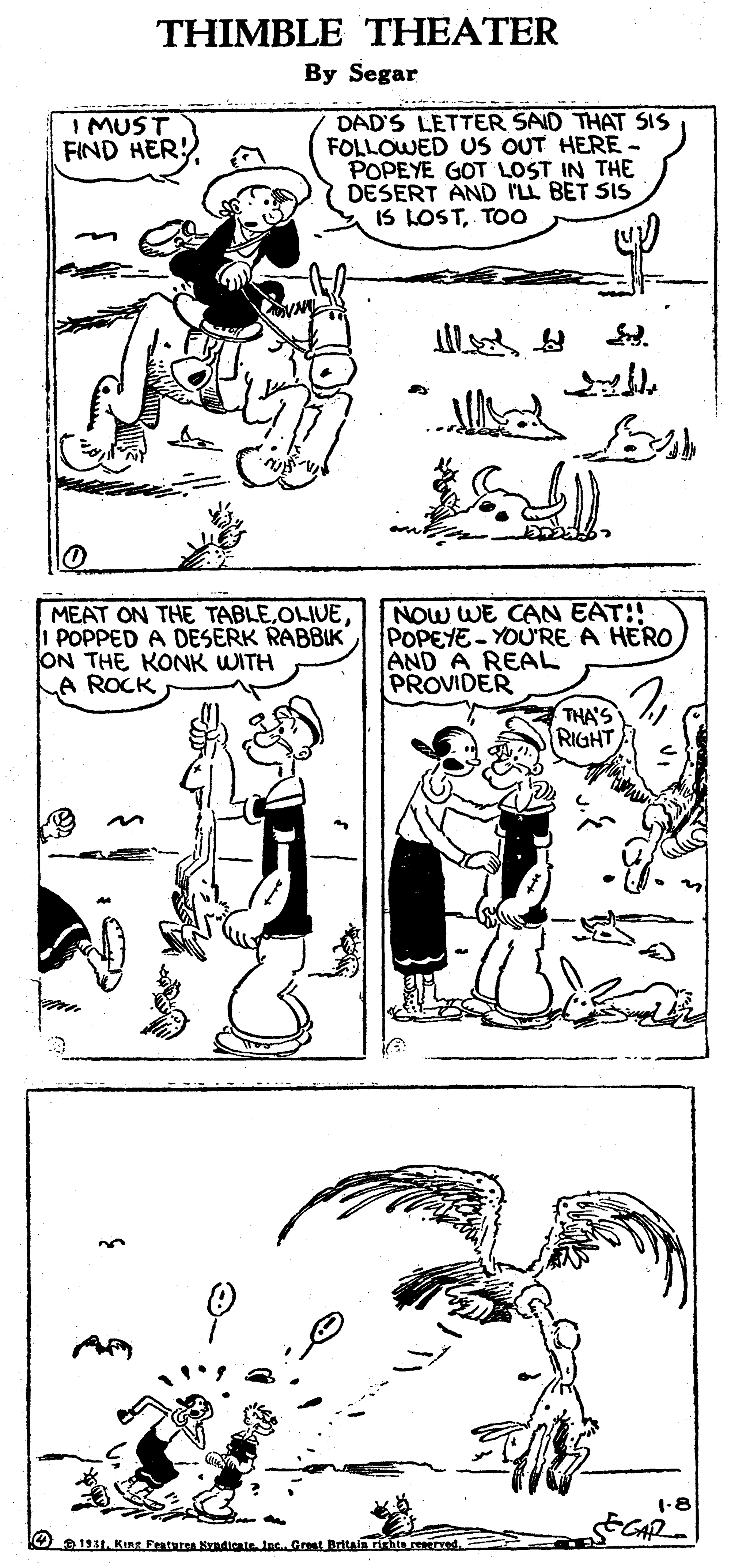 Mammal OCR: THIMBLE THEATER By Segar DAD'S LETTER SAID THAT SIS FOLLOWED US OUT HERE - POPEYE GOT LOST IN THE DESERT AND ILL BET SIS IS LOSTTOo I MUST FIND HER! * Al MEAT ON THE TABLEOLIVE I POPPED A DESERK RABBIK ON THE KONK WITH A ROCK NOW WE CAN EAT!! POPEYE - YOU'RE A HERO AND A REAL PROVIDER THA'S RIGHT -8 O1911Kuns Fraturea Kyndicate. Jac. Great Britala richts reeerred THIMBLE THEATER By Segar DAD'S LETTER SAID THAT SIS FOLLOWED US OUT HERE - POPEYE GOT LOST IN THE DESERT AND ILL BET SIS IS LOSTTOo I MUST FIND HER! * Al MEAT ON THE TABLEOLIVE I POPPED A DESERK RABBIK ON THE KONK WITH A ROCK NOW WE CAN EAT!! POPEYE - YOU'RE A HERO AND A REAL PROVIDER THA'S RIGHT -8 O1911Kuns Fraturea Kyndicate. Jac. Great Britala richts reeerred