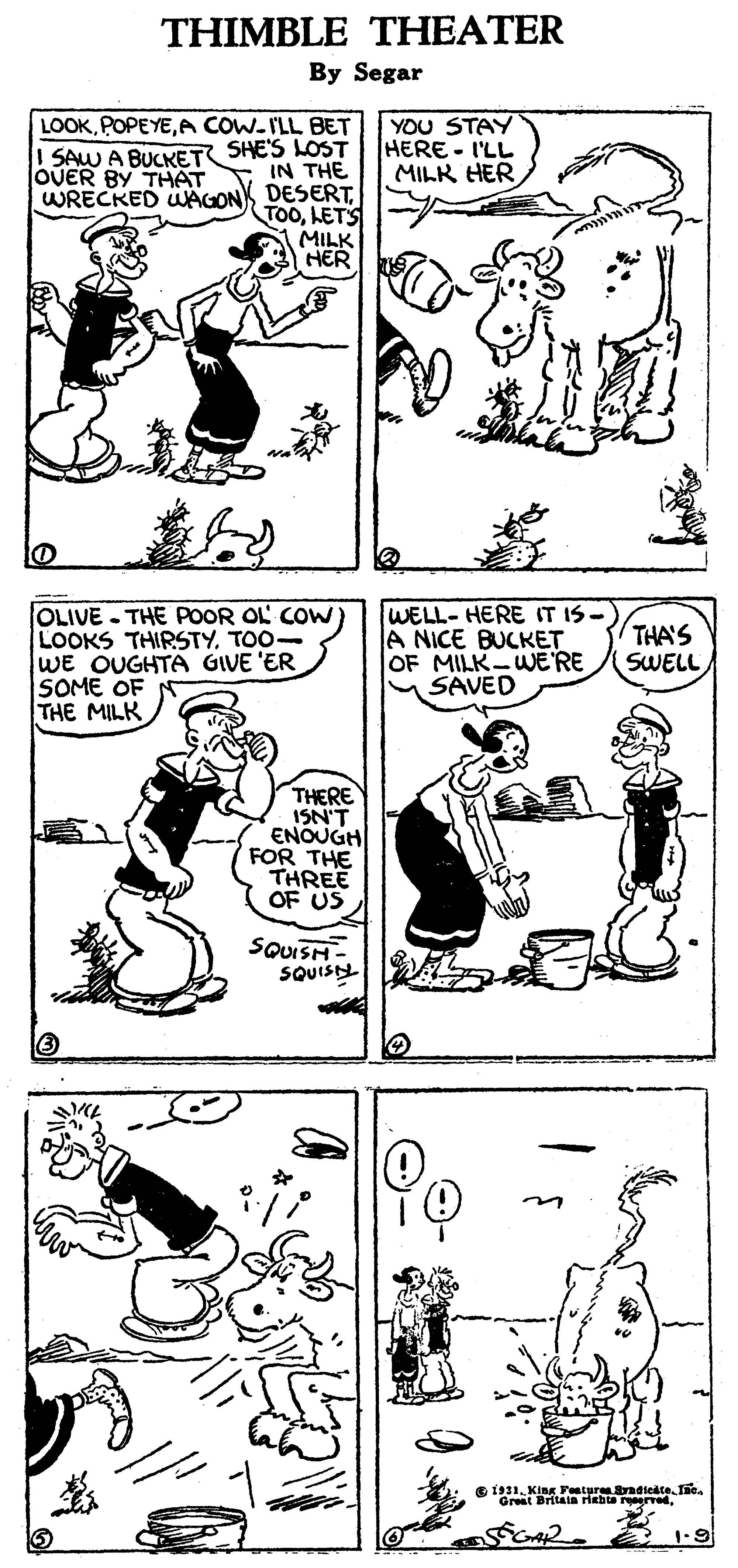 Human body OCR: THIMBLE THEATER By Segar LOOKA COW-I'LL BET ! SAW A BUCKET SHE'S LOST YOU STAY HERE - I'LL MILK HERIN THE WRECKED WAGON DESERTLETS MILK HER OUER BY THAT OLIVE - THE POOR OL COW) LOOKS THIRSTYTOO- WE OUGHTA GIVE 'ER SOME OF THE MILK WELL- HERE IT IS- A NICE BUCKET OF MILK-WERE SAVED THA'S SWELL THERE ISN'T ENOUGH FOR THE THREE OF US SQUISH SQUIS e is1Kin Peatur radieate. Te Great Britala riebta reervedTHIMBLE THEATER By Segar LOOKA COW-I'LL BET ! SAW A BUCKET SHE'S LOST YOU STAY HERE - I'LL MILK HERIN THE WRECKED WAGON DESERTLETS MILK HER OUER BY THAT OLIVE - THE POOR OL COW) LOOKS THIRSTYTOO- WE OUGHTA GIVE 'ER SOME OF THE MILK WELL- HERE IT IS- A NICE BUCKET OF MILK-WERE SAVED THA'S SWELL THERE ISN'T ENOUGH FOR THE THREE OF US SQUISH SQUIS e is1Kin Peatur radieate. Te Great Britala riebta reerved