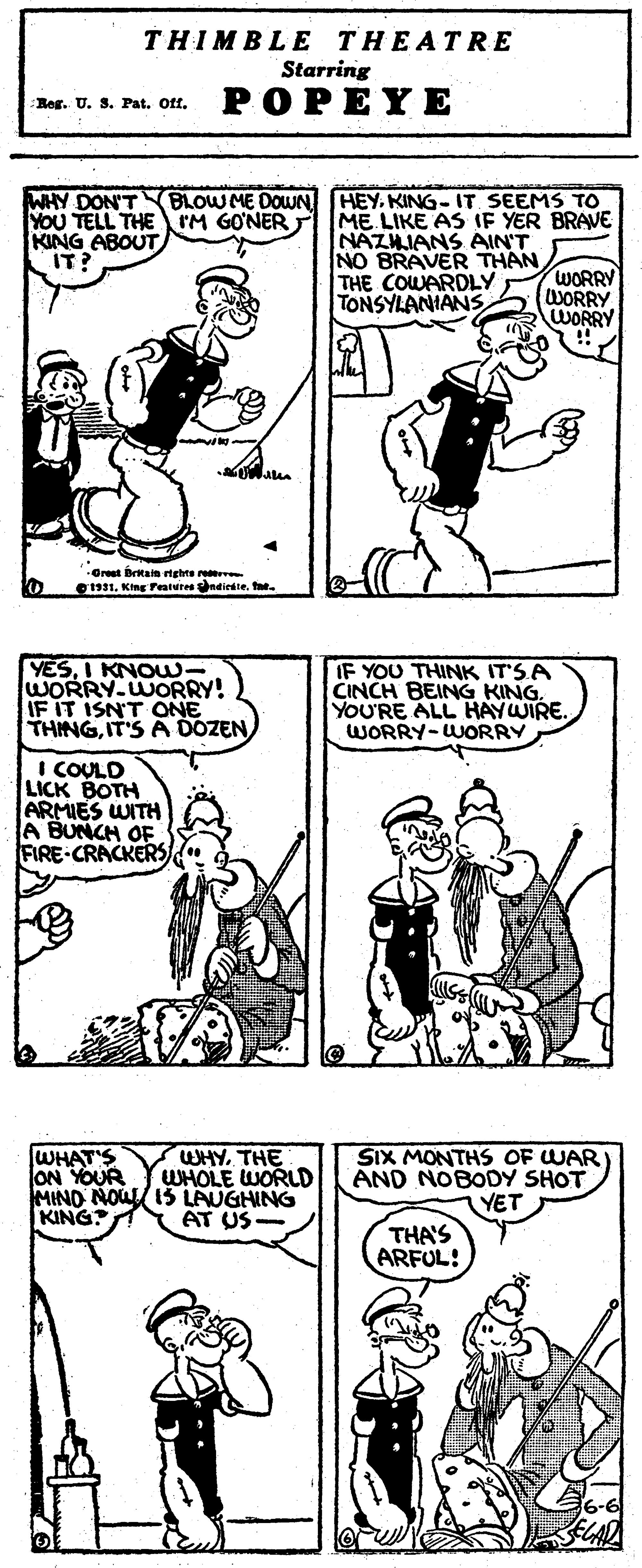 Mammal OCR: THIMBLE THEATR E Starring POPEYE Reg. U. S. Pat. Off. BLOW ME DOWN WHY DON'T YOU TELL THE IM GONER T KING ABOUT IT? HEY. KING-IT SEEMS TO ME. LIKE AS IF YER BRAVE NAZHIANS AIN'T NO BRAVER THAN WORRY WORRY WORRY !! THE COWARDLY TONSYLANIANS Great Brtain rtghts re O1. King Pentureeneiedteta. YESI KNOW- WORRY WORRY! FIT ISN'T ONE THINGIF YOU THINK IT'SA CINCH BEING KING. YOU'RE ALL HAYWIRE. WORRY-WUORRY I COULD LICK BOTH ARMIES WITH A BUNCH OF FIRE-CRACKERS WHYTHE WHOLE WORLD WHAT'S ON YOUR MIND NOUL 15 LAUGHING KING SiX MONTHS OF WAR) AND NOBODY SHOT YET THA'S ARFUL! AT US THIMBLE THEATR E Starring POPEYE Reg. U. S. Pat. Off. BLOW ME DOWN WHY DON'T YOU TELL THE IM GONER T KING ABOUT IT? HEY. KING-IT SEEMS TO ME. LIKE AS IF YER BRAVE NAZHIANS AIN'T NO BRAVER THAN WORRY WORRY WORRY !! THE COWARDLY TONSYLANIANS Great Brtain rtghts re O1. King Pentureeneiedteta. YESI KNOW- WORRY WORRY! FIT ISN'T ONE THINGIT'S A DOZENIF YOU THINK IT'SA CINCH BEING KING. YOU'RE ALL HAYWIRE. WORRY-WUORRY I COULD LICK BOTH ARMIES WITH A BUNCH OF FIRE-CRACKERS WHYTHE WHOLE WORLD WHAT'S ON YOUR MIND NOUL 15 LAUGHING KING SiX MONTHS OF WAR) AND NOBODY SHOT YET THA'S ARFUL! AT US