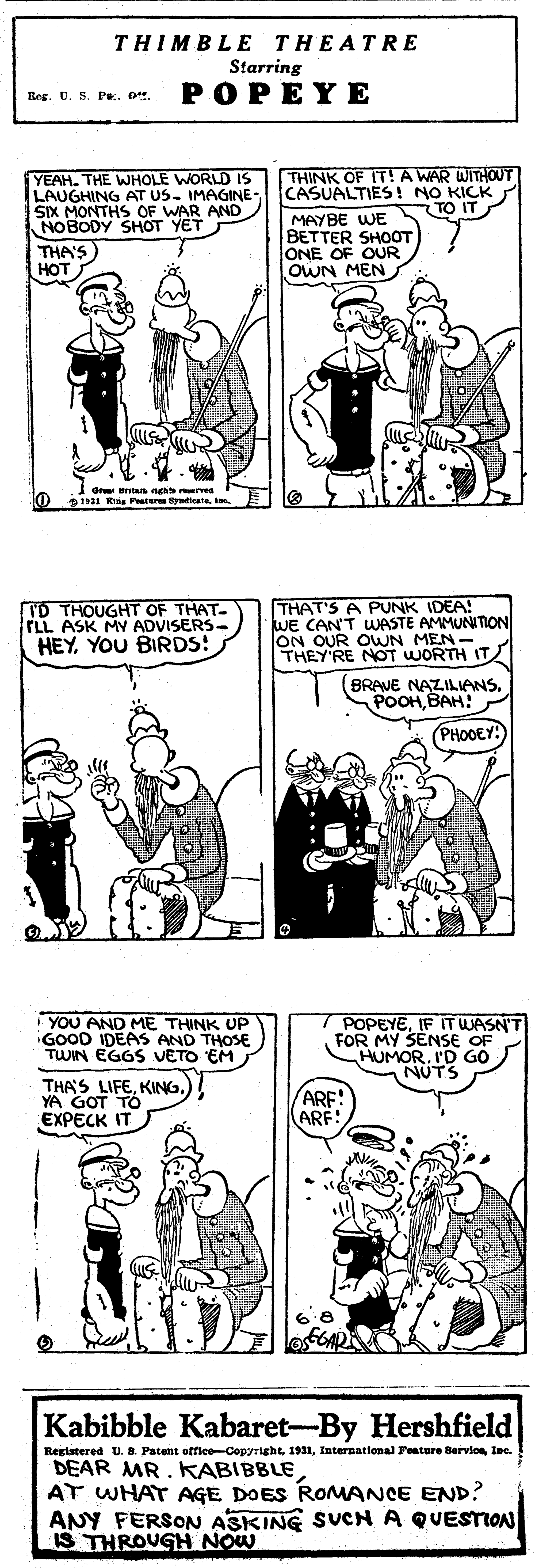 Font OCR: THIMBLE THEATRE Starring POPEYE Reg. U. S. Pe.o YEAH. THE WHOLE WORLD IS LAUGHING AT US. IMAGINE- SIX MONTHS OF WAR AND NOBODY SHOT YET THA'S HOT THINK OF IT!A WAR WITHOUT CASUALTIES! NO KICK MAYBE WE BETTER SHOOT ONE OF OUR oWN MEN TO IT Gr ntan nghn erves oI Dag Pisr SrdiceteI I'D THOUGHT OF THAT- TLL ASK MY ADVISERS- HEYYOU BIRDS! THAT'S A PUNK IDEA! WE CAN'T WASTE AMMUNITION ON OUR OWN MEN- THEY'RE NOT WORTH IT BRAVE NAZILIANSBAH! () PHOOEY: I YOU AND ME THINK UP iGOOD IDEAS AND THOSE TWIN EGOS VETO EM POPEYEIF IT WASN'T FOR MY SENSE OF HUMORI'D GO NUTS THA'S LIFEYA GOT TÓ EXPECK IT ARF! ARE Kabibble Kabaret-By Hershfield Regiatered U. a Patent office-Cepyrightlnc. DEAR MR. KABIBBLE AT WHAT AGE DOES ROMANCE END? ANY FERSON A3KING SUCN A QUESTION IS THROUGH NOW THIMBLE THEATRE Starring POPEYE Reg. U. S. Pe.o YEAH. THE WHOLE WORLD IS LAUGHING AT US. IMAGINE- SIX MONTHS OF WAR AND NOBODY SHOT YET THA'S HOT THINK OF IT!A WAR WITHOUT CASUALTIES! NO KICK MAYBE WE BETTER SHOOT ONE OF OUR oWN MEN TO IT Gr ntan nghn erves oI Dag Pisr SrdiceteI I'D THOUGHT OF THAT- TLL ASK MY ADVISERS- HEYYOU BIRDS! THAT'S A PUNK IDEA! WE CAN'T WASTE AMMUNITION ON OUR OWN MEN- THEY'RE NOT WORTH IT BRAVE NAZILIANSBAH! () PHOOEY: I YOU AND ME THINK UP iGOOD IDEAS AND THOSE TWIN EGOS VETO EM POPEYEIF IT WASN'T FOR MY SENSE OF HUMORI'D GO NUTS THA'S LIFEYA GOT TÓ EXPECK IT ARF! ARE Kabibble Kabaret-By Hershfield Regiatered U. a Patent office-CepyrightInternational Feature Bervioelnc. DEAR MR. KABIBBLE AT WHAT AGE DOES ROMANCE END? ANY FERSON A3KING SUCN A QUESTION IS THROUGH NOW