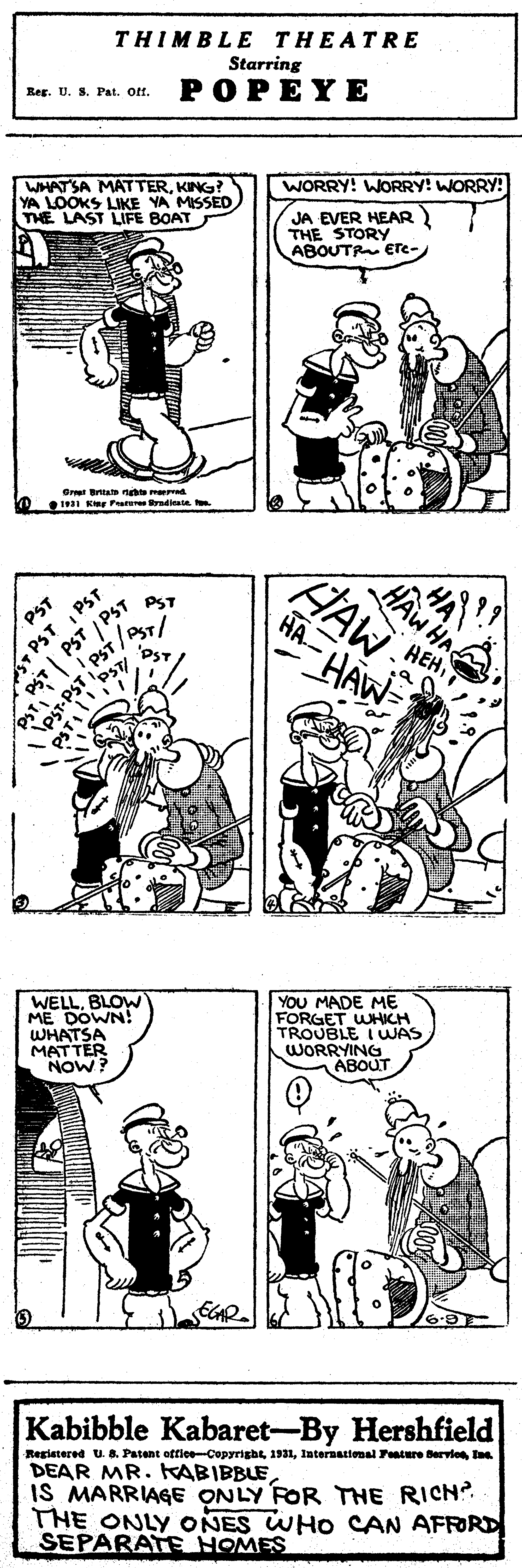 Human OCR: THIMBLE THEATRE Starring POPEYE Reg. U. S. Pat. Of. WHATSA MATTERKING? YA LOOKS LIKE YA MISSED THE LAST LIFE BOAT WORRY! WORRY! WORRY! JA EVER HEAR THE STORY ABOUTR ETe- O Briat n me I Ke Fr PST PST PST HAW HAW PST HA -HAW PST HEHBLOW ME DOWN! WhTER YOU MADE ME FORGET WHICH TROUBLE IWAS WORRYING ABOUT NOW? Kabibble Kabaret-By Hershfield Registered U. B. Patent oftlee-Copyrightlaternatioenal Fture Bervie t DEAR MR. KABIBBLE IS MARRIAGE ONLY FOR THE RICN?. THE ONLY ONES WHO CAN AFRORD SEPARATE NOMES PST| PST PST-PST THIMBLE THEATRE Starring POPEYE Reg. U. S. Pat. Of. WHATSA MATTERKING? YA LOOKS LIKE YA MISSED THE LAST LIFE BOAT WORRY! WORRY! WORRY! JA EVER HEAR THE STORY ABOUTR ETe- O Briat n me I Ke Fr PST PST PST HAW HAW PST HA -HAW PST HEHBLOW ME DOWN! WhTER YOU MADE ME FORGET WHICH TROUBLE IWAS WORRYING ABOUT NOW? Kabibble Kabaret-By Hershfield Registered U. B. Patent oftlee-Copyrightlaternatioenal Fture Bervie t DEAR MR. KABIBBLE IS MARRIAGE ONLY FOR THE RICN?. THE ONLY ONES WHO CAN AFRORD SEPARATE NOMES PST| PST PST-PST