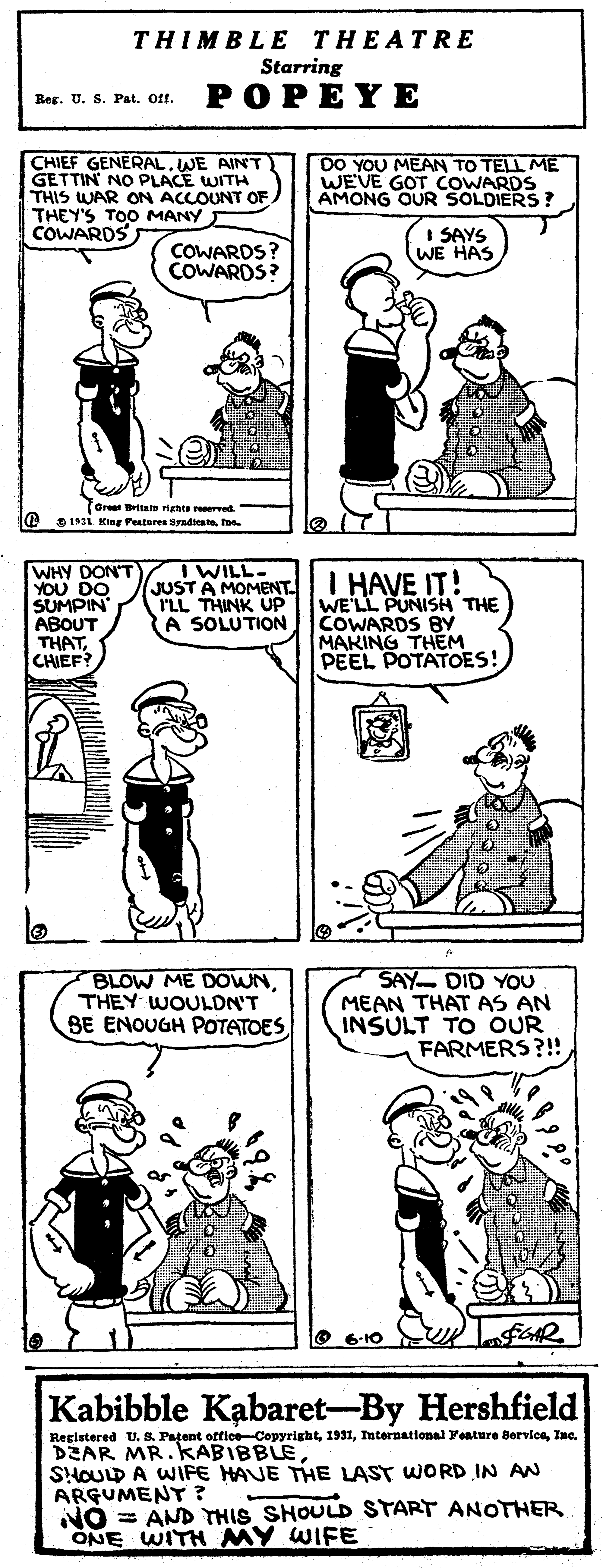 Black OCR: THIMBLE THEATRE Starring Res. U. S. Pat. Ott. POPEYE CHIEF GENERALWE AINT GETTIN NO PLACE WITH THIS WAR ON ACCOUNT OF THEY'S TOO MANY COWARDS DO YOU MEAN TO TELL ME WEVE GOT COWARDS AMONG OUR SOLDIERS? COWARDS? COWARDS? SAYS WE HAS Oree Brita ignts reerved. I@ DIsi King Festares Syndato I WILL- WHY DON'T YOU DO SUMPIN ABOUT THATCHIEF? JUSTA MOMENT.LI HAVE IT! WE'LL PUNISH THE COWARDS BY MAKING THEM PEEL POTATOES! I'LL THINK UP A SOLUTION BLOW ME DOWNTHEY WOULDN'T BE ENOUGH POTATOES SAY- DID YOU MEAN THATAS AN INSULT TO OUR FARMERS?! O 6-10 Kabibble Kabaret-By Hershfield Registered U. S. Patent offioe-CopyrightInc. DZAR MR.KABIBBLE SHOULD A WIFE HAVE THE LAST WORD IN AN ARGUMENT ? NO = AND THIS SHOULD START ANOTHER ONE WITH MY WIFE THIMBLE THEATRE Starring Res. U. S. Pat. Ott. POPEYE CHIEF GENERALWE AINT GETTIN NO PLACE WITH THIS WAR ON ACCOUNT OF THEY'S TOO MANY COWARDS DO YOU MEAN TO TELL ME WEVE GOT COWARDS AMONG OUR SOLDIERS? COWARDS? COWARDS? SAYS WE HAS Oree Brita ignts reerved. I@ DIsi King Festares Syndato I WILL- WHY DON'T YOU DO SUMPIN ABOUT THATCHIEF? JUSTA MOMENT.LI HAVE IT! WE'LL PUNISH THE COWARDS BY MAKING THEM PEEL POTATOES! I'LL THINK UP A SOLUTION BLOW ME DOWNTHEY WOULDN'T BE ENOUGH POTATOES SAY- DID YOU MEAN THATAS AN INSULT TO OUR FARMERS?! O 6-10 Kabibble Kabaret-By Hershfield Registered U. S. Patent offioe-CopyrightInternational Yeature BerviceInc. DZAR MR.KABIBBLE SHOULD A WIFE HAVE THE LAST WORD IN AN ARGUMENT ? NO = AND THIS SHOULD START ANOTHER ONE WITH MY WIFE