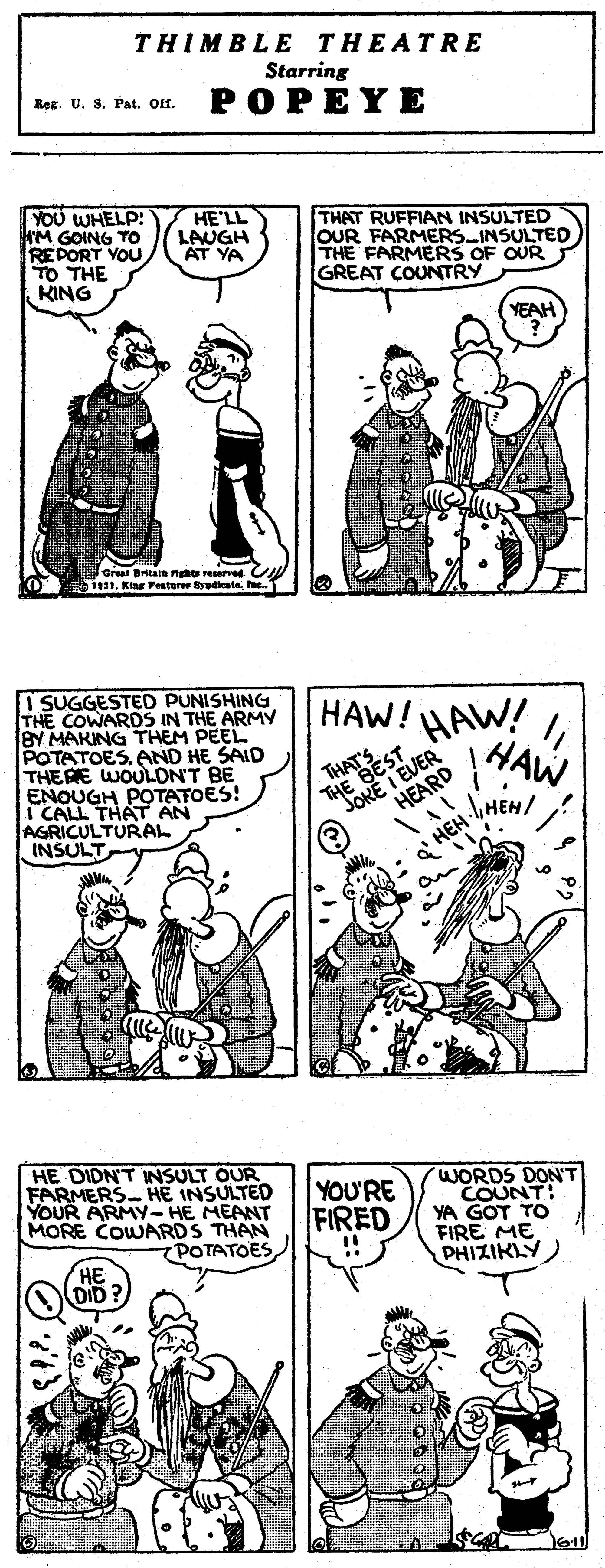 Mammal OCR: THIMBLE THEATRE Starring Reg. U. S. Pat. Of. POPEYE YOU WHELP: KM GOING TO REPORT YOU TO THE KING HE'LL LAUGH AT YA THAT RUFFIAN INSULTED OUR FARMERS INSULTED THE FARMERS OF OUR GREAT COUNTRY YEAH Greet Btain nghte reserved CN 1. Kiar Festeree adeatehe. I SUGGESTED PUNISHING THE COWARDS IN THE ARMY BY MAKING THEM PEEL POTATOES. AND HE SAID THERE WOULON'T BE ENOUGH POTATOES! I CALL THAT AN AGRICULTURAL INSULT HAW! |HAW HAW! THAES "JOKE I EO HE DIDN'T INSULT OUR FARMERS- HE INSULTED YOUR ARMY- HE MEANT MORE COWARDS THAN 7POTATOESYOU'RE FIRED WORDS DON'T COUNT! YA GOT TO FIRE ME PHIZIKLY HE DID? 611 THIMBLE THEATRE Starring Reg. U. S. Pat. Of. POPEYE YOU WHELP: KM GOING TO REPORT YOU TO THE KING HE'LL LAUGH AT YA THAT RUFFIAN INSULTED OUR FARMERS INSULTED THE FARMERS OF OUR GREAT COUNTRY YEAH Greet Btain nghte reserved CN 1. Kiar Festeree adeatehe. I SUGGESTED PUNISHING THE COWARDS IN THE ARMY BY MAKING THEM PEEL POTATOES. AND HE SAID THERE WOULON'T BE ENOUGH POTATOES! I CALL THAT AN AGRICULTURAL INSULT HAW! |HAW HAW! THAES "JOKE I EO HE DIDN'T INSULT OUR FARMERS- HE INSULTED YOUR ARMY- HE MEANT MORE COWARDS THAN 7POTATOESYOU'RE FIRED WORDS DON'T COUNT! YA GOT TO FIRE ME PHIZIKLY HE DID? 611