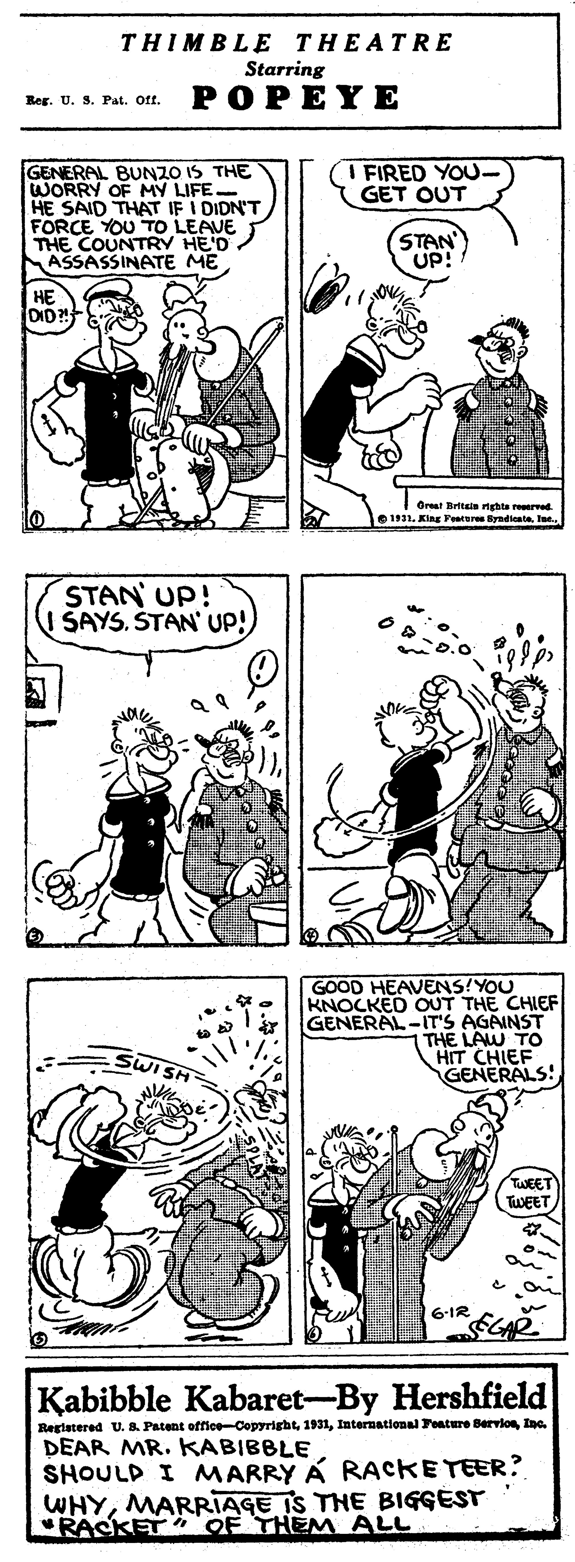 Black OCR: THIMBLE THEATRE Starring POPEYE Reg. U. S. Pat. Oft. GENERAL BUNZO IS THE WORRY OF MY LIFE- HE SAID THAT IF I DIDN'T FORCE YOU TO LEAVE THE COUNTRY HE'D. ASSASSINATE ME A FIRED YOU- GET OUT STAN UP! DID! Great Britin nghta rrved e 1931. King Yeature yadicabeTae. STAN UP! SAYSSTAN' UP! GOOD HEAVENS!YOU KNOCKED OUT THE CHIEF GENERAL-IT'S AGAINST THE LAW TO HIT CHIEF GENERALS! TWEET TWEET Kabibble Kabaret-By Hershfield Reglatered U. 8. Patent office-CopyrightInc. DEAR MR. KABIBBLE SHOULD I MARRY A RACKETEER ? WHYMARRIAGE IS THE BIGGEST "RASKET OF THEM ALL THIMBLE THEATRE Starring POPEYE Reg. U. S. Pat. Oft. GENERAL BUNZO IS THE WORRY OF MY LIFE- HE SAID THAT IF I DIDN'T FORCE YOU TO LEAVE THE COUNTRY HE'D. ASSASSINATE ME A FIRED YOU- GET OUT STAN UP! DID! Great Britin nghta rrved e 1931. King Yeature yadicabeTae. STAN UP! SAYSSTAN' UP! GOOD HEAVENS!YOU KNOCKED OUT THE CHIEF GENERAL-IT'S AGAINST THE LAW TO HIT CHIEF GENERALS! TWEET TWEET Kabibble Kabaret-By Hershfield Reglatered U. 8. Patent office-CopyrightInternational Feature BervlonInc. DEAR MR. KABIBBLE SHOULD I MARRY A RACKETEER ? WHYMARRIAGE IS THE BIGGEST "RASKET OF THEM ALL