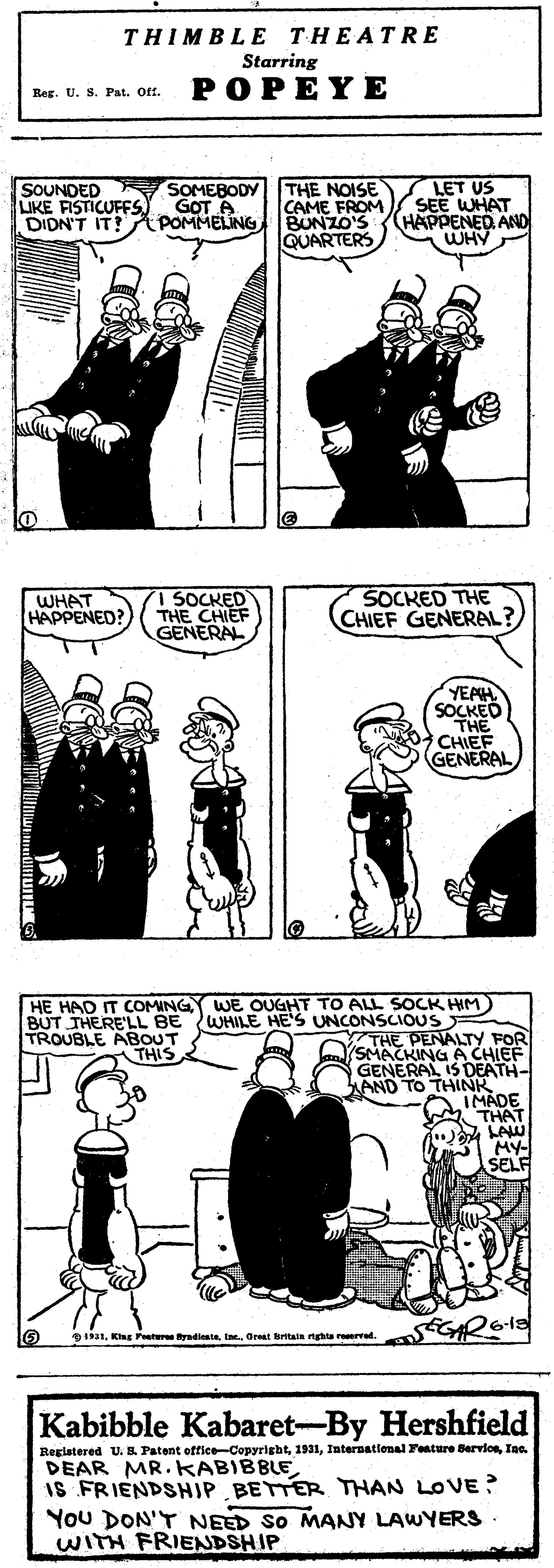 Sleeve OCR: THIMBLE THEATRE Starring POPEYE Reg. tU. S. Pat. Off. SOUNDED LIKE FISTICUFFS) GOT A DIDN'T IT! APOMMELING R SOMEBODY THE NOISE CAME FROM BUNZO'S QUARTERS LET US SEE WHAT (HAPPENED AND WHY WHAT HAPPENED? 1 SOCKED THE CHIEF GENERAL SOCKED THE CHIEF GENERAL? YEAH SOCKED THE CHIEF GENERAL HE HAD IT COMING WE OUGHT TO ALL SOCK HIM) BUT THERE'LL BE WHILE HE'S UNCONSCIOUS TROUBLE ABOUT THE PENALTY FOR SMACKING A CHIEF GENERAL IS DEATH- AND TO THINK AIMADE M THAT LAW MY- SELF THIS D131Oret tain nga reerd. Kabibble Kabaret-By Hershfield Registered U. B Patent office-CopyrightIae. DEAR MR. KkABIBBLEIS FRIENDSHIP BETTER THAN LOVE ? You DON'T NEED SO MANY LAWYERS WITH FRIENDSHIP THIMBLE THEATRE Starring POPEYE Reg. tU. S. Pat. Off. SOUNDED LIKE FISTICUFFS) GOT A DIDN'T IT! APOMMELING R SOMEBODY THE NOISE CAME FROM BUNZO'S QUARTERS LET US SEE WHAT (HAPPENED AND WHY WHAT HAPPENED? 1 SOCKED THE CHIEF GENERAL SOCKED THE CHIEF GENERAL? YEAH SOCKED THE CHIEF GENERAL HE HAD IT COMING WE OUGHT TO ALL SOCK HIM) BUT THERE'LL BE WHILE HE'S UNCONSCIOUS TROUBLE ABOUT THE PENALTY FOR SMACKING A CHIEF GENERAL IS DEATH- AND TO THINK AIMADE M THAT LAW MY- SELF THIS D131Kag Pestur yadiiOret tain nga reerd. Kabibble Kabaret-By Hershfield Registered U. B Patent office-CopyrightInternational Fenture BerviosIae. DEAR MR. KkABIBBLEIS FRIENDSHIP BETTER THAN LOVE ? You DON'T NEED SO MANY LAWYERS WITH FRIENDSHIP