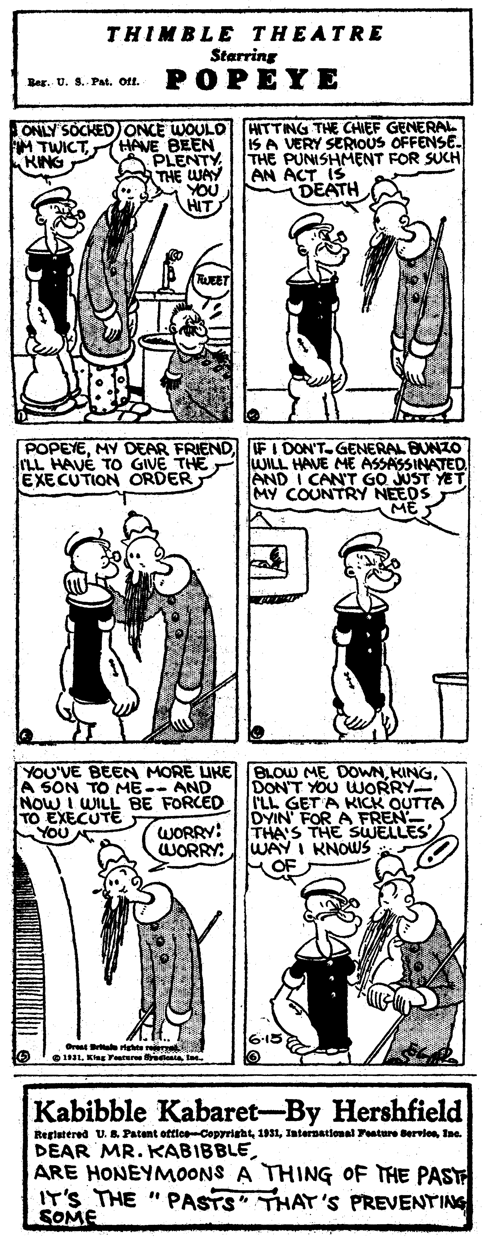 Black OCR: THIMBLE THEATR E Starring POPEYE Ber. U. S.- Pat. Oft. ONLY SOCKED ONCE WOULD HAVE BEEN PLENTY THE WAY YOU HIT HITTING THE CHIEF GENERAL. IS A VERY SERIOUS OFFENSE. THE PUNISHMENT FOR SUCH AN ACT IS DEATH M TWICTKING FWEET POPEYEFI DON'T.GENERAL BUNZO WILL HAVE ME ASSASSINATED. AND I CAN'T GO JUST YET MY COUNTRY NEEDS ME LL HAVÉ TO GIVE THE EXECUTION ORDER YOU'VE BEEN MORE IKE BLOW ME DOWNA SON TO ME-- AND NOW I WILL BE FORCED TO EXECUTE DON'T YOU WORRY I'LL GET A KICK OUTTA DYIN' FOR A FREN THA'S THE SWELLES WAY I KNOWS HOF WORRY: WORRY: Orest Be gte r O 1L. Kg Yeurere enta t Kabibble Kabaret-By Hershfield Registered U. 8. Patent ottice-CopyrightInc. DEAR MR. KABIBBLEARE HONEYMOONS A THING OF THE PAST IT'S THE "PASTS" THAT'S PREVENTINS SOME THIMBLE THEATR E Starring POPEYE Ber. U. S.- Pat. Oft. ONLY SOCKED ONCE WOULD HAVE BEEN PLENTY THE WAY YOU HIT HITTING THE CHIEF GENERAL. IS A VERY SERIOUS OFFENSE. THE PUNISHMENT FOR SUCH AN ACT IS DEATH M TWICTKING FWEET POPEYEMY DEAR FRIENDFI DON'T.GENERAL BUNZO WILL HAVE ME ASSASSINATED. AND I CAN'T GO JUST YET MY COUNTRY NEEDS ME LL HAVÉ TO GIVE THE EXECUTION ORDER YOU'VE BEEN MORE IKE BLOW ME DOWNA SON TO ME-- AND NOW I WILL BE FORCED TO EXECUTE DON'T YOU WORRY I'LL GET A KICK OUTTA DYIN' FOR A FREN THA'S THE SWELLES WAY I KNOWS HOF WORRY: WORRY: Orest Be gte r O 1L. Kg Yeurere enta t Kabibble Kabaret-By Hershfield Registered U. 8. Patent ottice-CopyrightInternatlonal Teature ervlesInc. DEAR MR. KABIBBLEARE HONEYMOONS A THING OF THE PAST IT'S THE "PASTS" THAT'S PREVENTINS SOME